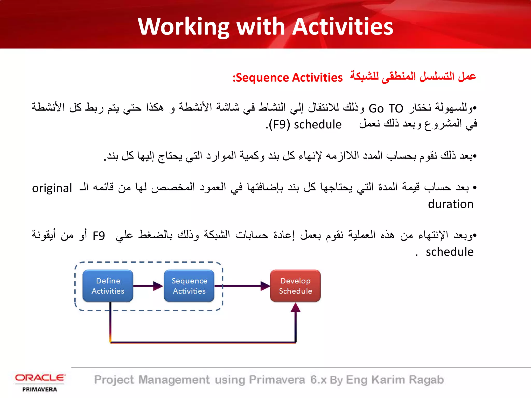 Working with Activities
‫ﻟﻠﺷﺑﻛﺔ‬ ‫اﻟﻣﻧطﻘﻰ‬ ‫اﻟﺗﺳﻠﺳل‬ ‫ﻋﻣل‬:Sequence Activities
•‫وﻟﻠﺳﮭوﻟ‬‫ﺔ‬‫ﻧﺧﺗﺎر‬Go TO‫وذﻟك‬‫ﻟﻼﻧﺗﻘﺎل‬‫إﻟ‬‫ﻲ‬‫اﻟﻧﺷﺎط‬‫ﻓﻲ‬‫ﺷﺎﺷ‬‫ﺔ‬‫اﻷ‬‫ﻧﺷط‬‫ﺔ‬‫و‬‫ھﻛذا‬‫ﺣﺗﻲ‬‫ﯾﺗم‬‫رﺑط‬‫ﻛل‬‫اﻷﻧ‬‫ﺷطﺔ‬
‫ﻓﻲ‬‫اﻟﻣﺷروع‬‫وﺑﻌد‬‫ذﻟك‬‫ﻧﻌﻣل‬schedule)F9(.
•‫ﺑﻌد‬‫ذﻟك‬‫ﻧﻘوم‬‫ﺑ‬‫ﺣﺳﺎب‬‫اﻟﻣدد‬‫اﻟ‬‫ﻼ‬‫ازﻣﮫ‬‫ﻹﻧﮭﺎء‬‫ﻛل‬‫ﺑﻧد‬‫وﻛﻣﯾ‬‫ﺔ‬‫اﻟﻣو‬‫ا‬‫رد‬‫اﻟﺗﻲ‬‫ﯾﺣﺗﺎج‬‫إ‬‫ﻟﯾﮭﺎ‬‫ﻛل‬‫ﺑﻧد‬.
•‫ﺑﻌد‬‫ﺣﺳﺎب‬‫ﻗﯾﻣﺔ‬‫اﻟﻣد‬‫ة‬‫اﻟﺗﻲ‬‫ﯾﺣﺗﺎﺟﮭﺎ‬‫ﻛل‬‫ﺑﻧد‬‫ﺑﺈﺿﺎﻓﺗﮭﺎ‬‫ﻓﻲ‬‫اﻟﻌﻣود‬‫اﻟﻣﺧﺻص‬‫ﻟﮭﺎ‬‫ﻣن‬‫ﻗﺎﺋﻣﮫ‬‫اﻟ‬‫ـ‬original
duration
•‫وﺑﻌد‬‫اﻹﻧﺗﮭﺎء‬‫ﻣن‬‫ھذه‬‫اﻟﻌﻣﻠﯾ‬‫ﺔ‬‫ﻧﻘوم‬‫ﺑﻌﻣل‬‫إﻋﺎدة‬‫ﺣﺳﺎﺑﺎت‬‫اﻟﺷﺑﻛ‬‫ﺔ‬‫وذﻟك‬‫ﺑﺎﻟﺿﻐط‬‫ﻋﻠﻲ‬F9‫أ‬‫و‬‫ﻣن‬‫أﯾﻘوﻧﺔ‬
schedule.
 