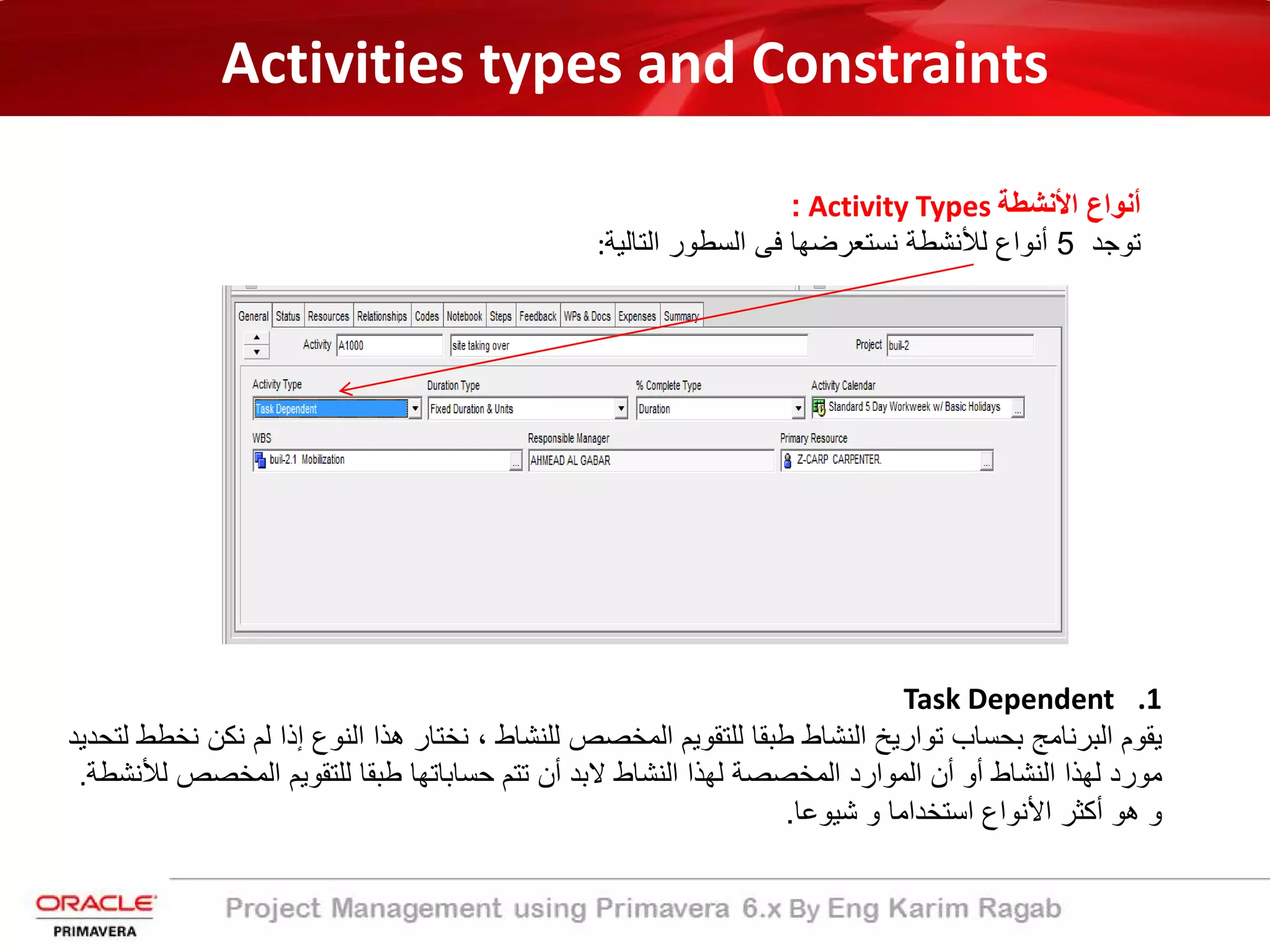 Activities types and Constraints
‫اﻷﻧﺷطﺔ‬ ‫أﻧواع‬Activity Types:
‫ﺗوﺟد‬5‫أ‬‫اﻟﺗﺎﻟﯾﺔ‬ ‫اﻟﺳطور‬ ‫ﻓﻰ‬ ‫ﻧﺳﺗﻌرﺿﮭﺎ‬ ‫ﻟﻸﻧﺷطﺔ‬ ‫ﻧواع‬:
.1Task Dependent
‫ﻟﻠﻧﺷﺎط‬ ‫اﻟﻣﺧﺻص‬ ‫ﻟﻠﺗﻘوﯾم‬ ‫طﺑﻘﺎ‬ ‫اﻟﻧﺷﺎط‬ ‫ﺗوارﯾﺦ‬ ‫ﺑﺣﺳﺎب‬ ‫اﻟﺑرﻧﺎﻣﺞ‬ ‫ﯾﻘوم‬،‫ھذا‬ ‫ﻧﺧﺗﺎر‬‫ﻧ‬ ‫ﻟم‬ ‫إذا‬ ‫اﻟﻧوع‬‫ﻟﺗﺣدﯾد‬ ‫ﻧﺧطط‬ ‫ﻛن‬
‫ﻟﮭذا‬ ‫اﻟﻣﺧﺻﺻﺔ‬ ‫اﻟﻣوارد‬ ‫أن‬ ‫أو‬ ‫اﻟﻧﺷﺎط‬ ‫ﻟﮭذا‬ ‫ﻣورد‬‫اﻟﻣﺧﺻص‬ ‫ﻟﻠﺗﻘوﯾم‬ ‫طﺑﻘﺎ‬ ‫ﺣﺳﺎﺑﺎﺗﮭﺎ‬ ‫ﺗﺗم‬ ‫أن‬ ‫ﻻﺑد‬ ‫اﻟﻧﺷﺎط‬‫ﻟﻸﻧﺷطﺔ‬.
‫ﺷﯾوﻋﺎ‬ ‫و‬ ‫اﺳﺗﺧداﻣﺎ‬ ‫اﻷﻧواع‬ ‫أﻛﺛر‬ ‫ھو‬ ‫و‬.
 