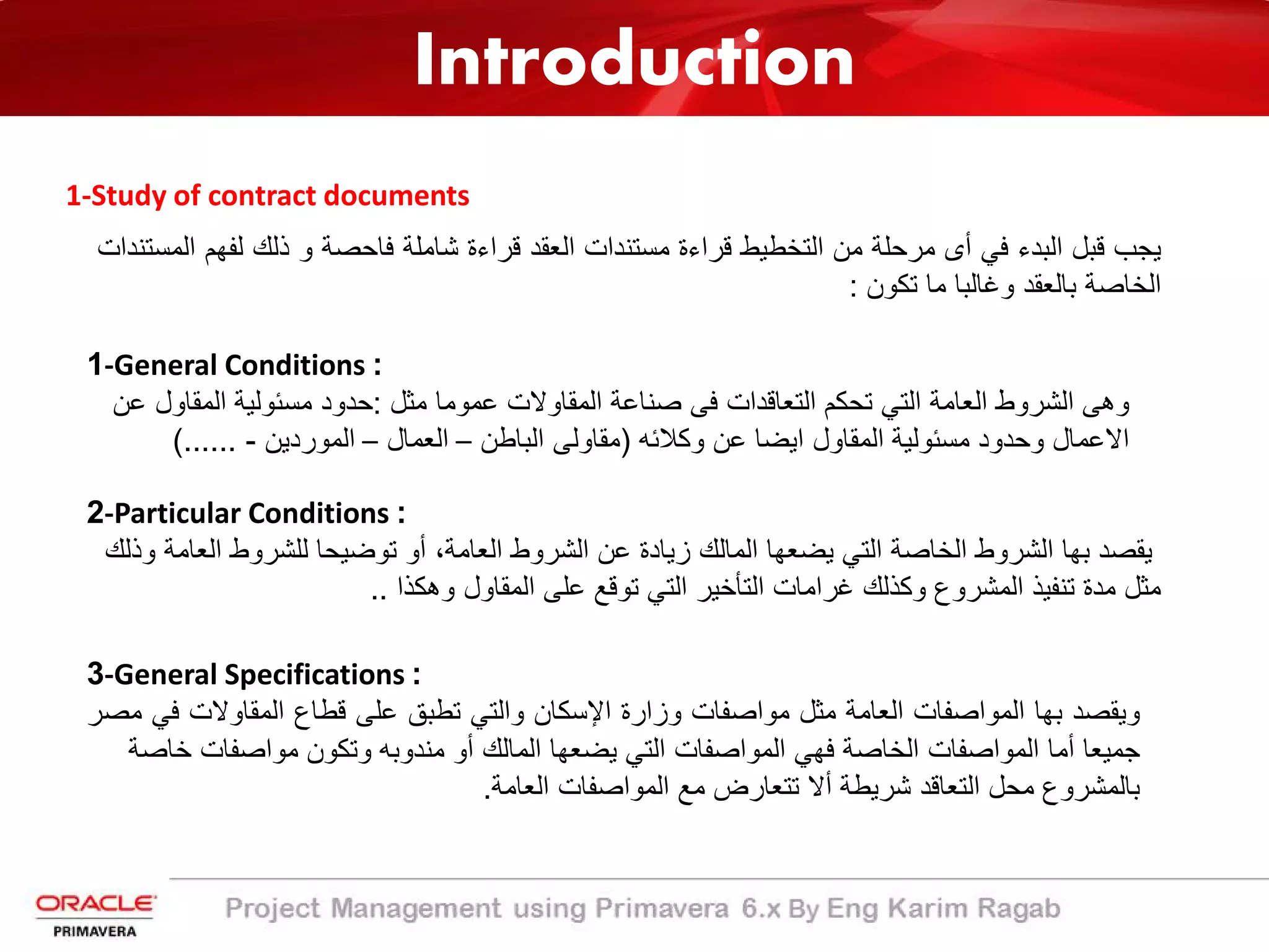 Introduction
1-Study of contract documents
‫ﯾﺟب‬‫ﻗﺑل‬‫اﻟﺑدء‬‫ﻓﻲ‬‫أى‬‫ﻣرﺣﻠﺔ‬‫ﻣن‬‫اﻟﺗﺧطﯾط‬‫ﻗراءة‬‫ﻣﺳﺗﻧدات‬‫اﻟﻌﻘد‬‫ﻗراءة‬‫ﺷﺎﻣﻠﺔ‬‫ﻓﺎﺣﺻﺔ‬‫و‬‫ذﻟك‬‫ﻟﻔﮭ‬‫م‬‫اﻟﻣﺳﺗﻧدات‬
‫اﻟﺧﺎﺻﺔ‬‫ﺑﺎﻟﻌﻘد‬‫وﻏﺎﻟﺑﺎ‬‫ﻣﺎ‬‫ﺗﻛون‬:
1-General Conditions :
‫ﻣﺛل‬ ‫ﻋﻣوﻣﺎ‬ ‫اﻟﻣﻘﺎوﻻت‬ ‫ﺻﻧﺎﻋﺔ‬ ‫ﻓﻰ‬ ‫اﻟﺗﻌﺎﻗدات‬ ‫ﺗﺣﻛم‬ ‫اﻟﺗﻲ‬ ‫اﻟﻌﺎﻣﺔ‬ ‫اﻟﺷروط‬ ‫وھﻰ‬:‫ﻋن‬ ‫اﻟﻣﻘﺎول‬ ‫ﻣﺳﺋوﻟﯾﺔ‬ ‫ﺣدود‬
‫وﻛﻼﺋﮫ‬ ‫ﻋن‬ ‫اﯾﺿﺎ‬ ‫اﻟﻣﻘﺎول‬ ‫ﻣﺳﺋوﻟﯾﺔ‬ ‫وﺣدود‬ ‫اﻻﻋﻣﺎل‬)‫اﻟﺑﺎطن‬ ‫ﻣﻘﺎوﻟﻰ‬–‫اﻟﻌﻣﺎل‬–‫اﻟﻣوردﯾن‬-(......
2-Particular Conditions :
‫وذﻟك‬ ‫اﻟﻌﺎﻣﺔ‬ ‫ﻟﻠﺷروط‬ ‫ﺗوﺿﯾﺣﺎ‬ ‫أو‬ ،‫اﻟﻌﺎﻣﺔ‬ ‫اﻟﺷروط‬ ‫ﻋن‬ ‫زﯾﺎدة‬ ‫اﻟﻣﺎﻟك‬ ‫ﯾﺿﻌﮭﺎ‬ ‫اﻟﺗﻲ‬ ‫اﻟﺧﺎﺻﺔ‬ ‫اﻟﺷروط‬ ‫ﺑﮭﺎ‬ ‫ﯾﻘﺻد‬
‫وھﻛذا‬ ‫اﻟﻣﻘﺎول‬ ‫ﻋﻠﻰ‬ ‫ﺗوﻗﻊ‬ ‫اﻟﺗﻲ‬ ‫اﻟﺗﺄﺧﯾر‬ ‫ﻏراﻣﺎت‬ ‫وﻛذﻟك‬ ‫اﻟﻣﺷروع‬ ‫ﺗﻧﻔﯾذ‬ ‫ﻣدة‬ ‫ﻣﺛل‬..
3-General Specifications :
‫وﯾﻘﺻد‬‫ﺑﮭﺎ‬‫اﻟﻣواﺻﻔﺎت‬‫اﻟﻌﺎﻣﺔ‬‫ﻣﺛل‬‫ﻣواﺻﻔﺎت‬‫وزارة‬‫اﻹﺳﻛﺎن‬‫واﻟﺗﻲ‬‫ﺗطﺑﻖ‬‫ﻋﻠﻰ‬‫ﻗطﺎع‬‫اﻟﻣﻘﺎوﻻت‬‫ﻓ‬‫ﻲ‬‫ﻣﺻر‬
‫ﺟﻣﯾﻌﺎ‬‫أﻣﺎ‬‫اﻟﻣواﺻﻔﺎت‬‫اﻟﺧﺎﺻﺔ‬‫ﻓﮭﻲ‬‫اﻟﻣواﺻﻔﺎت‬‫اﻟﺗﻲ‬‫ﯾﺿﻌﮭﺎ‬‫اﻟﻣﺎﻟك‬‫أو‬‫ﻣﻧدوﺑﮫ‬‫وﺗﻛون‬‫ﻣواﺻﻔﺎت‬‫ﺧ‬‫ﺎﺻﺔ‬
‫ﺑﺎﻟﻣﺷروع‬‫ﻣﺣل‬‫اﻟﺗﻌﺎﻗد‬‫ﺷرﯾطﺔ‬‫أﻻ‬‫ﺗﺗﻌﺎرض‬‫ﻣﻊ‬‫اﻟﻣواﺻﻔﺎت‬‫اﻟﻌﺎﻣﺔ‬.
 
