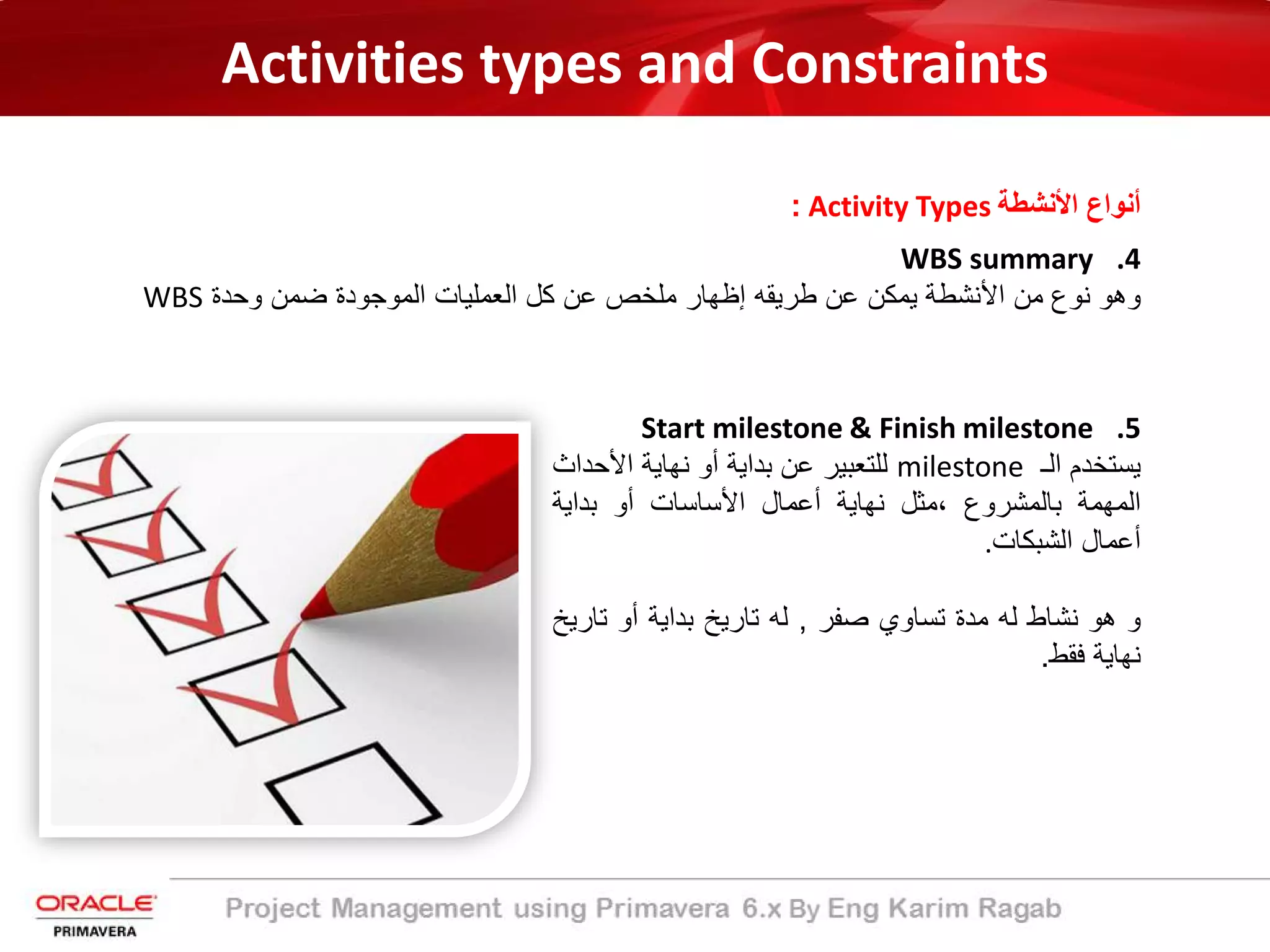 Activities types and Constraints
‫اﻷﻧﺷطﺔ‬ ‫أﻧواع‬Activity Types:
.4WBS summary
‫وھو‬‫ﻧوع‬‫ﻣن‬‫اﻷﻧﺷطﺔ‬‫ﯾﻣﻛن‬‫ﻋن‬‫طرﯾﻘﮫ‬‫إظﮭﺎر‬‫ﻣﻠﺧص‬‫ﻋن‬‫ﻛل‬‫اﻟﻌﻣﻠﯾﺎت‬‫اﻟﻣوﺟودة‬‫ﺿﻣن‬‫وﺣدة‬WBS
.5Start milestone & Finish milestone
‫ﯾﺳﺗﺧدم‬‫اﻟ‬‫ـ‬milestone‫ﻟﻠﺗﻌﺑﯾر‬‫ﻋن‬‫ﺑداﯾﺔ‬‫أو‬‫ﻧﮭﺎﯾﺔ‬‫اﻷﺣد‬‫اث‬
‫اﻟﻣﮭﻣﺔ‬‫ﺑﺎﻟﻣﺷروع‬،‫ﻣﺛل‬‫ﻧﮭﺎﯾﺔ‬‫أﻋﻣﺎل‬‫اﻷﺳﺎﺳﺎت‬‫أو‬‫ﺑداﯾﺔ‬
‫أﻋﻣﺎل‬‫اﻟﺷﺑﻛﺎت‬.
‫و‬‫ھو‬‫ﻧﺷﺎط‬‫ﻟﮫ‬‫ﻣدة‬‫ﺗﺳﺎوي‬‫ﺻﻔر‬,‫ﻟﮫ‬‫ﺗﺎرﯾﺦ‬‫ﺑداﯾﺔ‬‫أو‬‫ﺗﺎ‬‫رﯾﺦ‬
‫ﻧﮭﺎﯾﺔ‬‫ﻓﻘط‬.
 