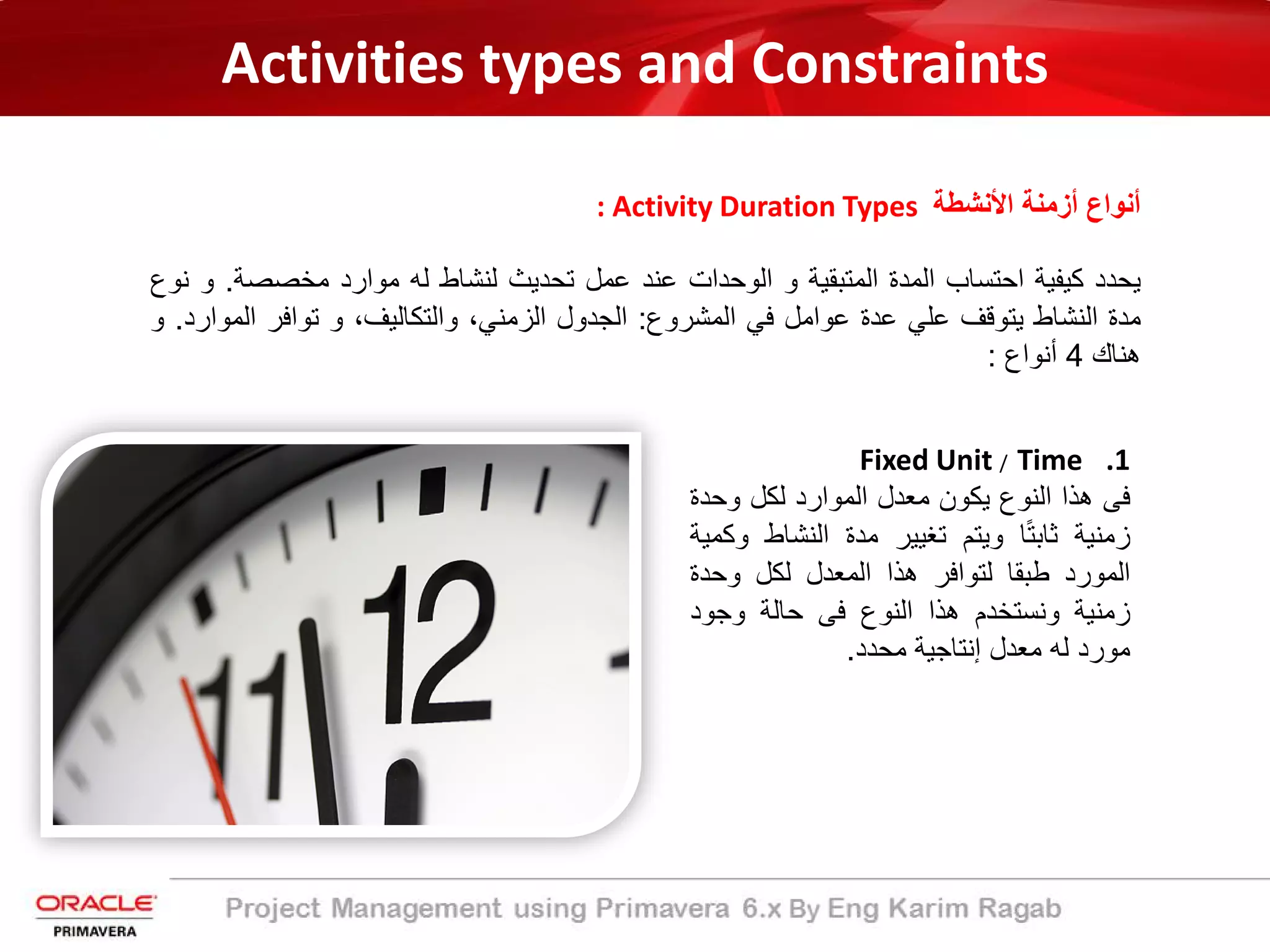 Activities types and Constraints
: Activity Duration Types ‫اﻷﻧﺷطﺔ‬ ‫أزﻣﻧﺔ‬ ‫أﻧواع‬
‫ﯾﺣدد‬‫ﻛﯾﻔﯾﺔ‬‫اﺣﺗﺳﺎب‬‫اﻟﻣدة‬‫اﻟﻣﺗﺑﻘﯾﺔ‬‫و‬‫اﻟوﺣدات‬‫ﻋﻧد‬‫ﻋﻣل‬‫ﺗﺣدﯾث‬‫ﻟﻧﺷﺎط‬‫ﻟﮫ‬‫ﻣوارد‬‫ﻣﺧﺻﺻﺔ‬.‫و‬‫ﻧوع‬
‫ﻣدة‬‫اﻟﻧﺷﺎط‬‫ﯾﺗوﻗف‬‫ﻋﻠﻲ‬‫ﻋدة‬‫ﻋواﻣل‬‫ﻓﻲ‬‫اﻟﻣﺷروع‬:‫اﻟﺟدول‬،‫اﻟزﻣﻧﻲ‬،‫واﻟﺗﻛﺎﻟﯾف‬‫و‬‫ﺗواﻓر‬‫اﻟﻣ‬‫وارد‬.‫و‬
‫ھﻧﺎك‬4‫أﻧواع‬:
.1Fixed Unit / Time
‫ﻓﻰ‬‫ھذا‬‫اﻟﻧوع‬‫ﯾﻛون‬‫ﻣﻌدل‬‫اﻟﻣوارد‬‫ﻟﻛل‬‫وﺣد‬‫ة‬
‫زﻣﻧﯾﺔ‬‫ﺎ‬ً‫ﺗ‬‫ﺛﺎﺑ‬‫وﯾﺗم‬‫ﺗﻐﯾﯾر‬‫ﻣدة‬‫اﻟﻧﺷﺎط‬‫وﻛﻣﯾﺔ‬
‫اﻟﻣورد‬‫طﺑﻘﺎ‬‫ﻟﺗواﻓر‬‫ھذا‬‫اﻟﻣﻌدل‬‫ﻟﻛل‬‫وﺣدة‬
‫زﻣﻧﯾﺔ‬‫وﻧﺳﺗﺧدم‬‫ھذا‬‫اﻟﻧوع‬‫ﻓﻰ‬‫ﺣﺎﻟﺔ‬‫وﺟود‬
‫ﻣورد‬‫ﻟﮫ‬‫ﻣﻌدل‬‫إﻧﺗﺎﺟﯾﺔ‬‫ﻣﺣدد‬.
 