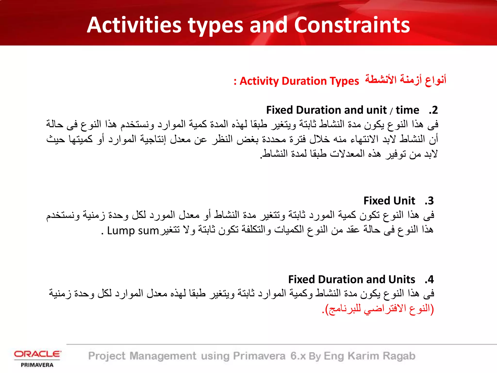Activities types and Constraints
: Activity Duration Types ‫اﻷﻧﺷطﺔ‬ ‫أزﻣﻧﺔ‬ ‫أﻧواع‬
.2Fixed Duration and unit / time
‫ﻓﻰ‬‫ھذا‬‫اﻟﻧوع‬‫ﯾﻛون‬‫ﻣدة‬‫اﻟﻧﺷﺎط‬‫ﺛﺎﺑﺗﺔ‬‫وﯾﺗﻐﯾر‬‫طﺑﻘﺎ‬‫ﻟﮭذه‬‫اﻟﻣدة‬‫ﻛﻣﯾﺔ‬‫اﻟﻣوارد‬‫وﻧﺳﺗﺧدم‬‫ھذا‬‫اﻟ‬‫ﻧوع‬‫ﻓﻰ‬‫ﺣﺎﻟﺔ‬
‫أن‬‫اﻟﻧﺷﺎط‬‫ﻻﺑد‬‫اﻻﻧﺗﮭﺎء‬‫ﻣﻧﮫ‬‫ﺧﻼل‬‫ﻓﺗرة‬‫ﻣﺣددة‬‫ﺑﻐض‬‫اﻟﻧظر‬‫ﻋن‬‫ﻣﻌدل‬‫إﻧﺗﺎﺟﯾﺔ‬‫اﻟﻣوارد‬‫أو‬‫ﻛﻣﯾﺗ‬‫ﮭﺎ‬‫ﺣﯾث‬
‫ﻻﺑد‬‫ﻣن‬‫ﺗوﻓﯾر‬‫ھذه‬‫اﻟﻣﻌدﻻت‬‫طﺑﻘﺎ‬‫ﻟﻣدة‬‫اﻟﻧﺷﺎط‬.
.3Fixed Unit
‫ﻓﻰ‬‫ھذا‬‫اﻟﻧوع‬‫ﺗﻛون‬‫ﻛﻣﯾﺔ‬‫اﻟﻣورد‬‫ﺛﺎﺑﺗﺔ‬‫وﺗﺗﻐﯾر‬‫ﻣدة‬‫اﻟﻧﺷﺎط‬‫أو‬‫ﻣﻌدل‬‫اﻟﻣورد‬‫ﻟﻛل‬‫وﺣدة‬‫زﻣﻧﯾﺔ‬‫وﻧﺳﺗﺧدم‬
‫ھذا‬‫اﻟﻧوع‬‫ﻓﻰ‬‫ﺣﺎﻟﺔ‬‫ﻋﻘد‬‫ﻣن‬‫اﻟﻧوع‬‫اﻟﻛﻣﯾﺎت‬‫واﻟﺗﻛﻠﻔﺔ‬‫ﺗﻛون‬‫ﺛﺎﺑﺗﺔ‬‫وﻻ‬‫ﺗﺗﻐﯾر‬Lump sum.
.4Fixed Duration and Units
‫ﻓﻰ‬‫ھذا‬‫اﻟﻧوع‬‫ﯾﻛون‬‫ﻣدة‬‫اﻟﻧﺷﺎط‬‫وﻛﻣﯾﺔ‬‫اﻟﻣوارد‬‫ﺛﺎﺑﺗﺔ‬‫وﯾﺗﻐﯾر‬‫طﺑﻘﺎ‬‫ﻟﮭذه‬‫ﻣﻌدل‬‫اﻟﻣوارد‬‫ﻟﻛل‬‫و‬‫ﺣدة‬‫زﻣﻧﯾﺔ‬
)‫اﻟﻧوع‬‫اﻻﻓﺗراﺿﻲ‬‫ﻟﻠﺑرﻧﺎﻣﺞ‬(.
 