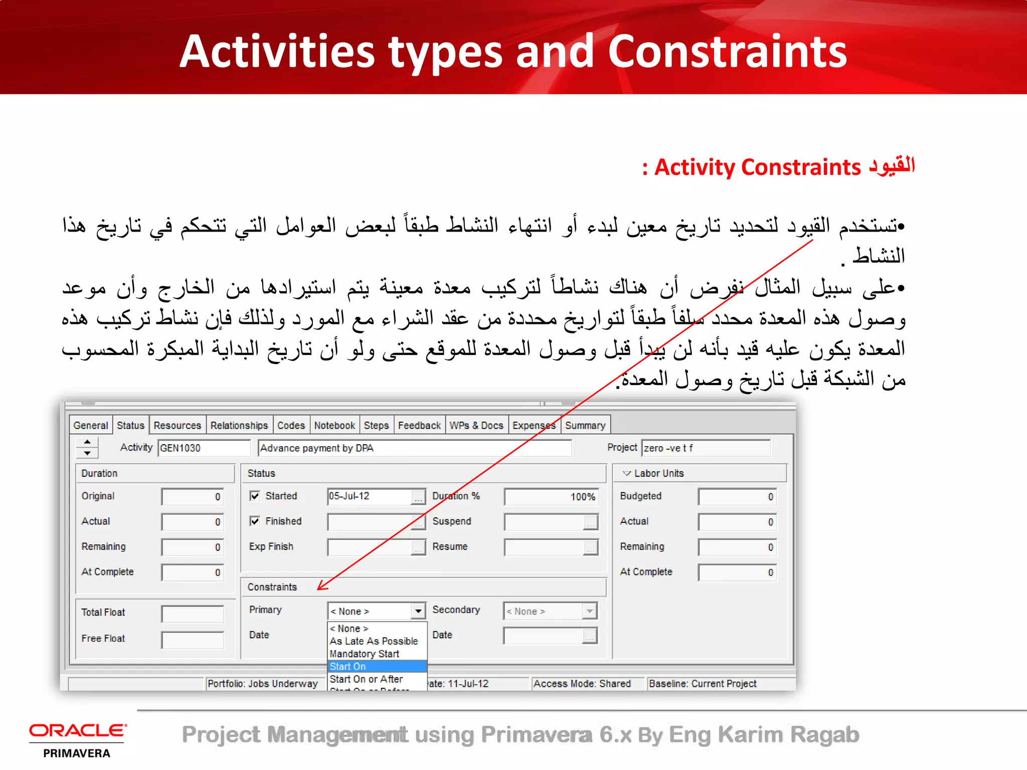 Project Management using Primavera 6.x By Eng Karim Ragab
Activities types and Constraints
: Activity Constraints ‫اﻟﻘﯾود‬
•‫ﺗﺳﺗﺧدم‬‫اﻟﻘﯾود‬‫ﻟﺗﺣدﯾد‬‫ﺗﺎرﯾﺦ‬‫ﻣﻌﯾن‬‫ﻟﺑدء‬‫أو‬‫اﻧﺗﮭﺎء‬‫اﻟﻧﺷﺎط‬ً‫ﺎ‬‫طﺑﻘ‬‫ﻟﺑﻌض‬‫اﻟﻌواﻣل‬‫اﻟﺗﻲ‬‫ﺗﺗ‬‫ﺣﻛم‬‫ﻓﻲ‬‫ﺗﺎرﯾﺦ‬‫ھذا‬
‫اﻟﻧﺷﺎط‬.
•‫ﻋﻠﻰ‬‫ﺳﺑﯾل‬‫اﻟﻣﺛﺎل‬‫ﻧﻔرض‬‫أن‬‫ھﻧﺎك‬ً‫ﺎ‬‫ﻧﺷﺎط‬‫ﻟﺗرﻛﯾب‬‫ﻣﻌدة‬‫ﻣﻌﯾﻧﺔ‬‫ﯾﺗم‬‫اﺳﺗﯾرادھﺎ‬‫ﻣن‬‫اﻟﺧﺎرج‬‫وأن‬‫ﻣوﻋد‬
‫وﺻول‬‫ھذه‬‫اﻟﻣﻌدة‬‫ﻣﺣدد‬ً‫ﺎ‬‫ﺳﻠﻔ‬ً‫ﺎ‬‫طﺑﻘ‬‫ﻟﺗوارﯾﺦ‬‫ﻣﺣددة‬‫ﻣن‬‫ﻋﻘد‬‫اﻟﺷراء‬‫ﻣﻊ‬‫اﻟﻣورد‬‫وﻟذﻟك‬‫ﻓﺈن‬‫ﻧﺷﺎط‬‫ﺗ‬‫رﻛﯾب‬‫ھذه‬
‫اﻟﻣﻌدة‬‫ﯾﻛون‬‫ﻋﻠﯾﮫ‬‫ﻗﯾد‬‫ﺑﺄﻧﮫ‬‫ﻟن‬‫ﯾﺑدأ‬‫ﻗﺑل‬‫وﺻول‬‫اﻟﻣﻌدة‬‫ﻟﻠﻣوﻗﻊ‬‫ﺣﺗﻰ‬‫وﻟو‬‫أن‬‫ﺗﺎرﯾﺦ‬‫اﻟﺑداﯾﺔ‬‫اﻟﻣ‬‫ﺑﻛرة‬‫اﻟﻣﺣﺳوب‬
‫ﻣن‬‫اﻟﺷﺑﻛﺔ‬‫ﻗﺑل‬‫ﺗﺎرﯾﺦ‬‫وﺻول‬‫اﻟﻣﻌدة‬.
 