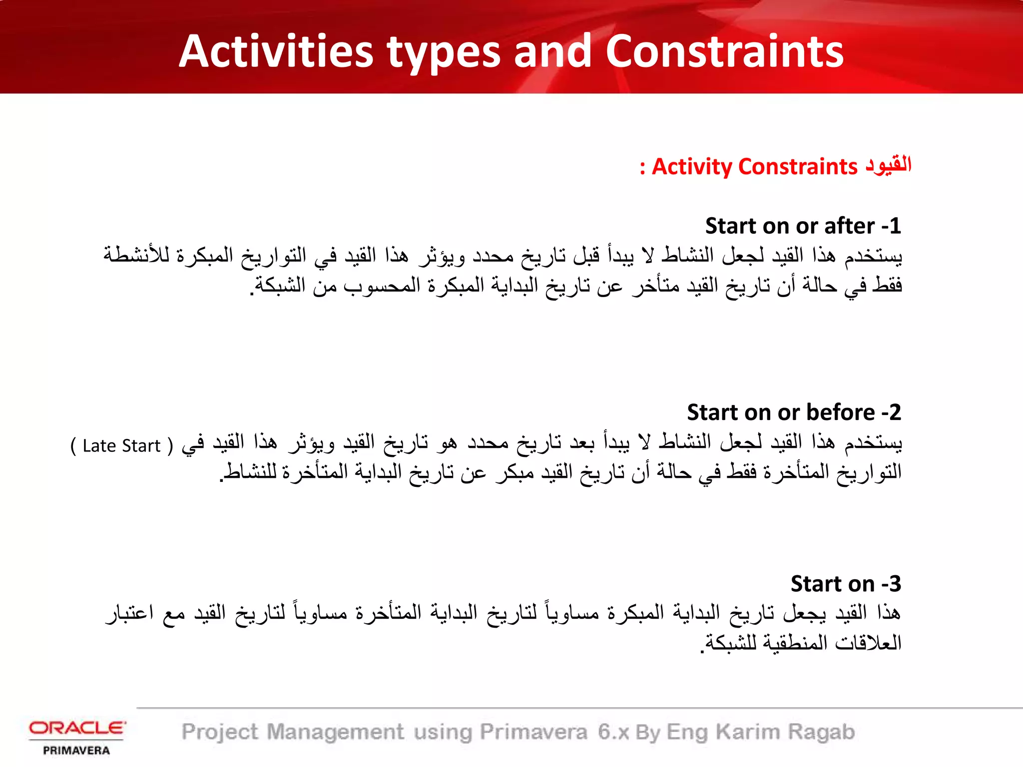 Activities types and Constraints
: Activity Constraints ‫اﻟﻘﯾود‬
Start on or after -1
‫ﯾﺳﺗﺧدم‬‫ھذا‬‫اﻟﻘﯾد‬‫ﻟﺟﻌل‬‫اﻟﻧﺷﺎط‬‫ﻻ‬‫ﯾﺑدأ‬‫ﻗﺑل‬‫ﺗﺎرﯾﺦ‬‫ﻣﺣدد‬‫وﯾؤﺛر‬‫ھذا‬‫اﻟﻘﯾد‬‫ﻓﻲ‬‫اﻟﺗوارﯾﺦ‬‫ا‬‫ﻟﻣﺑﻛرة‬‫ﻟﻸﻧﺷطﺔ‬
‫ﻓﻘط‬‫ﻓﻲ‬‫ﺣﺎﻟﺔ‬‫أن‬‫ﺗﺎرﯾﺦ‬‫اﻟﻘﯾد‬‫ﻣﺗﺄﺧر‬‫ﻋن‬‫ﺗﺎرﯾﺦ‬‫اﻟﺑداﯾﺔ‬‫اﻟﻣﺑﻛرة‬‫اﻟﻣﺣﺳوب‬‫ﻣن‬‫اﻟﺷﺑﻛﺔ‬.
Start on or before -2
‫ﯾﺳﺗﺧدم‬‫ھذا‬‫اﻟﻘﯾد‬‫ﻟﺟﻌل‬‫اﻟﻧﺷﺎط‬‫ﻻ‬‫ﯾﺑدأ‬‫ﺑﻌد‬‫ﺗﺎرﯾﺦ‬‫ﻣﺣدد‬‫ھو‬‫ﺗﺎرﯾﺦ‬‫اﻟﻘﯾد‬‫وﯾؤﺛر‬‫ھذا‬‫اﻟﻘﯾد‬‫ﻓﻲ‬)Late Start(
‫اﻟﺗوارﯾﺦ‬‫اﻟﻣﺗﺄﺧرة‬‫ﻓﻘط‬‫ﻓﻲ‬‫ﺣﺎﻟﺔ‬‫أن‬‫ﺗﺎرﯾﺦ‬‫اﻟﻘﯾد‬‫ﻣﺑﻛر‬‫ﻋن‬‫ﺗﺎرﯾﺦ‬‫اﻟﺑداﯾﺔ‬‫اﻟﻣﺗﺄﺧرة‬‫ﻟﻠﻧﺷﺎط‬.
Start on -3
‫ھذا‬‫اﻟﻘﯾد‬‫ﯾﺟﻌل‬‫ﺗﺎرﯾﺦ‬‫اﻟﺑداﯾﺔ‬‫اﻟﻣﺑﻛرة‬ً‫ﺎ‬‫ﻣﺳﺎوﯾ‬‫ﻟﺗﺎرﯾﺦ‬‫اﻟﺑداﯾﺔ‬‫اﻟﻣﺗﺄﺧرة‬ً‫ﺎ‬‫ﻣﺳﺎوﯾ‬‫ﻟﺗﺎرﯾ‬‫ﺦ‬‫اﻟﻘﯾد‬‫ﻣﻊ‬‫اﻋﺗﺑﺎر‬
‫اﻟﻌﻼﻗﺎت‬‫اﻟﻣﻧطﻘﯾﺔ‬‫ﻟﻠﺷﺑﻛﺔ‬.
 