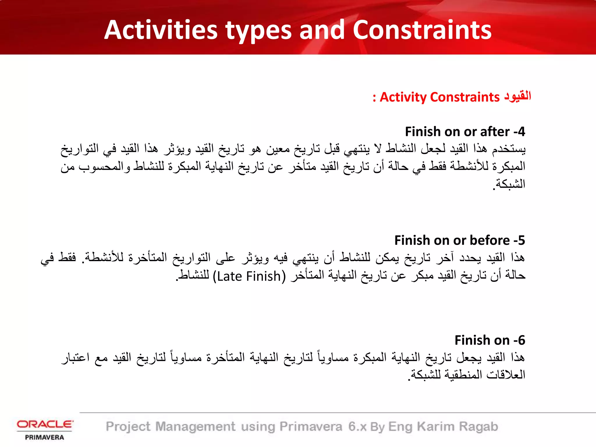 Activities types and Constraints
: Activity Constraints ‫اﻟﻘﯾود‬
Finish on or after -4
‫ﯾﺳﺗﺧدم‬‫ھذا‬‫اﻟﻘﯾد‬‫ﻟﺟﻌل‬‫اﻟﻧﺷﺎط‬‫ﻻ‬‫ﯾﻧﺗﮭﻲ‬‫ﻗﺑل‬‫ﺗﺎرﯾﺦ‬‫ﻣﻌﯾن‬‫ھو‬‫ﺗﺎرﯾﺦ‬‫اﻟﻘﯾد‬‫وﯾؤﺛر‬‫ھذا‬‫اﻟ‬‫ﻘﯾد‬‫ﻓﻲ‬‫اﻟﺗوارﯾﺦ‬
‫اﻟﻣﺑﻛرة‬‫ﻟﻸﻧﺷطﺔ‬‫ﻓﻘط‬‫ﻓﻲ‬‫ﺣﺎﻟﺔ‬‫أن‬‫ﺗﺎرﯾﺦ‬‫اﻟﻘﯾد‬‫ﻣﺗﺄﺧر‬‫ﻋن‬‫ﺗﺎرﯾﺦ‬‫اﻟﻧﮭﺎﯾﺔ‬‫اﻟﻣﺑﻛرة‬‫ﻟﻠﻧﺷﺎ‬‫ط‬‫واﻟﻣﺣﺳوب‬‫ﻣن‬
‫اﻟﺷﺑﻛﺔ‬.
Finish on or before -5
‫ھذا‬‫اﻟﻘﯾد‬‫ﯾﺣدد‬‫آﺧر‬‫ﺗﺎرﯾﺦ‬‫ﯾﻣﻛن‬‫ﻟﻠﻧﺷﺎط‬‫أن‬‫ﯾﻧﺗﮭﻲ‬‫ﻓﯾﮫ‬‫وﯾؤﺛر‬‫ﻋﻠﻰ‬‫اﻟﺗوارﯾﺦ‬‫اﻟﻣﺗﺄﺧرة‬‫ﻟﻸﻧﺷ‬‫طﺔ‬.‫ﻓﻘط‬‫ﻓﻲ‬
‫ﺣﺎﻟﺔ‬‫أن‬‫ﺗﺎرﯾﺦ‬‫اﻟﻘﯾد‬‫ﻣﺑﻛر‬‫ﻋن‬‫ﺗﺎرﯾﺦ‬‫اﻟﻧﮭﺎﯾﺔ‬‫اﻟﻣﺗﺄﺧر‬)(Late Finish‫ﻟﻠﻧﺷﺎط‬.
Finish on -6
‫ھذا‬‫اﻟﻘﯾد‬‫ﯾﺟﻌل‬‫ﺗﺎرﯾﺦ‬‫اﻟﻧﮭﺎﯾﺔ‬‫اﻟﻣﺑﻛرة‬ً‫ﺎ‬‫ﻣﺳﺎوﯾ‬‫ﻟﺗﺎرﯾﺦ‬‫اﻟﻧﮭﺎﯾﺔ‬‫اﻟﻣﺗﺄﺧرة‬ً‫ﺎ‬‫ﻣﺳﺎوﯾ‬‫ﻟﺗﺎرﯾﺦ‬‫اﻟﻘﯾد‬‫ﻣﻊ‬‫اﻋﺗﺑﺎر‬
‫اﻟﻌﻼﻗﺎت‬‫اﻟﻣﻧطﻘﯾﺔ‬‫ﻟﻠﺷﺑﻛﺔ‬.
 