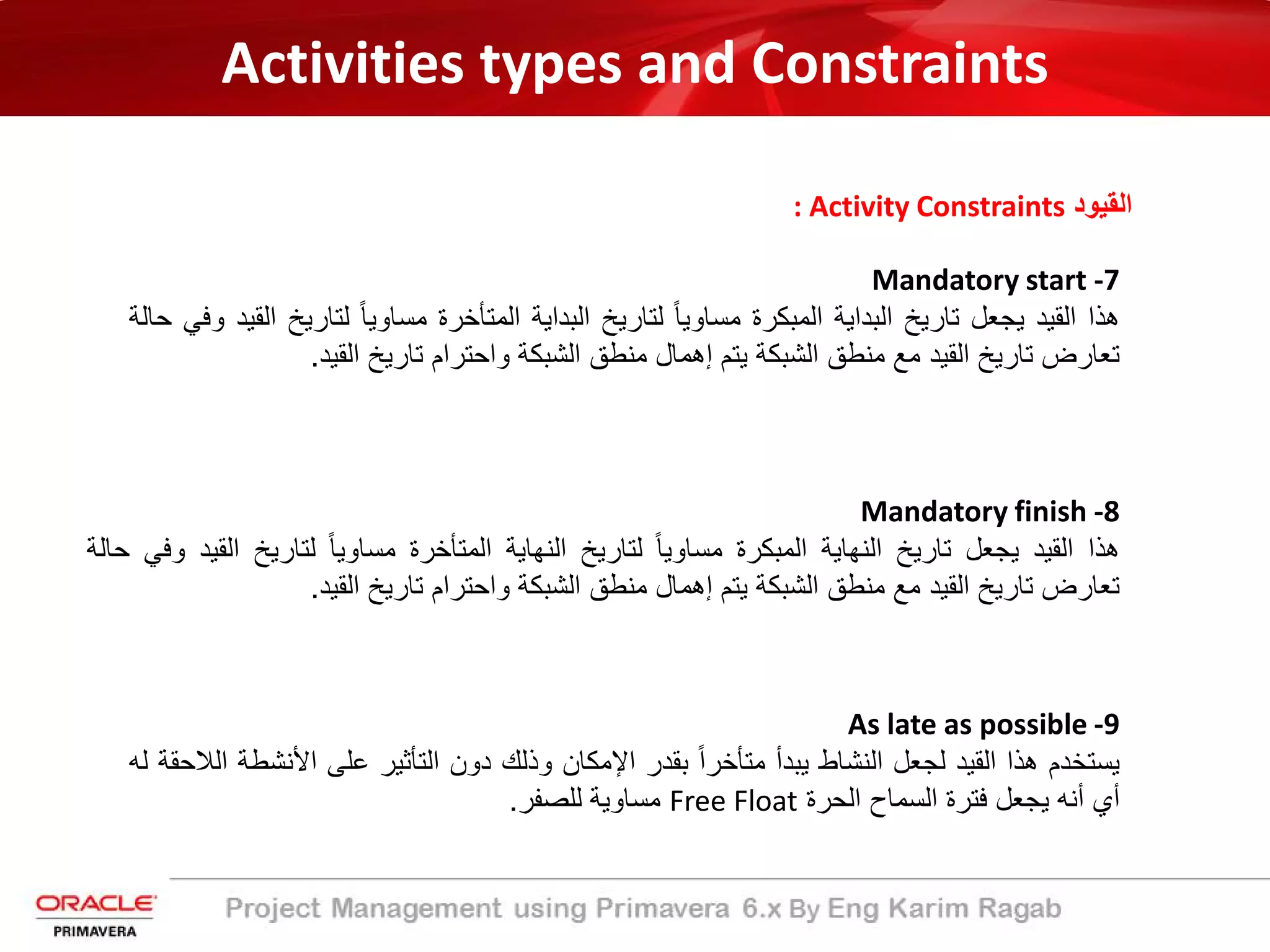 Activities types and Constraints
: Activity Constraints ‫اﻟﻘﯾود‬
Mandatory start -7
‫ھذا‬‫اﻟﻘﯾد‬‫ﯾﺟﻌل‬‫ﺗﺎرﯾﺦ‬‫اﻟﺑداﯾﺔ‬‫اﻟﻣﺑﻛرة‬ً‫ﺎ‬‫ﻣﺳﺎوﯾ‬‫ﻟﺗﺎرﯾﺦ‬‫اﻟﺑداﯾﺔ‬‫اﻟﻣﺗﺄﺧرة‬ً‫ﺎ‬‫ﻣﺳﺎوﯾ‬‫ﻟﺗﺎرﯾ‬‫ﺦ‬‫اﻟﻘﯾد‬‫وﻓﻲ‬‫ﺣﺎﻟﺔ‬
‫ﺗﻌﺎرض‬‫ﺗﺎرﯾﺦ‬‫اﻟﻘﯾد‬‫ﻣﻊ‬‫ﻣﻧطﻖ‬‫اﻟﺷﺑﻛﺔ‬‫ﯾﺗم‬‫إھﻣﺎل‬‫ﻣﻧطﻖ‬‫اﻟﺷﺑﻛﺔ‬‫واﺣﺗرام‬‫ﺗﺎرﯾﺦ‬‫اﻟﻘﯾد‬.
Mandatory finish -8
‫ھذا‬‫اﻟﻘﯾد‬‫ﯾﺟﻌل‬‫ﺗﺎرﯾﺦ‬‫اﻟﻧﮭﺎﯾﺔ‬‫اﻟﻣﺑﻛرة‬ً‫ﺎ‬‫ﻣﺳﺎوﯾ‬‫ﻟﺗﺎرﯾﺦ‬‫اﻟﻧﮭﺎﯾﺔ‬‫اﻟﻣﺗﺄﺧرة‬ً‫ﺎ‬‫ﻣﺳﺎوﯾ‬‫ﻟﺗﺎرﯾﺦ‬‫اﻟﻘ‬‫ﯾد‬‫وﻓﻲ‬‫ﺣﺎﻟﺔ‬
‫ﺗﻌﺎرض‬‫ﺗﺎرﯾﺦ‬‫اﻟﻘﯾد‬‫ﻣﻊ‬‫ﻣﻧطﻖ‬‫اﻟﺷﺑﻛﺔ‬‫ﯾﺗم‬‫إھﻣﺎل‬‫ﻣﻧطﻖ‬‫اﻟﺷﺑﻛﺔ‬‫واﺣﺗرام‬‫ﺗﺎرﯾﺦ‬‫اﻟﻘﯾد‬.
As late as possible -9
‫ﯾﺳﺗﺧدم‬‫ھذا‬‫اﻟﻘﯾد‬‫ﻟﺟﻌل‬‫اﻟﻧﺷﺎط‬‫ﯾﺑدأ‬ً‫ا‬‫ﻣﺗﺄﺧر‬‫ﺑﻘدر‬‫اﻹﻣﻛﺎن‬‫وذﻟك‬‫دون‬‫اﻟﺗﺄﺛﯾر‬‫ﻋﻠﻰ‬‫اﻷﻧﺷ‬‫طﺔ‬‫اﻟﻼﺣﻘﺔ‬‫ﻟﮫ‬
‫أي‬‫أﻧﮫ‬‫ﯾﺟﻌل‬‫ﻓﺗرة‬‫اﻟﺳﻣﺎح‬‫اﻟﺣرة‬Free Float‫ﻣﺳﺎوﯾﺔ‬‫ﻟﻠﺻﻔر‬.
 