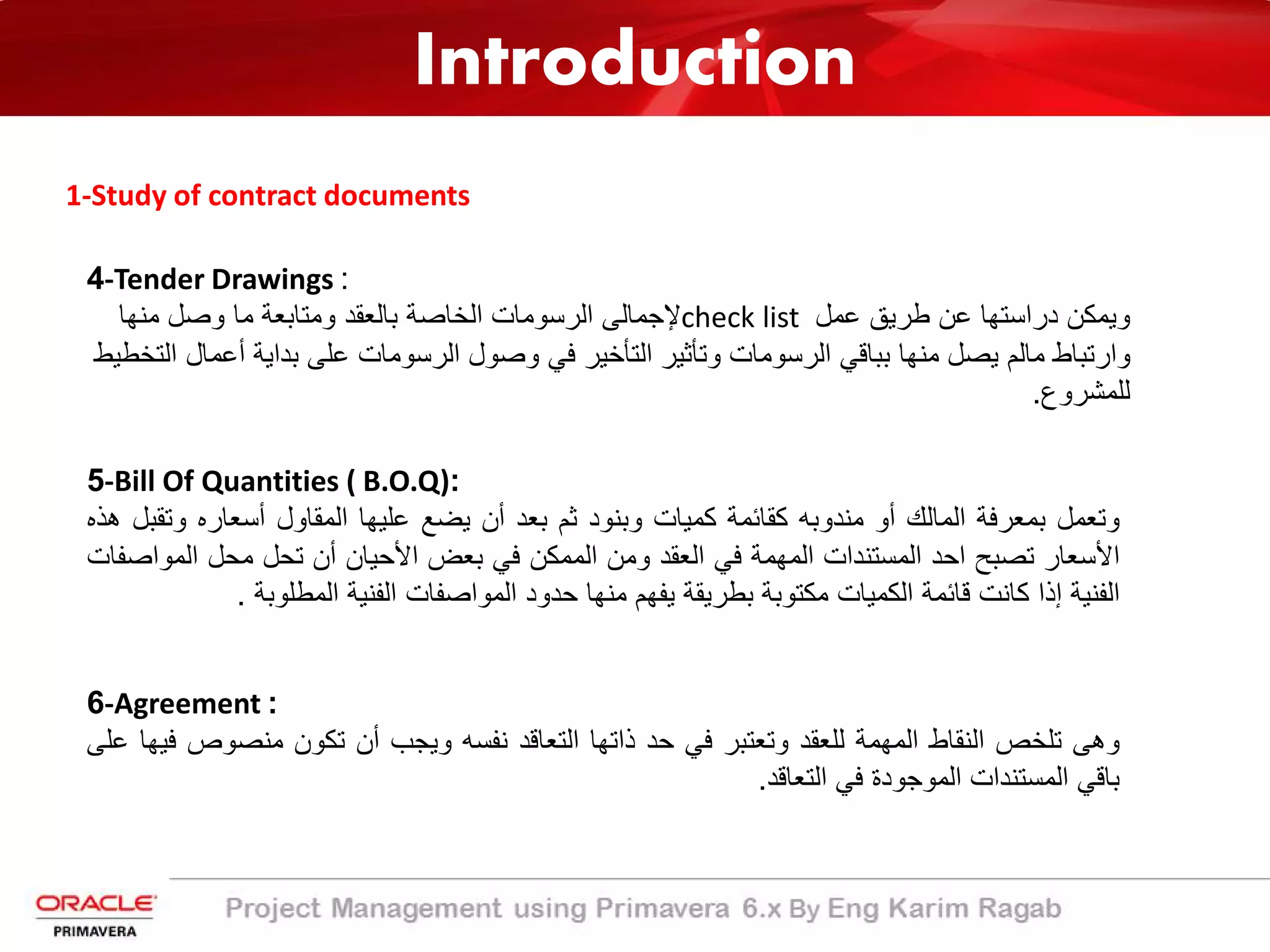 Introduction
1-Study of contract documents
4-Tender Drawings :
‫ﻋﻣل‬ ‫طرﯾﻖ‬ ‫ﻋن‬ ‫دراﺳﺗﮭﺎ‬ ‫وﯾﻣﻛن‬check list‫ﻣﻧﮭﺎ‬ ‫وﺻل‬ ‫ﻣﺎ‬ ‫وﻣﺗﺎﺑﻌﺔ‬ ‫ﺑﺎﻟﻌﻘد‬ ‫اﻟﺧﺎﺻﺔ‬ ‫اﻟرﺳوﻣﺎت‬ ‫ﻹﺟﻣﺎﻟﻰ‬
‫أﻋ‬ ‫ﺑداﯾﺔ‬ ‫ﻋﻠﻰ‬ ‫اﻟرﺳوﻣﺎت‬ ‫وﺻول‬ ‫ﻓﻲ‬ ‫اﻟﺗﺄﺧﯾر‬ ‫وﺗﺄﺛﯾر‬ ‫اﻟرﺳوﻣﺎت‬ ‫ﺑﺑﺎﻗﻲ‬ ‫ﻣﻧﮭﺎ‬ ‫ﯾﺻل‬ ‫ﻣﺎﻟم‬ ‫وارﺗﺑﺎط‬‫اﻟﺗﺧطﯾط‬ ‫ﻣﺎل‬
‫ﻟﻠﻣﺷروع‬.
5-Bill Of Quantities ( B.O.Q):
‫وﺗﻌﻣل‬‫ﺑﻣﻌرﻓﺔ‬‫اﻟﻣﺎﻟك‬‫أو‬‫ﻣﻧدوﺑﮫ‬‫ﻛﻘﺎﺋﻣﺔ‬‫ﻛﻣﯾﺎت‬‫وﺑﻧود‬‫ﺛم‬‫ﺑﻌد‬‫أن‬‫ﯾﺿﻊ‬‫ﻋﻠﯾﮭﺎ‬‫اﻟﻣﻘﺎول‬‫أﺳﻌﺎره‬‫و‬‫ﺗﻘﺑل‬‫ھذه‬
‫اﻷﺳﻌﺎر‬‫ﺗﺻﺑﺢ‬‫اﺣد‬‫اﻟﻣﺳﺗﻧدات‬‫اﻟﻣﮭﻣﺔ‬‫ﻓﻲ‬‫اﻟﻌﻘد‬‫وﻣن‬‫اﻟﻣﻣﻛن‬‫ﻓﻲ‬‫ﺑﻌض‬‫اﻷﺣﯾﺎن‬‫أن‬‫ﺗﺣل‬‫ﻣﺣل‬‫اﻟﻣ‬‫واﺻﻔﺎت‬
‫اﻟﻔﻧﯾﺔ‬‫إذا‬‫ﻛﺎﻧت‬‫ﻗﺎﺋﻣﺔ‬‫اﻟﻛﻣﯾﺎت‬‫ﻣﻛﺗوﺑﺔ‬‫ﺑطرﯾﻘﺔ‬‫ﯾﻔﮭم‬‫ﻣﻧﮭﺎ‬‫ﺣدود‬‫اﻟﻣواﺻﻔﺎت‬‫اﻟﻔﻧﯾﺔ‬‫اﻟﻣطﻠوﺑ‬‫ﺔ‬.
6-Agreement :
‫وھﻰ‬‫ﺗﻠﺧص‬‫اﻟﻧﻘﺎط‬‫اﻟﻣﮭﻣﺔ‬‫ﻟﻠﻌﻘد‬‫وﺗﻌﺗﺑر‬‫ﻓﻲ‬‫ﺣد‬‫ذاﺗﮭﺎ‬‫اﻟﺗﻌﺎﻗد‬‫ﻧﻔﺳﮫ‬‫وﯾﺟب‬‫أن‬‫ﺗﻛون‬‫ﻣﻧﺻوص‬‫ﻓﯾﮭﺎ‬‫ﻋﻠﻰ‬
‫ﺑﺎﻗﻲ‬‫اﻟﻣﺳﺗﻧدات‬‫اﻟﻣوﺟودة‬‫ﻓﻲ‬‫اﻟﺗﻌﺎﻗد‬.
 