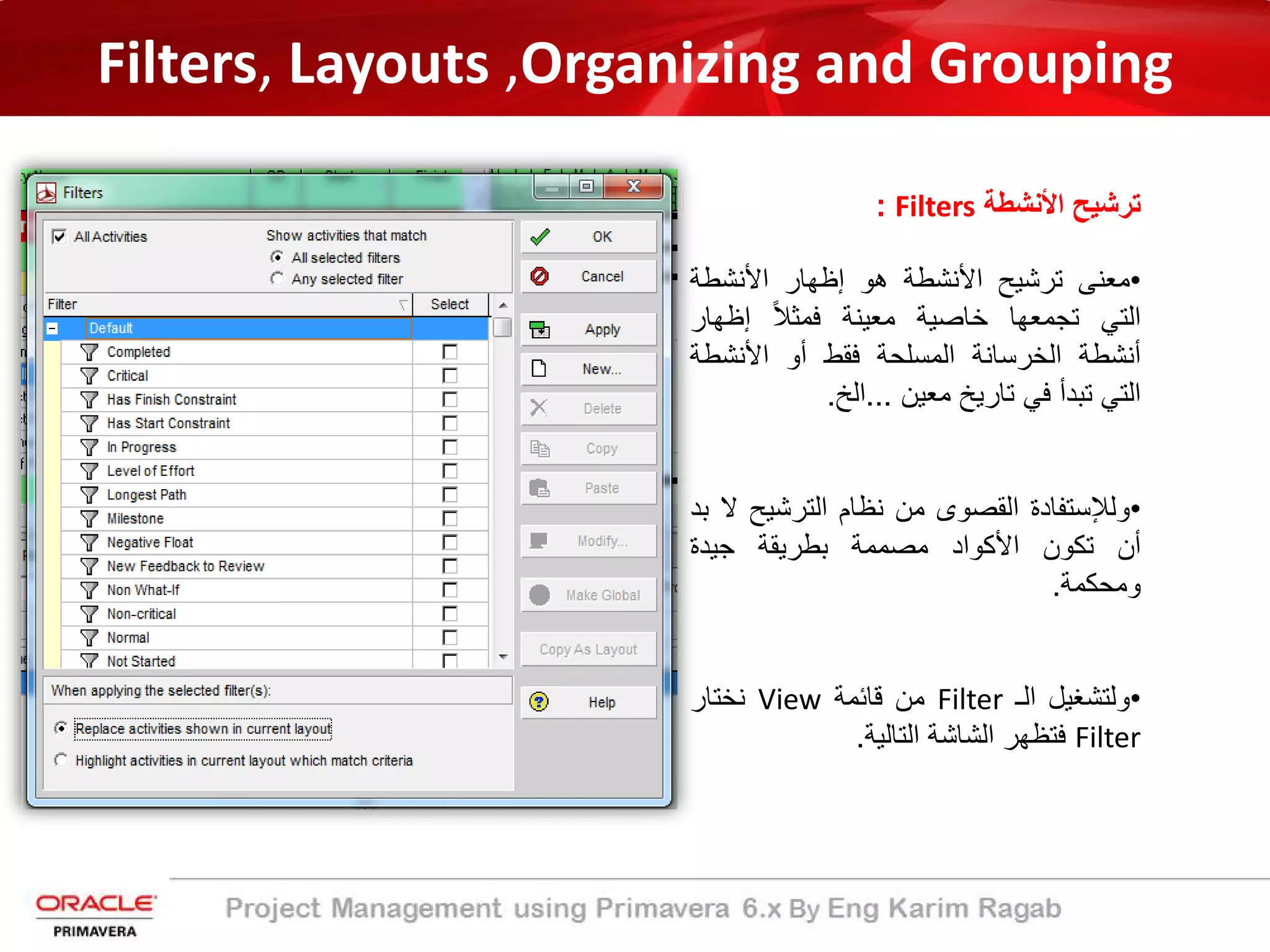 Filters, Layouts ,Organizing and Grouping
‫اﻷﻧﺷطﺔ‬ ‫ﺗرﺷﯾﺢ‬Filters:
•‫ﻣﻌﻧﻰ‬‫ﺗرﺷﯾﺢ‬‫اﻷﻧﺷطﺔ‬‫ھو‬‫إظﮭﺎر‬‫اﻷﻧﺷطﺔ‬
‫اﻟﺗﻲ‬‫ﺗﺟﻣﻌﮭﺎ‬‫ﺧﺎﺻﯾﺔ‬‫ﻣﻌﯾﻧﺔ‬ً‫ﻼ‬‫ﻓﻣﺛ‬‫إظﮭﺎر‬
‫أﻧﺷطﺔ‬‫اﻟﺧرﺳﺎﻧﺔ‬‫اﻟﻣﺳﻠﺣﺔ‬‫ﻓﻘط‬‫أو‬‫اﻷﻧﺷط‬‫ﺔ‬
‫اﻟﺗﻲ‬‫ﺗﺑدأ‬‫ﻓﻲ‬‫ﺗﺎرﯾﺦ‬‫ﻣﻌﯾن‬...‫اﻟﺦ‬.
•‫وﻟﻺﺳﺗﻔﺎدة‬‫اﻟﻘﺻوى‬‫ﻣن‬‫ﻧظﺎم‬‫اﻟﺗرﺷﯾﺢ‬‫ﻻ‬‫ﺑد‬
‫أن‬‫ﺗﻛون‬‫اﻷﻛواد‬‫ﻣﺻﻣﻣﺔ‬‫ﺑطرﯾﻘﺔ‬‫ﺟﯾدة‬
‫وﻣﺣﻛﻣﺔ‬.
•‫وﻟﺗﺷﻐﯾل‬‫اﻟـ‬Filter‫ﻣن‬‫ﻗﺎﺋﻣﺔ‬View‫ﻧﺧﺗﺎر‬
Filter‫ﻓﺗظﮭر‬‫اﻟﺷﺎﺷﺔ‬‫اﻟﺗﺎﻟﯾﺔ‬.
 