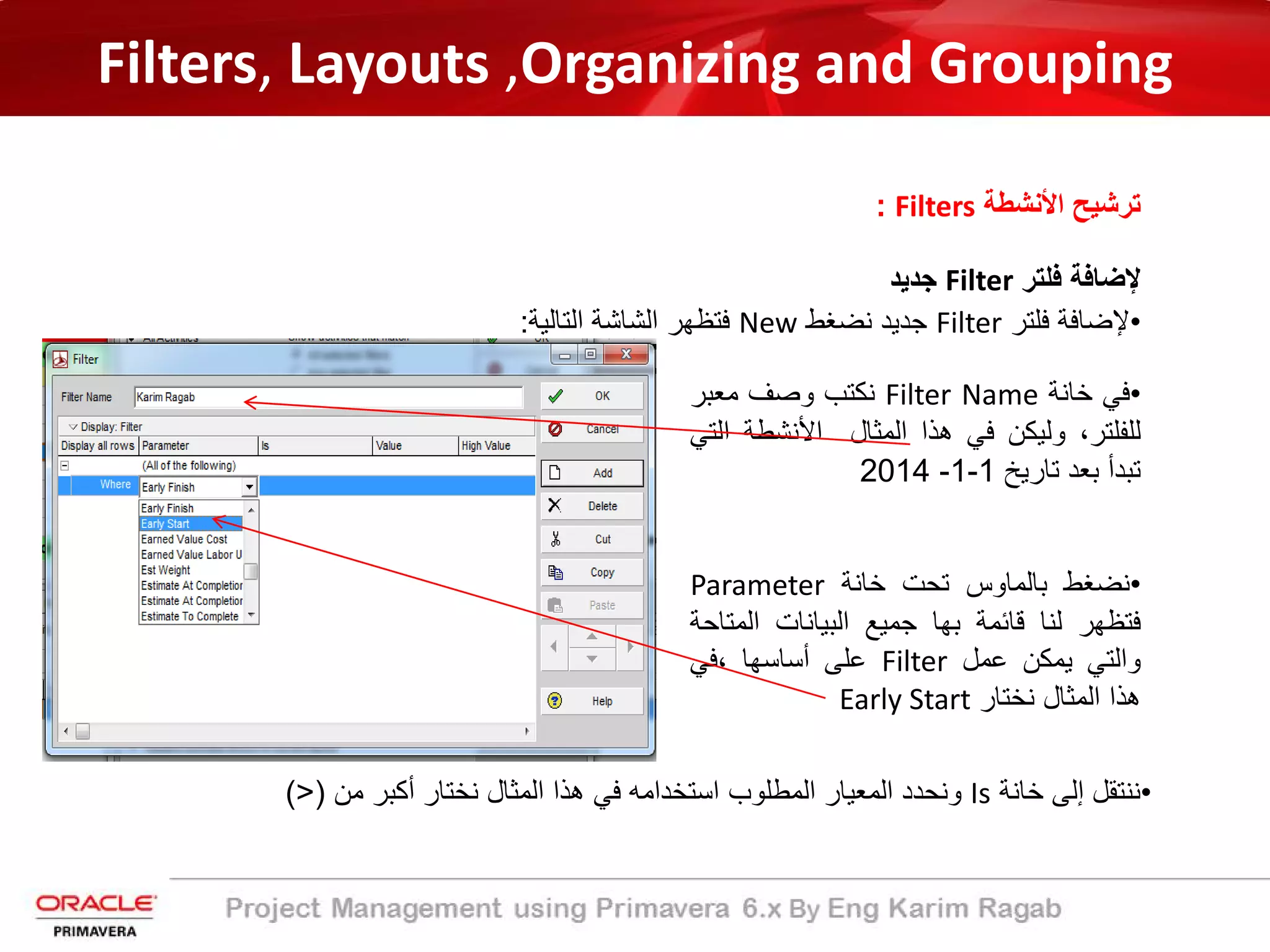 Filters, Layouts ,Organizing and Grouping
‫اﻷﻧﺷطﺔ‬ ‫ﺗرﺷﯾﺢ‬Filters:
‫ﻹﺿﺎﻓﺔ‬‫ﻓﻠﺗر‬Filter‫ﺟدﯾد‬
•‫ﻓﻲ‬‫ﺧﺎﻧﺔ‬Filter Name‫ﻧﻛﺗب‬‫وﺻف‬‫ﻣﻌﺑر‬
،‫ﻟﻠﻔﻠﺗر‬‫وﻟﯾﻛن‬‫ﻓﻲ‬‫ھذا‬‫اﻟﻣﺛﺎل‬‫اﻷﻧﺷطﺔ‬‫اﻟﺗﻲ‬
‫ﺗﺑدأ‬‫ﺑﻌد‬‫ﺗﺎرﯾﺦ‬1-1-2014
•‫ﻧﺿﻐط‬‫ﺑﺎﻟﻣﺎوس‬‫ﺗﺣت‬‫ﺧﺎﻧﺔ‬Parameter
‫ﻓﺗظﮭر‬‫ﻟﻧﺎ‬‫ﻗﺎﺋﻣﺔ‬‫ﺑﮭﺎ‬‫ﺟﻣﯾﻊ‬‫اﻟﺑﯾﺎﻧﺎت‬‫اﻟﻣﺗ‬‫ﺎﺣﺔ‬
‫واﻟﺗﻲ‬‫ﯾﻣﻛن‬‫ﻋﻣل‬Filter‫ﻋﻠﻰ‬‫أﺳﺎﺳﮭﺎ‬‫،ﻓﻲ‬
‫ھذا‬‫اﻟﻣﺛﺎل‬‫ﻧﺧﺗﺎر‬Early Start
•‫ﻧﻧﺗﻘل‬‫إﻟﻰ‬‫ﺧﺎﻧﺔ‬Is‫وﻧﺣدد‬‫اﻟﻣﻌﯾﺎر‬‫اﻟﻣطﻠوب‬‫اﺳﺗﺧداﻣﮫ‬‫ﻓﻲ‬‫ھذا‬‫اﻟﻣﺛﺎل‬‫ﻧﺧﺗﺎر‬‫أﻛﺑر‬‫ﻣن‬)>(
•‫ﻹﺿﺎﻓﺔ‬‫ﻓﻠﺗر‬Filter‫ﺟدﯾد‬‫ﻧﺿﻐط‬New‫ﻓﺗظﮭر‬‫اﻟﺷﺎﺷﺔ‬‫اﻟﺗﺎﻟﯾﺔ‬:
 