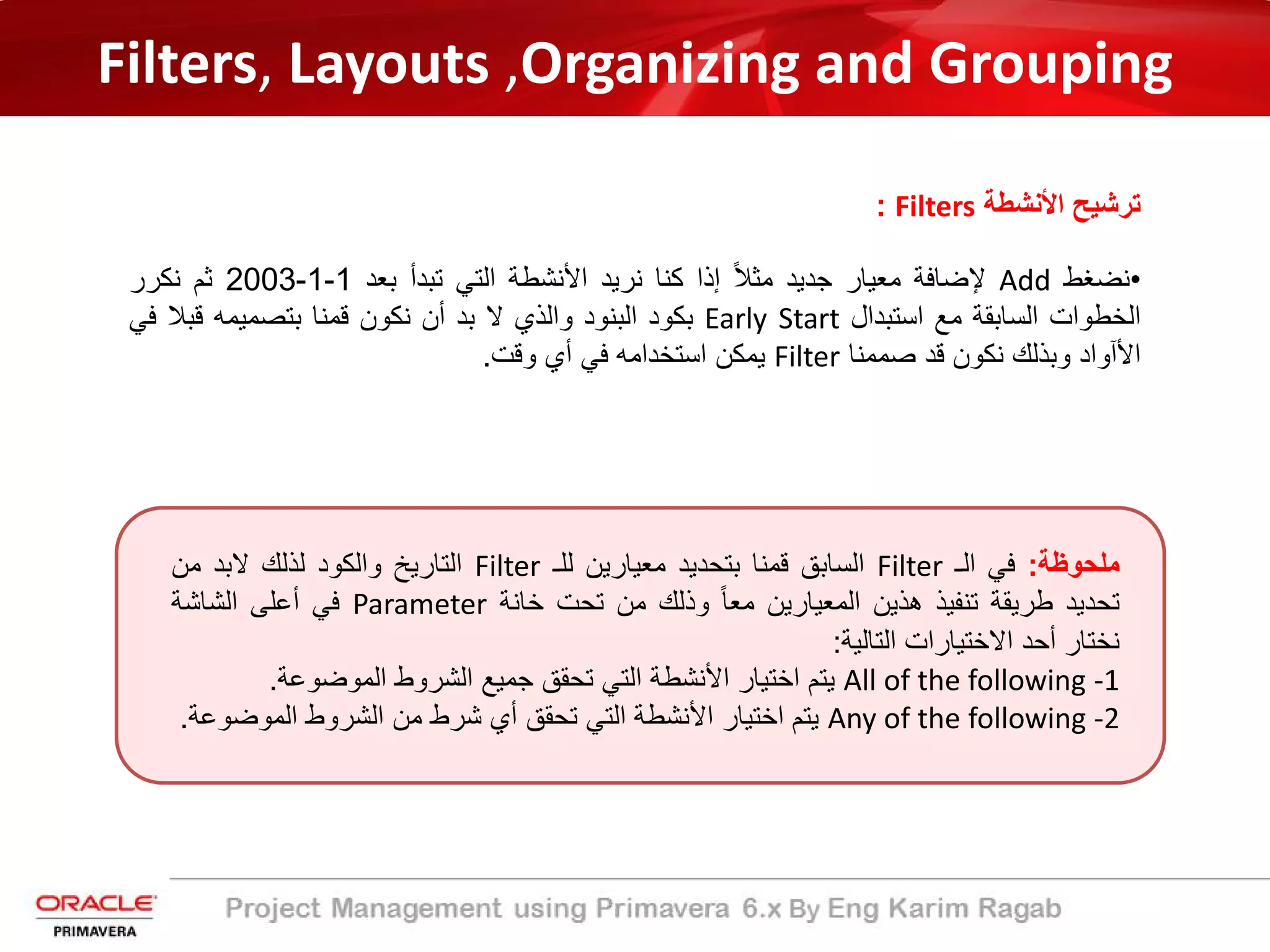Filters, Layouts ,Organizing and Grouping
‫اﻷﻧﺷطﺔ‬ ‫ﺗرﺷﯾﺢ‬Filters:
•‫ﻧﺿﻐط‬Add‫ﻹﺿﺎﻓﺔ‬‫ﻣﻌﯾﺎر‬‫ﺟدﯾد‬ً‫ﻼ‬‫ﻣﺛ‬‫إذا‬‫ﻛﻧﺎ‬‫ﻧرﯾد‬‫اﻷﻧﺷطﺔ‬‫اﻟﺗﻲ‬‫ﺗﺑدأ‬‫ﺑﻌد‬1-1-2003‫ﺛم‬‫ﻧﻛرر‬
‫اﻟﺧطوات‬‫اﻟﺳﺎﺑﻘﺔ‬‫ﻣﻊ‬‫اﺳﺗﺑدال‬Early Start‫ﺑﻛود‬‫اﻟﺑﻧود‬‫واﻟذي‬‫ﻻ‬‫ﺑد‬‫أن‬‫ﻧﻛون‬‫ﻗﻣﻧﺎ‬‫ﺑﺗﺻﻣﯾﻣﮫ‬‫ﻗﺑﻼ‬‫ﻓ‬‫ﻲ‬
‫اﻷآواد‬‫وﺑذﻟك‬‫ﻧﻛون‬‫ﻗد‬‫ﺻﻣﻣﻧﺎ‬Filter‫ﯾﻣﻛن‬‫اﺳﺗﺧداﻣﮫ‬‫ﻓﻲ‬‫أي‬‫وﻗت‬.
‫ﻣﻠﺣوظﺔ‬:‫ﻓﻲ‬‫اﻟـ‬Filter‫اﻟﺳﺎﺑﻖ‬‫ﻗﻣﻧﺎ‬‫ﺑﺗﺣدﯾد‬‫ﻣﻌﯾﺎرﯾن‬‫ﻟﻠـ‬Filter‫اﻟﺗﺎرﯾﺦ‬‫واﻟﻛود‬‫ﻟذﻟك‬‫ﻻﺑد‬‫ﻣن‬
‫ﺗﺣدﯾد‬‫طرﯾﻘﺔ‬‫ﺗﻧﻔﯾذ‬‫ھذﯾن‬‫اﻟﻣﻌﯾﺎرﯾن‬ً‫ﺎ‬‫ﻣﻌ‬‫وذﻟك‬‫ﻣن‬‫ﺗﺣت‬‫ﺧﺎﻧﺔ‬Parameter‫ﻓﻲ‬‫أﻋﻠﻰ‬‫اﻟﺷﺎﺷﺔ‬
‫ﻧﺧﺗﺎر‬‫أﺣد‬‫اﻻﺧﺗﯾﺎرات‬‫اﻟﺗﺎﻟﯾﺔ‬:
All of the following -1‫ﯾﺗم‬‫اﺧﺗﯾﺎر‬‫اﻷﻧﺷطﺔ‬‫اﻟﺗﻲ‬‫ﺗﺣﻘﻖ‬‫ﺟﻣﯾﻊ‬‫اﻟﺷروط‬‫اﻟﻣوﺿوﻋﺔ‬.
Any of the following -2‫ﯾﺗم‬‫اﺧﺗﯾﺎر‬‫اﻷﻧﺷطﺔ‬‫اﻟﺗﻲ‬‫ﺗﺣﻘﻖ‬‫أي‬‫ﺷرط‬‫ﻣن‬‫اﻟﺷروط‬‫اﻟﻣوﺿو‬‫ﻋﺔ‬.
 