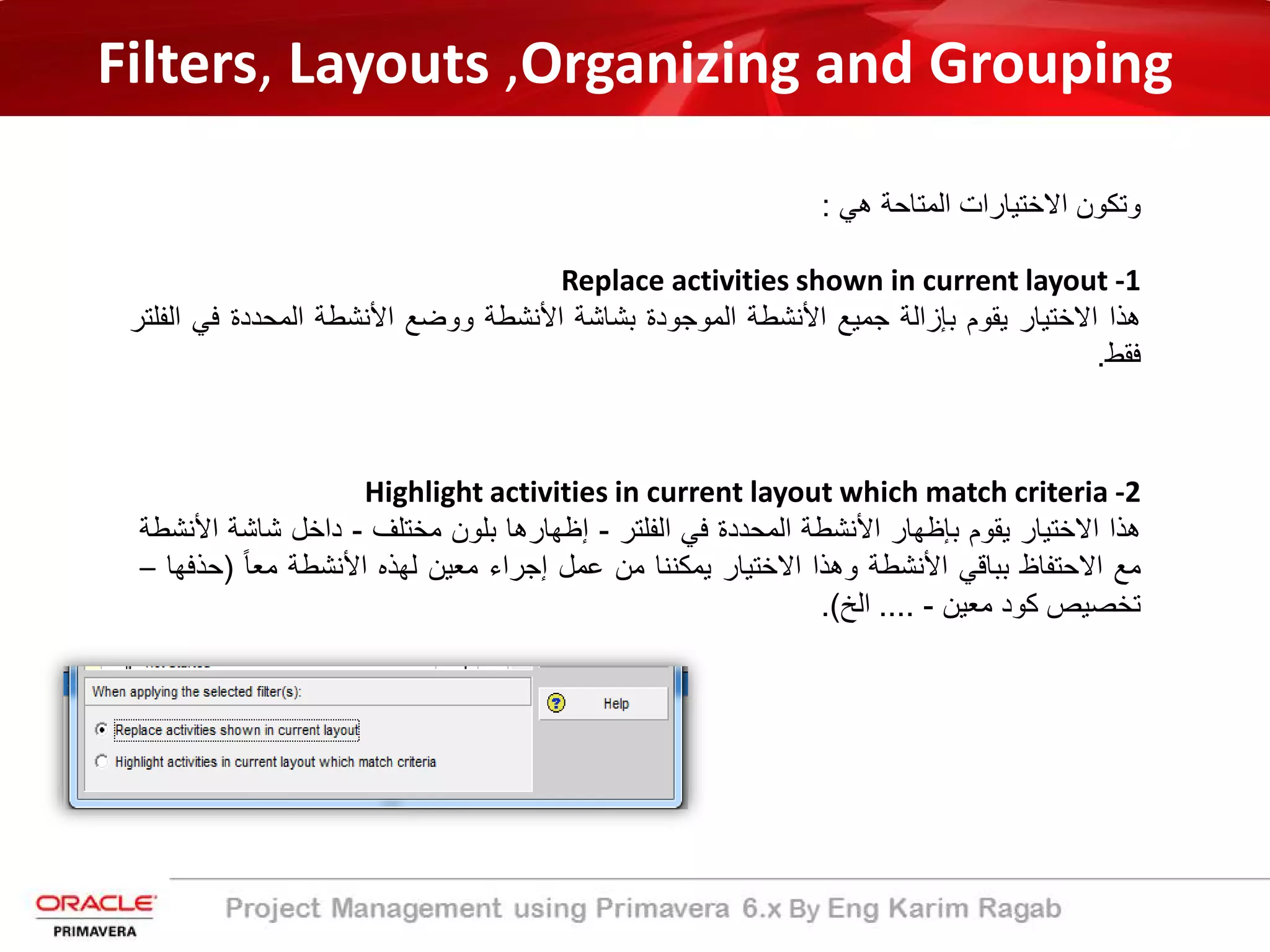 Filters, Layouts ,Organizing and Grouping
‫ھﻲ‬ ‫اﻟﻣﺗﺎﺣﺔ‬ ‫اﻻﺧﺗﯾﺎرات‬ ‫وﺗﻛون‬:
Replace activities shown in current layout -1
‫ھذا‬‫اﻻﺧﺗﯾﺎر‬‫ﯾﻘوم‬‫ﺑﺈزاﻟﺔ‬‫ﺟﻣﯾﻊ‬‫اﻷﻧﺷطﺔ‬‫اﻟﻣوﺟودة‬‫ﺑﺷﺎﺷﺔ‬‫اﻷﻧﺷطﺔ‬‫ووﺿﻊ‬‫اﻷﻧﺷطﺔ‬‫اﻟﻣﺣددة‬‫ﻓﻲ‬‫اﻟﻔﻠﺗر‬
‫ﻓﻘط‬.
Highlight activities in current layout which match criteria -2
‫ھذا‬‫اﻻﺧﺗﯾﺎر‬‫ﯾﻘوم‬‫ﺑﺈظﮭﺎر‬‫اﻷﻧﺷطﺔ‬‫اﻟﻣﺣددة‬‫ﻓﻲ‬‫اﻟﻔﻠﺗر‬-‫إظﮭﺎرھﺎ‬‫ﺑﻠون‬‫ﻣﺧﺗﻠف‬-‫داﺧل‬‫ﺷﺎﺷﺔ‬‫اﻷ‬‫ﻧﺷطﺔ‬
‫ﻣﻊ‬‫اﻻﺣﺗﻔﺎظ‬‫ﺑﺑﺎﻗﻲ‬‫اﻷﻧﺷطﺔ‬‫وھذا‬‫اﻻﺧﺗﯾﺎر‬‫ﯾﻣﻛﻧﻧﺎ‬‫ﻣن‬‫ﻋﻣل‬‫إﺟراء‬‫ﻣﻌﯾن‬‫ﻟﮭذه‬‫اﻷﻧﺷطﺔ‬ً‫ﺎ‬‫ﻣﻌ‬)‫ﺣ‬‫ذﻓﮭﺎ‬–
‫ﺗﺧﺻﯾص‬‫ﻛود‬‫ﻣﻌﯾن‬-....‫اﻟﺦ‬(.
 