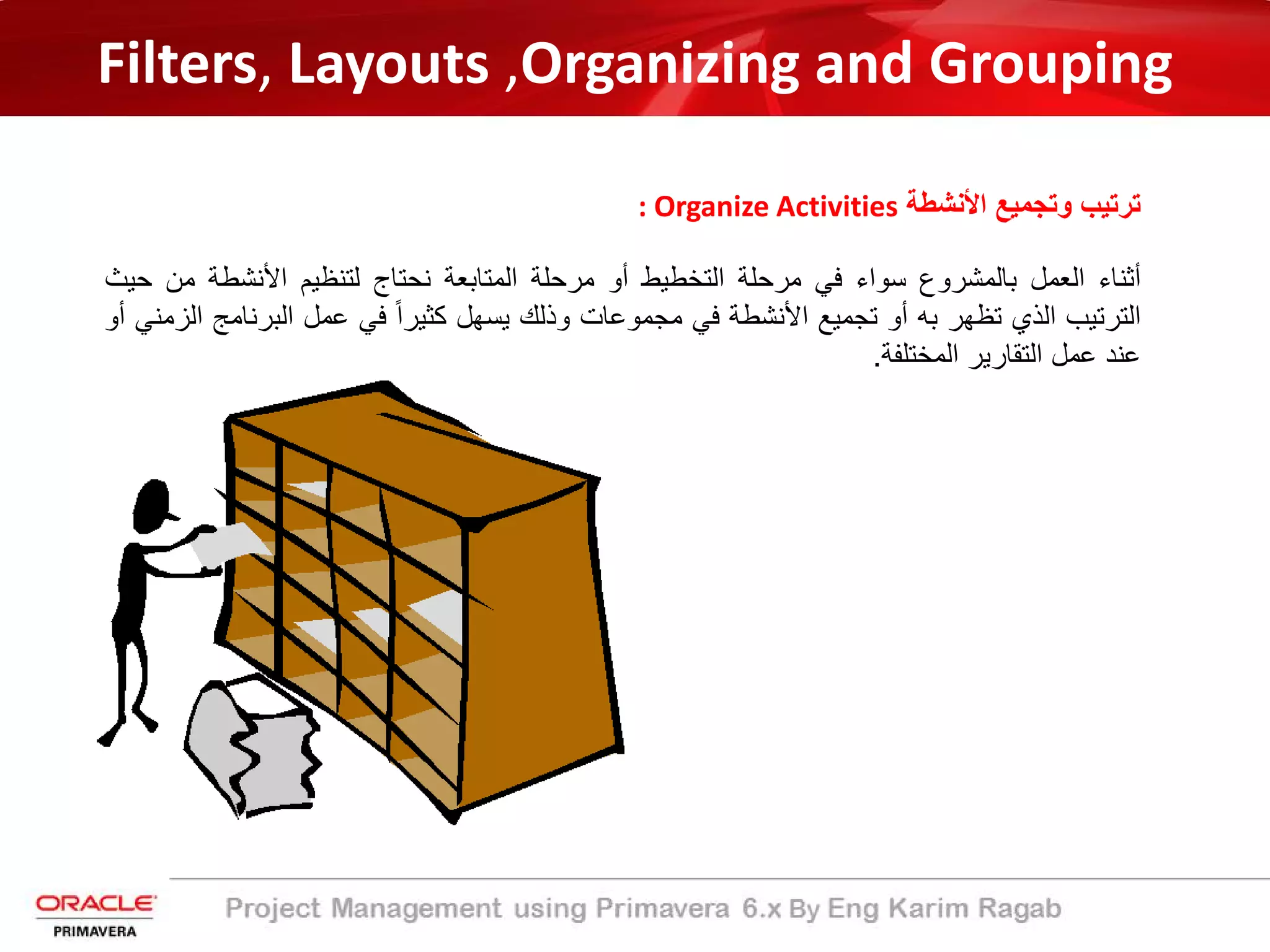 Filters, Layouts ,Organizing and Grouping
‫اﻷﻧﺷطﺔ‬ ‫وﺗﺟﻣﯾﻊ‬ ‫ﺗرﺗﯾب‬: Organize Activities
‫أﺛﻧﺎء‬‫اﻟﻌﻣل‬‫ﺑﺎﻟﻣﺷروع‬‫ﺳواء‬‫ﻓﻲ‬‫ﻣرﺣﻠﺔ‬‫اﻟﺗﺧطﯾط‬‫أو‬‫ﻣرﺣﻠﺔ‬‫اﻟﻣﺗﺎﺑﻌﺔ‬‫ﻧﺣﺗﺎج‬‫ﻟﺗﻧظﯾم‬‫اﻷﻧﺷطﺔ‬‫ﻣن‬‫ﺣﯾث‬
‫اﻟﺗرﺗﯾب‬‫اﻟذي‬‫ﺗظﮭر‬‫ﺑﮫ‬‫أو‬‫ﺗﺟﻣﯾﻊ‬‫اﻷﻧﺷطﺔ‬‫ﻓﻲ‬‫ﻣﺟﻣوﻋﺎت‬‫وذﻟك‬‫ﯾﺳﮭل‬ً‫ا‬‫ﻛﺛﯾر‬‫ﻓﻲ‬‫ﻋﻣل‬‫اﻟﺑرﻧﺎﻣ‬‫ﺞ‬‫اﻟزﻣﻧﻲ‬‫أو‬
‫ﻋﻧد‬‫ﻋﻣل‬‫اﻟﺗﻘﺎرﯾر‬‫اﻟﻣﺧﺗﻠﻔﺔ‬.
 