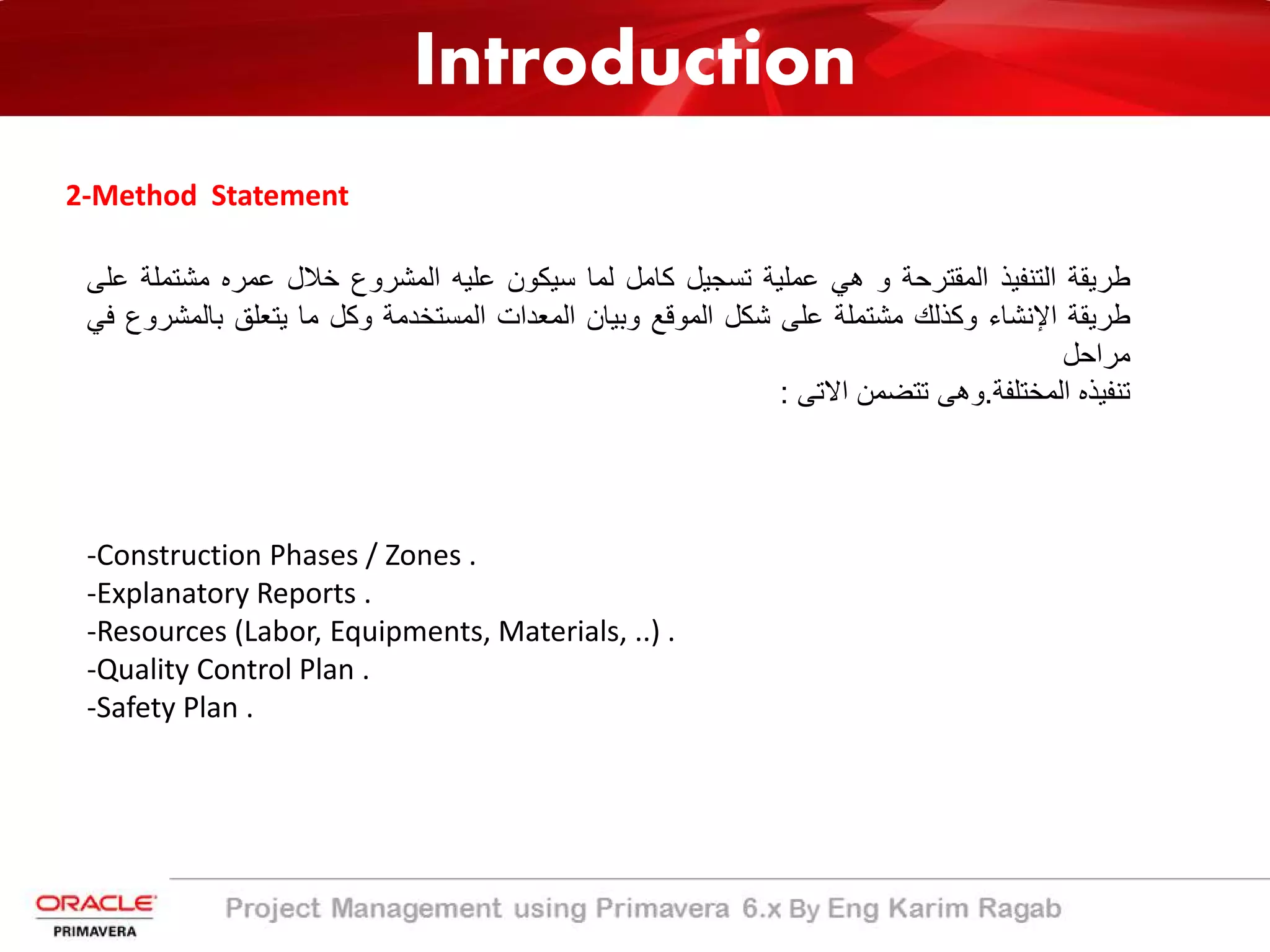 Introduction
2-Method Statement
‫طرﯾﻘﺔ‬‫اﻟﺗﻧﻔﯾذ‬‫اﻟﻣﻘﺗرﺣﺔ‬‫و‬‫ھﻲ‬‫ﻋﻣﻠﯾﺔ‬‫ﺗﺳﺟﯾل‬‫ﻛﺎﻣل‬‫ﻟﻣﺎ‬‫ﺳﯾﻛون‬‫ﻋﻠﯾﮫ‬‫اﻟﻣﺷروع‬‫ﺧﻼل‬‫ﻋﻣره‬‫ﻣﺷﺗ‬‫ﻣﻠﺔ‬‫ﻋﻠﻰ‬
‫طرﯾﻘﺔ‬‫اﻹﻧﺷﺎء‬‫وﻛذﻟك‬‫ﻣﺷﺗﻣﻠﺔ‬‫ﻋﻠﻰ‬‫ﺷﻛل‬‫اﻟﻣوﻗﻊ‬‫وﺑﯾﺎن‬‫اﻟﻣﻌدات‬‫اﻟﻣﺳﺗﺧدﻣﺔ‬‫وﻛل‬‫ﻣﺎ‬‫ﯾﺗﻌﻠﻖ‬‫ﺑﺎﻟﻣ‬‫ﺷروع‬‫ﻓﻲ‬
‫ﻣراﺣل‬
‫ﺗﻧﻔﯾذه‬‫اﻟﻣﺧﺗﻠﻔﺔ‬.‫وھﻰ‬‫ﺗﺗﺿﻣن‬‫اﻻﺗﻰ‬:
-Construction Phases / Zones .
-Explanatory Reports .
-Resources (Labor, Equipments, Materials, ..) .
-Quality Control Plan .
-Safety Plan .
 