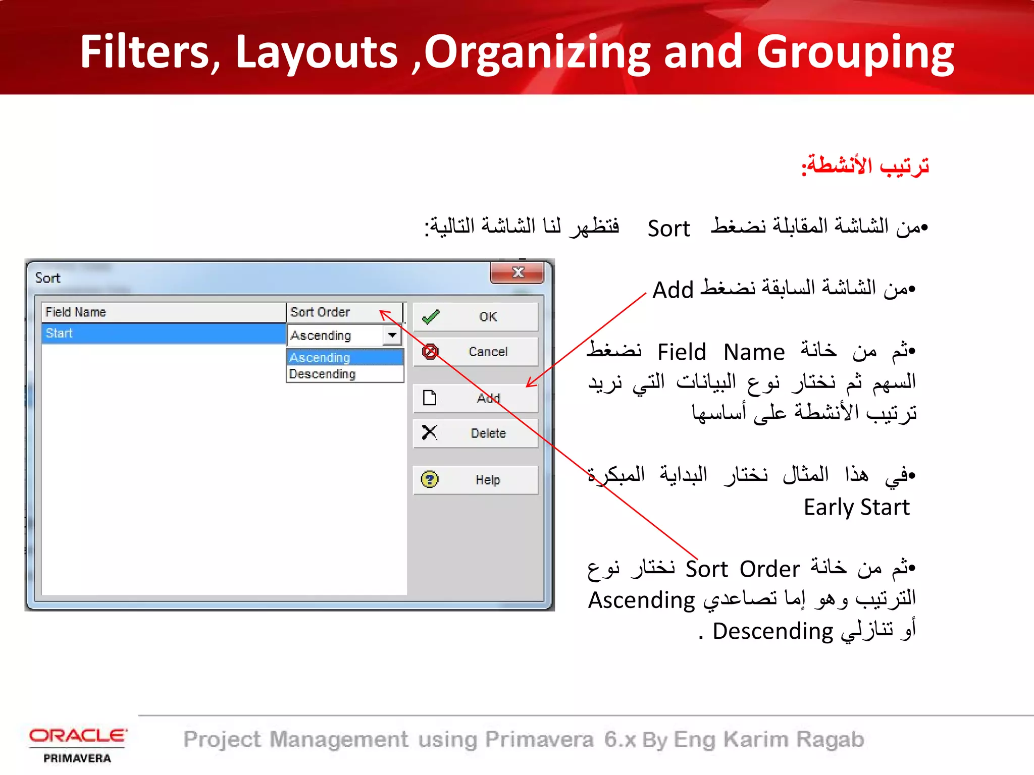 Filters, Layouts ,Organizing and Grouping
‫اﻷﻧﺷطﺔ‬ ‫ﺗرﺗﯾب‬:
•‫ﻣن‬‫اﻟﺷﺎﺷﺔ‬‫اﻟﻣﻘﺎﺑﻠﺔ‬‫ﻧﺿﻐط‬Sort‫ﻓﺗظﮭر‬‫ﻟﻧﺎ‬‫اﻟﺷﺎﺷﺔ‬‫اﻟﺗﺎﻟﯾﺔ‬:
•‫ﻣن‬‫اﻟﺷﺎﺷﺔ‬‫اﻟﺳﺎﺑﻘﺔ‬‫ﻧﺿﻐط‬Add
•‫ﺛم‬‫ﻣن‬‫ﺧﺎﻧﺔ‬Field Name‫ﻧﺿﻐط‬
‫اﻟﺳﮭم‬‫ﺛم‬‫ﻧﺧﺗﺎر‬‫ﻧوع‬‫اﻟﺑﯾﺎﻧﺎت‬‫اﻟﺗﻲ‬‫ﻧرﯾد‬
‫ﺗرﺗﯾب‬‫اﻷﻧﺷطﺔ‬‫ﻋﻠﻰ‬‫أﺳﺎﺳﮭﺎ‬
•‫ﻓﻲ‬‫ھذا‬‫اﻟﻣﺛﺎل‬‫ﻧﺧﺗﺎر‬‫اﻟﺑداﯾﺔ‬‫اﻟﻣﺑﻛر‬‫ة‬
Early Start
•‫ﺛم‬‫ﻣن‬‫ﺧﺎﻧﺔ‬Sort Order‫ﻧﺧﺗﺎر‬‫ﻧوع‬
‫اﻟﺗرﺗﯾب‬‫وھو‬‫إﻣﺎ‬‫ﺗﺻﺎﻋدي‬Ascending
‫أو‬‫ﺗﻧﺎزﻟﻲ‬Descending.
 