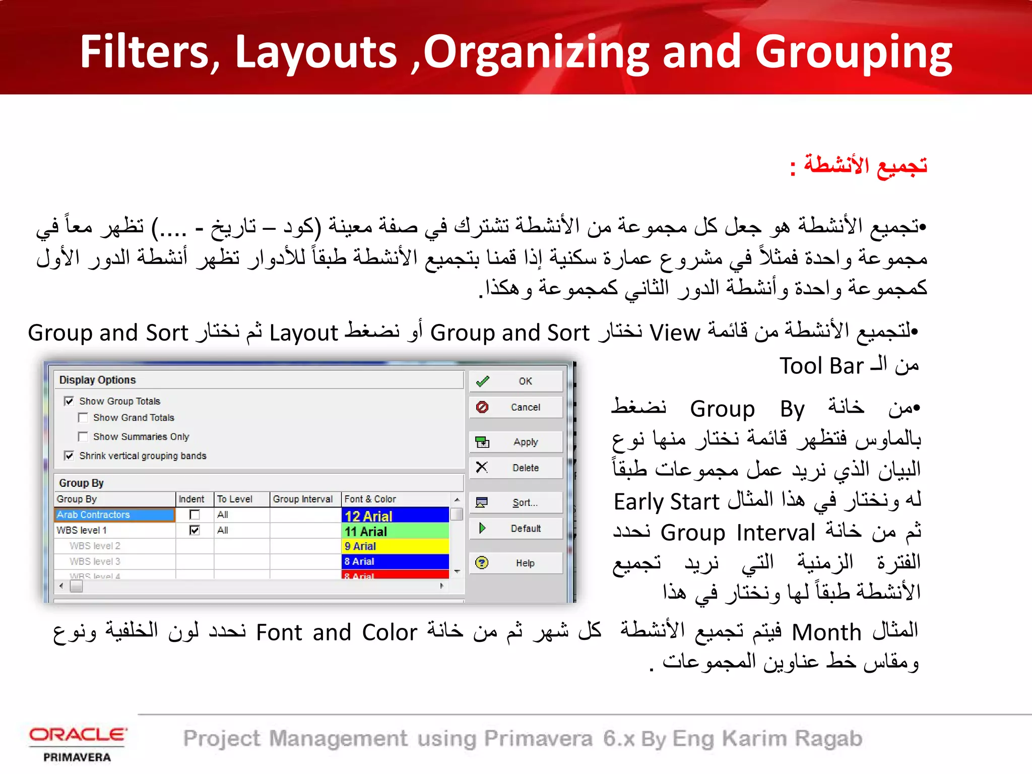 Filters, Layouts ,Organizing and Grouping
‫اﻷﻧﺷطﺔ‬ ‫ﺗﺟﻣﯾﻊ‬:
•‫ﺗﺟﻣﯾﻊ‬‫اﻷﻧﺷطﺔ‬‫ھو‬‫ﺟﻌل‬‫ﻛل‬‫ﻣﺟﻣوﻋﺔ‬‫ﻣن‬‫اﻷﻧﺷطﺔ‬‫ﺗﺷﺗرك‬‫ﻓﻲ‬‫ﺻﻔﺔ‬‫ﻣﻌﯾﻧﺔ‬)‫ﻛود‬–‫ﺗﺎرﯾﺦ‬-....(‫ﺗظﮭر‬ً‫ﺎ‬‫ﻣﻌ‬‫ﻓﻲ‬
‫ﻣﺟﻣوﻋﺔ‬‫واﺣدة‬ً‫ﻼ‬‫ﻓﻣﺛ‬‫ﻓﻲ‬‫ﻣﺷروع‬‫ﻋﻣﺎرة‬‫ﺳﻛﻧﯾﺔ‬‫إذا‬‫ﻗﻣﻧﺎ‬‫ﺑﺗﺟﻣﯾﻊ‬‫اﻷﻧﺷطﺔ‬ً‫ﺎ‬‫طﺑﻘ‬‫ﻟﻸدوار‬‫ﺗظﮭر‬‫أﻧﺷطﺔ‬‫اﻟدور‬‫اﻷول‬
‫ﻛﻣﺟﻣوﻋﺔ‬‫واﺣدة‬‫وأﻧﺷطﺔ‬‫اﻟدور‬‫اﻟﺛﺎﻧﻲ‬‫ﻛﻣﺟﻣوﻋﺔ‬‫وھﻛذا‬.
•‫ﻗﺎﺋﻣﺔ‬ ‫ﻣن‬ ‫اﻷﻧﺷطﺔ‬ ‫ﻟﺗﺟﻣﯾﻊ‬View‫ﻧﺧﺗﺎر‬Group and Sort‫ﻧﺿﻐط‬ ‫أو‬Layout‫ﻧﺧﺗﺎر‬ ‫ﺛم‬SortGroup and
‫اﻟـ‬ ‫ﻣن‬Tool Bar
•‫ﻣن‬‫ﺧﺎﻧﺔ‬Group By‫ﻧﺿﻐط‬
‫ﺑﺎﻟﻣﺎوس‬‫ﻓﺗظﮭر‬‫ﻗﺎﺋﻣﺔ‬‫ﻧﺧﺗﺎر‬‫ﻣﻧﮭﺎ‬‫ﻧ‬‫وع‬
‫اﻟﺑﯾﺎن‬‫اﻟذي‬‫ﻧرﯾد‬‫ﻋﻣل‬‫ﻣﺟﻣوﻋﺎت‬‫طﺑ‬ً‫ﺎ‬‫ﻘ‬
‫ﻟﮫ‬‫وﻧﺧﺗﺎر‬‫ﻓﻲ‬‫ھذا‬‫اﻟﻣﺛﺎل‬Early Start
‫ﺛم‬‫ﻣن‬‫ﺧﺎﻧﺔ‬Group Interval‫ﻧﺣدد‬
‫اﻟﻔﺗرة‬‫اﻟزﻣﻧﯾﺔ‬‫اﻟﺗﻲ‬‫ﻧرﯾد‬‫ﺗﺟﻣﯾﻊ‬
‫اﻷﻧﺷطﺔ‬ً‫ﺎ‬‫طﺑﻘ‬‫ﻟﮭﺎ‬‫وﻧﺧﺗﺎر‬‫ﻓﻲ‬‫ھذا‬
‫اﻟﻣﺛﺎل‬Month‫ﻓﯾﺗم‬‫ﺗﺟﻣﯾﻊ‬‫اﻷﻧﺷطﺔ‬‫ﻛل‬‫ﺷﮭر‬‫ﺛم‬‫ﻣن‬‫ﺧﺎﻧﺔ‬Font and Color‫ﻧﺣدد‬‫ﻟون‬‫اﻟﺧﻠﻔﯾﺔ‬‫وﻧوع‬
‫وﻣﻘﺎس‬‫ﺧط‬‫ﻋﻧﺎوﯾن‬‫اﻟﻣﺟﻣوﻋﺎت‬.
 