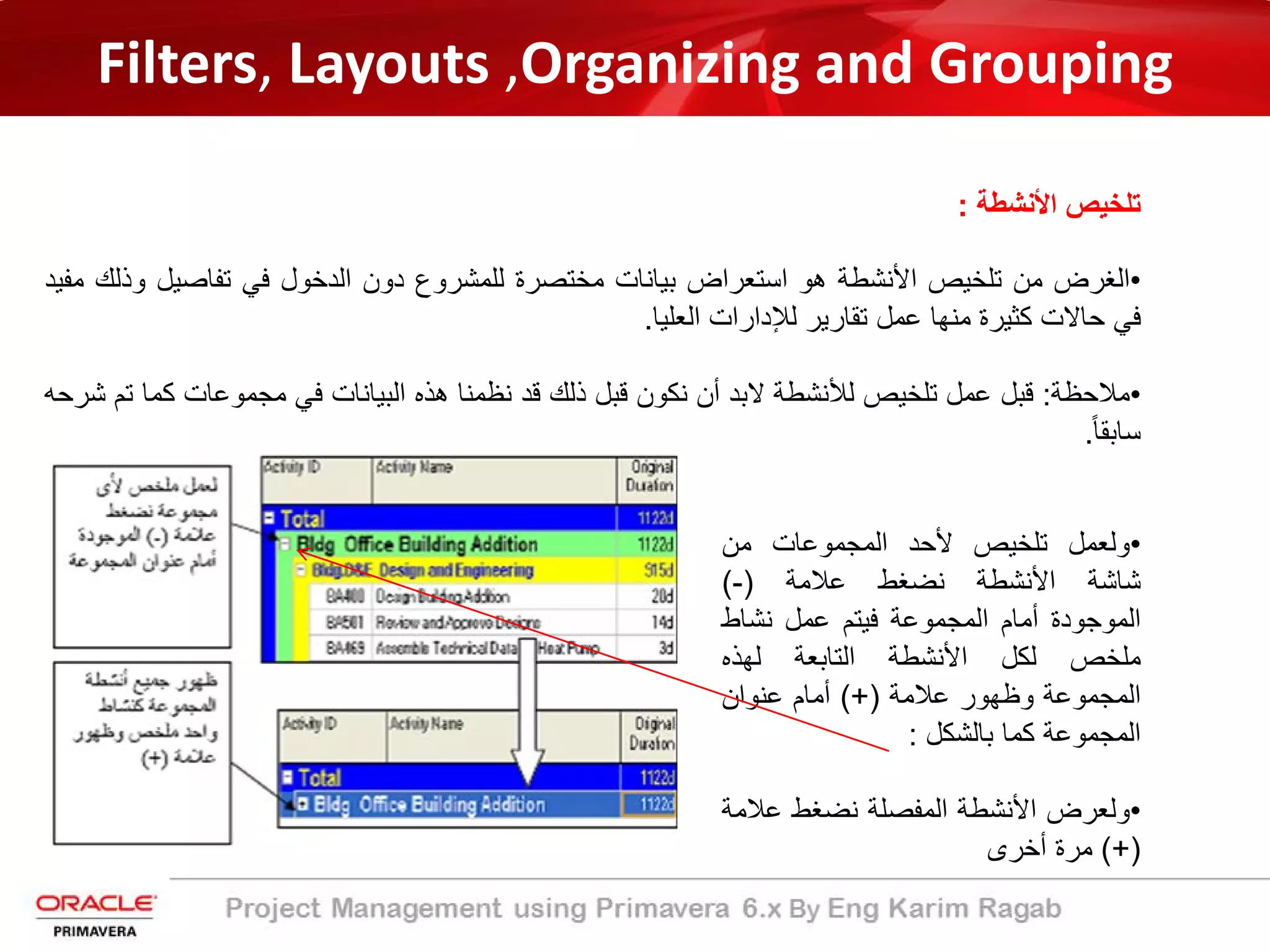 Filters, Layouts ,Organizing and Grouping
‫اﻷﻧﺷطﺔ‬ ‫ﺗﻠﺧﯾص‬:
•‫اﻟﻐرض‬‫ﻣن‬‫ﺗﻠﺧﯾص‬‫اﻷﻧﺷطﺔ‬‫ھو‬‫اﺳﺗﻌراض‬‫ﺑﯾﺎﻧﺎت‬‫ﻣﺧﺗﺻرة‬‫ﻟﻠﻣﺷروع‬‫دون‬‫اﻟدﺧول‬‫ﻓﻲ‬‫ﺗﻔﺎﺻﯾل‬‫و‬‫ذﻟك‬‫ﻣﻔﯾد‬
‫ﻓﻲ‬‫ﺣﺎﻻت‬‫ﻛﺛﯾرة‬‫ﻣﻧﮭﺎ‬‫ﻋﻣل‬‫ﺗﻘﺎرﯾر‬‫ﻟﻺدارات‬‫اﻟﻌﻠﯾﺎ‬.
•‫ﻣﻼﺣظﺔ‬:‫ﻗﺑل‬‫ﻋﻣل‬‫ﺗﻠﺧﯾص‬‫ﻟﻸﻧﺷطﺔ‬‫ﻻﺑد‬‫أن‬‫ﻧﻛون‬‫ﻗﺑل‬‫ذﻟك‬‫ﻗد‬‫ﻧظﻣﻧﺎ‬‫ھذه‬‫اﻟﺑﯾﺎﻧﺎت‬‫ﻓﻲ‬‫ﻣﺟﻣوﻋﺎت‬‫ﻛﻣﺎ‬‫ﺗم‬‫ﺷرﺣﮫ‬
ً‫ﺎ‬‫ﺳﺎﺑﻘ‬.
•‫وﻟﻌﻣل‬‫ﺗﻠﺧﯾص‬‫ﻷﺣد‬‫اﻟﻣﺟﻣوﻋﺎت‬‫ﻣن‬
‫ﺷﺎﺷﺔ‬‫اﻷﻧﺷطﺔ‬‫ﻧﺿﻐط‬‫ﻋﻼﻣﺔ‬)-(
‫اﻟﻣوﺟودة‬‫أﻣﺎم‬‫اﻟﻣﺟﻣوﻋﺔ‬‫ﻓﯾﺗم‬‫ﻋﻣل‬‫ﻧﺷﺎط‬
‫ﻣﻠﺧص‬‫ﻟﻛل‬‫اﻷﻧﺷطﺔ‬‫اﻟﺗﺎﺑﻌﺔ‬‫ﻟﮭذه‬
‫اﻟﻣﺟﻣوﻋﺔ‬‫وظﮭور‬‫ﻋﻼﻣﺔ‬(+)‫أﻣﺎم‬‫ﻋﻧوان‬
‫اﻟﻣﺟﻣوﻋﺔ‬‫ﻛﻣﺎ‬‫ﺑﺎﻟﺷﻛل‬:
•‫وﻟﻌرض‬‫اﻷﻧﺷطﺔ‬‫اﻟﻣﻔﺻﻠﺔ‬‫ﻧﺿﻐط‬‫ﻋﻼ‬‫ﻣﺔ‬
(+)‫ﻣرة‬‫أﺧرى‬
 