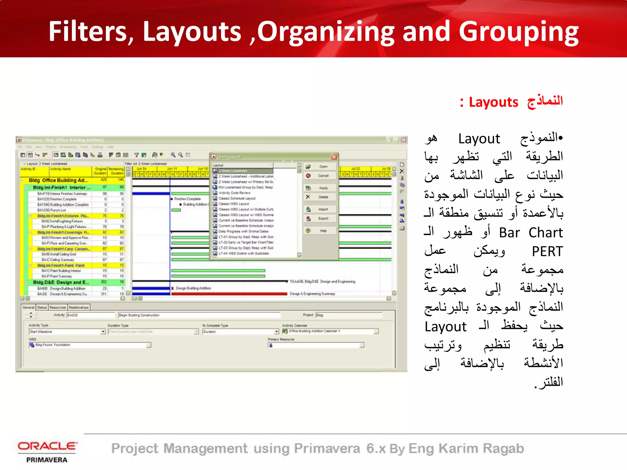 Filters, Layouts ,Organizing and Grouping
‫اﻟﻧﻣﺎذج‬Layouts:
•‫اﻟﻧﻣوذج‬Layout‫ھو‬
‫اﻟطرﯾﻘﺔ‬‫اﻟﺗﻲ‬‫ﺗظﮭر‬‫ﺑﮭﺎ‬
‫اﻟﺑﯾﺎﻧﺎت‬‫ﻋﻠﻰ‬‫اﻟﺷﺎﺷﺔ‬‫ﻣن‬
‫ﺣﯾث‬‫ﻧوع‬‫اﻟﺑﯾﺎﻧﺎت‬‫اﻟﻣوﺟ‬‫ودة‬
‫ﺑﺎﻷﻋﻣدة‬‫أو‬‫ﺗﻧﺳﯾﻖ‬‫ﻣﻧطﻘﺔ‬‫اﻟـ‬
Bar Chart‫أو‬‫ظﮭور‬‫اﻟـ‬
PERT‫وﯾﻣﻛن‬‫ﻋﻣل‬
‫ﻣﺟﻣوﻋﺔ‬‫ﻣن‬‫اﻟﻧﻣﺎذج‬
‫ﺑﺎﻹﺿﺎﻓﺔ‬‫إﻟﻰ‬‫ﻣﺟﻣوﻋﺔ‬
‫اﻟﻧﻣﺎذج‬‫اﻟﻣوﺟودة‬‫ﺑﺎﻟﺑرﻧﺎﻣ‬‫ﺞ‬
‫ﺣﯾث‬‫ﯾﺣﻔظ‬‫اﻟـ‬Layout
‫طرﯾﻘﺔ‬‫ﺗﻧظﯾم‬‫وﺗرﺗﯾب‬
‫اﻷﻧﺷطﺔ‬‫ﺑﺎﻹﺿﺎﻓﺔ‬‫إﻟﻰ‬
‫اﻟﻔﻠﺗر‬.
 