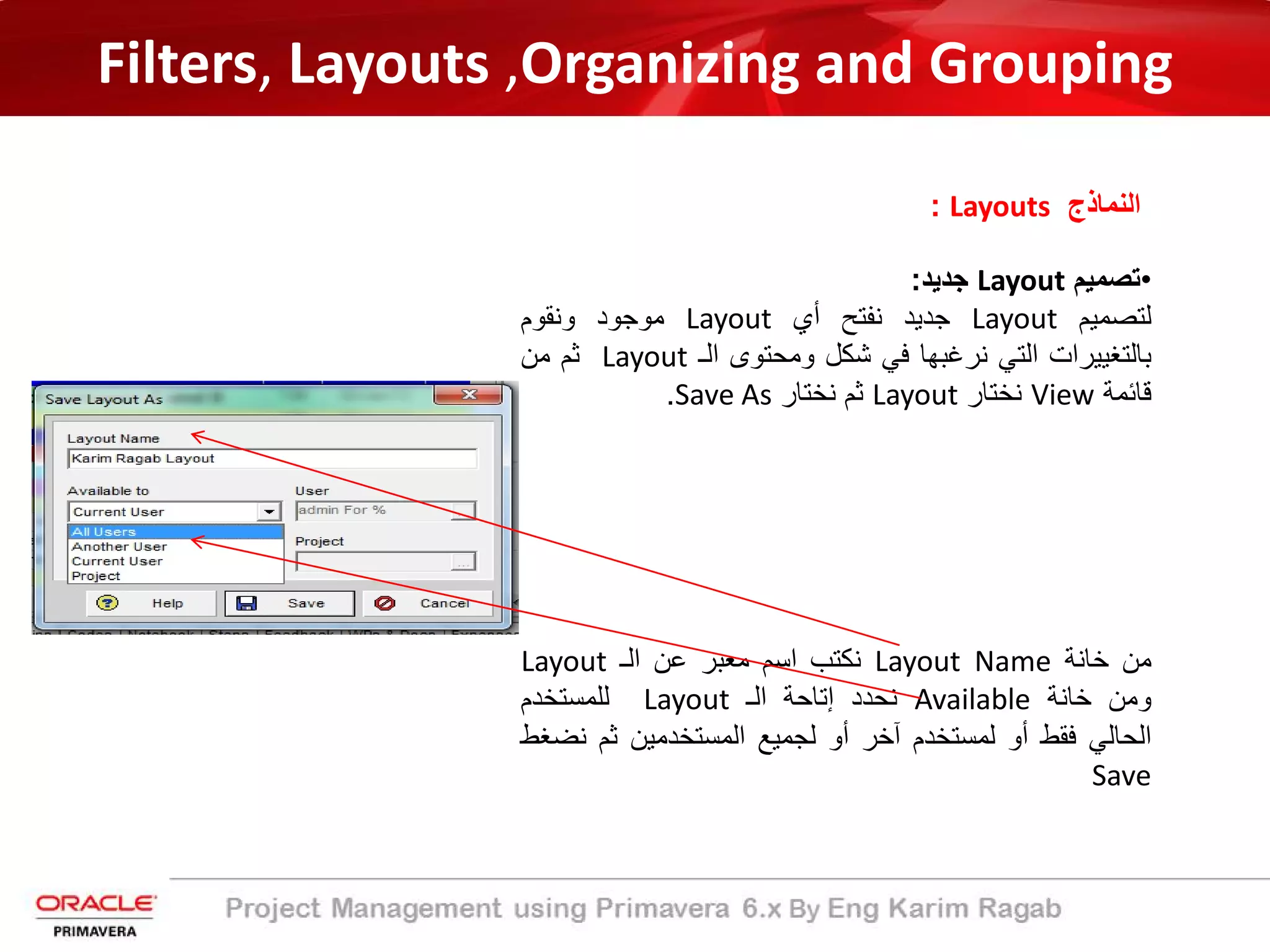 Filters, Layouts ,Organizing and Grouping
‫اﻟﻧﻣﺎذج‬Layouts:
•‫ﺗﺻﻣﯾم‬Layout‫ﺟدﯾد‬:
‫ﻟﺗﺻﻣﯾم‬Layout‫ﺟدﯾد‬‫ﻧﻔﺗﺢ‬‫أي‬Layout‫ﻣوﺟود‬‫وﻧﻘوم‬
‫ﺑﺎﻟﺗﻐﯾﯾرات‬‫اﻟﺗﻲ‬‫ﻧرﻏﺑﮭﺎ‬‫ﻓﻲ‬‫ﺷﻛل‬‫وﻣﺣﺗوى‬‫اﻟـ‬Layout‫ﺛم‬‫ﻣن‬
‫ﻗﺎﺋﻣﺔ‬View‫ﻧﺧﺗﺎر‬Layout‫ﺛم‬‫ﻧﺧﺗﺎر‬Save As.
‫ﻣن‬‫ﺧﺎﻧﺔ‬Layout Name‫ﻧﻛﺗب‬‫اﺳم‬‫ﻣﻌﺑر‬‫ﻋن‬‫اﻟـ‬Layout
‫وﻣن‬‫ﺧﺎﻧﺔ‬Available‫ﻧﺣدد‬‫إﺗﺎﺣﺔ‬‫اﻟـ‬Layout‫ﻟﻠﻣﺳﺗﺧدم‬
‫اﻟﺣﺎﻟﻲ‬‫ﻓﻘط‬‫أو‬‫ﻟﻣﺳﺗﺧدم‬‫آﺧر‬‫أو‬‫ﻟﺟﻣﯾﻊ‬‫اﻟﻣﺳﺗﺧدﻣﯾن‬‫ﺛم‬‫ﻧ‬‫ﺿﻐط‬
Save
 