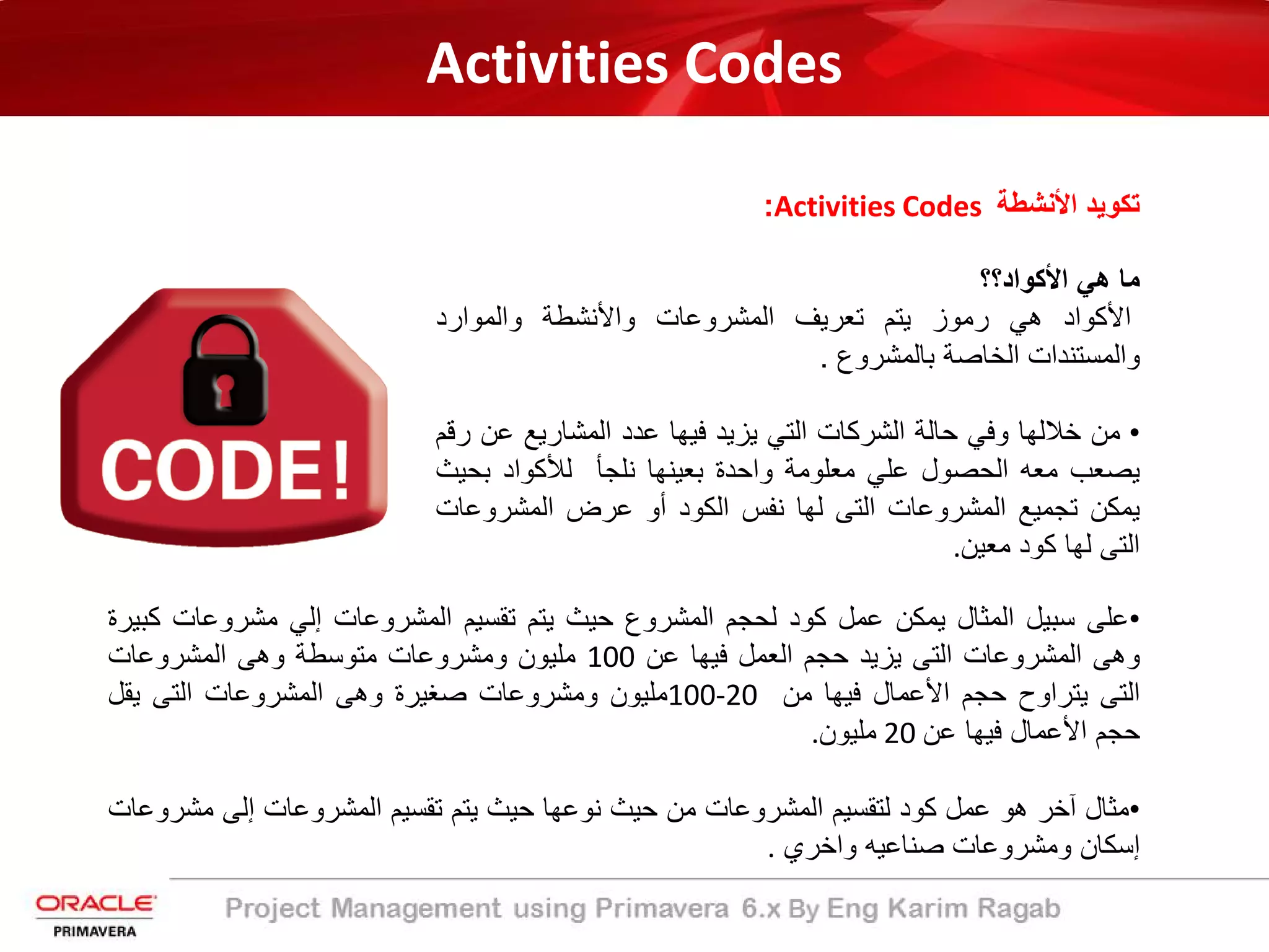 Activities Codes
‫اﻷﻧﺷطﺔ‬ ‫ﺗﻛوﯾد‬Activities Codes:
‫ﻣﺎ‬‫ھﻲ‬‫اﻷﻛواد؟؟‬
‫اﻷﻛواد‬‫ھﻲ‬‫رﻣوز‬‫ﯾﺗم‬‫ﺗﻌرﯾف‬‫اﻟﻣﺷروﻋﺎت‬‫واﻷ‬‫ﻧﺷط‬‫ﺔ‬‫واﻟﻣوارد‬
‫واﻟﻣﺳﺗﻧدات‬‫اﻟﺧﺎﺻ‬‫ﺔ‬‫ﺑﺎﻟﻣﺷروع‬.
•‫ﻣن‬‫ﺧﻼﻟﮭﺎ‬‫وﻓﻲ‬‫ﺣﺎﻟ‬‫ﺔ‬‫اﻟﺷرﻛﺎت‬‫اﻟﺗﻲ‬‫ﯾزﯾد‬‫ﻓﯾﮭﺎ‬‫ﻋدد‬‫اﻟﻣﺷﺎرﯾﻊ‬‫ﻋ‬‫ن‬‫رﻗم‬
‫ﯾﺻﻌب‬‫ﻣﻌﮫ‬‫اﻟﺣﺻول‬‫ﻋﻠﻲ‬‫ﻣﻌﻠوﻣﺔ‬‫واﺣدة‬‫ﺑﻌﯾﻧﮭﺎ‬‫ﻧﻠﺟﺄ‬‫ﻟﻸ‬‫ﻛواد‬‫ﺑﺣ‬‫ﯾث‬
‫ﯾﻣﻛن‬‫ﺗﺟﻣﯾﻊ‬‫اﻟﻣﺷروﻋﺎت‬‫اﻟﺗﻰ‬‫ﻟﮭﺎ‬‫ﻧﻔس‬‫اﻟﻛود‬‫أو‬‫ﻋرض‬‫اﻟﻣﺷروﻋ‬‫ﺎت‬
‫اﻟﺗﻰ‬‫ﻟﮭﺎ‬‫ﻛود‬‫ﻣﻌﯾن‬.
•‫ﻋﻠﻰ‬‫ﺳﺑﯾل‬‫اﻟﻣﺛﺎل‬‫ﯾﻣﻛن‬‫ﻋﻣل‬‫ﻛود‬‫ﻟﺣﺟم‬‫اﻟﻣﺷروع‬‫ﺣﯾث‬‫ﯾﺗم‬‫ﺗﻘﺳﯾم‬‫اﻟﻣﺷروﻋﺎت‬‫إﻟﻲ‬‫ﻣﺷروﻋﺎت‬‫ﻛﺑﯾرة‬
‫وھﻰ‬‫اﻟﻣﺷروﻋﺎت‬‫اﻟﺗﻰ‬‫ﯾزﯾد‬‫ﺣﺟم‬‫اﻟﻌﻣل‬‫ﻓﯾﮭﺎ‬‫ﻋن‬100‫ﻣﻠﯾون‬‫وﻣﺷروﻋﺎت‬‫ﻣﺗوﺳطﺔ‬‫وھﻰ‬‫اﻟﻣﺷروﻋﺎت‬
‫اﻟﺗﻰ‬‫ﯾﺗراوح‬‫ﺣﺟم‬‫اﻷﻋﻣﺎل‬‫ﻓﯾﮭﺎ‬‫ﻣن‬100-20‫ﻣﻠﯾون‬‫وﻣﺷروﻋﺎت‬‫ﺻﻐﯾرة‬‫وھﻰ‬‫اﻟﻣﺷروﻋﺎت‬‫اﻟﺗﻰ‬‫ﯾﻘل‬
‫ﺣﺟم‬‫اﻷﻋﻣﺎل‬‫ﻓﯾﮭﺎ‬‫ﻋن‬20‫ﻣﻠﯾون‬.
•‫ﻣﺛﺎل‬‫آﺧر‬‫ھو‬‫ﻋﻣل‬‫ﻛود‬‫ﻟﺗﻘﺳﯾم‬‫اﻟﻣﺷروﻋﺎت‬‫ﻣن‬‫ﺣﯾث‬‫ﻧوﻋﮭﺎ‬‫ﺣﯾث‬‫ﯾﺗم‬‫ﺗﻘﺳﯾم‬‫اﻟﻣﺷروﻋﺎت‬‫إﻟﻰ‬‫ﻣﺷ‬‫روﻋﺎت‬
‫إﺳﻛﺎن‬‫وﻣﺷروﻋﺎت‬‫ﺻﻧﺎﻋﯾﮫ‬‫واﺧري‬.
 