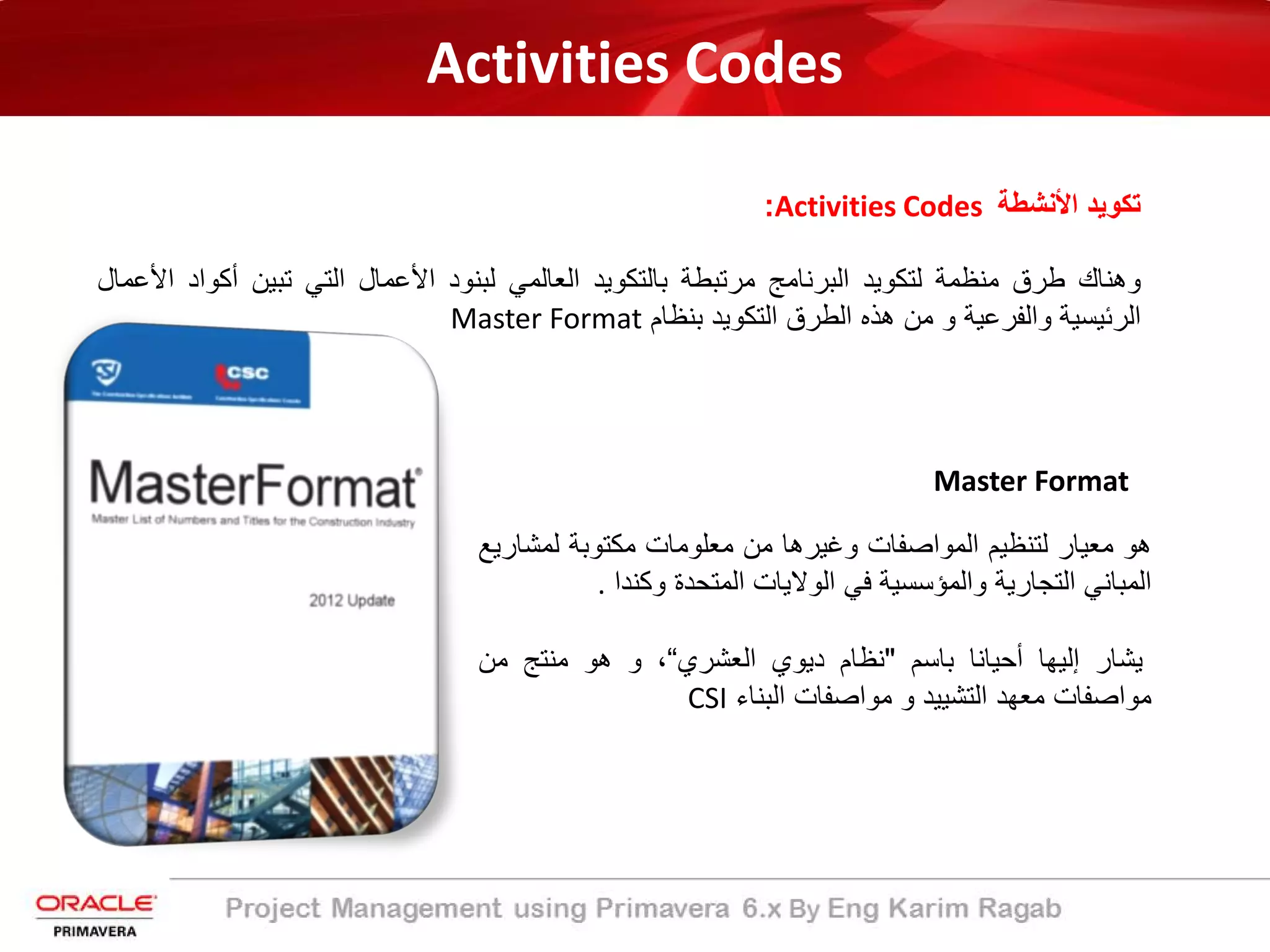 Activities Codes
‫اﻷﻧﺷطﺔ‬ ‫ﺗﻛوﯾد‬Activities Codes:
‫وھﻧﺎك‬‫طرق‬‫ﻣﻧظﻣﺔ‬‫ﻟﺗﻛوﯾد‬‫اﻟﺑرﻧﺎﻣﺞ‬‫ﻣرﺗﺑطﺔ‬‫ﺑﺎﻟﺗﻛوﯾد‬‫اﻟﻌﺎﻟﻣﻲ‬‫ﻟﺑﻧود‬‫اﻷﻋﻣﺎل‬‫اﻟﺗﻲ‬‫ﺗﺑﯾن‬‫أﻛو‬‫اد‬‫اﻷﻋﻣﺎل‬
‫اﻟرﺋﯾﺳﯾﺔ‬‫واﻟﻔرﻋﯾﺔ‬‫و‬‫ﻣن‬‫ھذه‬‫اﻟطرق‬‫اﻟﺗﻛوﯾد‬‫ﺑﻧظﺎم‬Master Format
Master Format
‫ھو‬‫ﻣﻌﯾﺎر‬‫ﻟﺗﻧظﯾم‬‫اﻟﻣواﺻﻔﺎت‬‫وﻏﯾرھﺎ‬‫ﻣن‬‫ﻣﻌﻠوﻣﺎت‬‫ﻣﻛﺗوﺑﺔ‬‫ﻟﻣﺷ‬‫ﺎرﯾﻊ‬
‫اﻟﻣﺑﺎﻧﻲ‬‫اﻟﺗﺟﺎرﯾﺔ‬‫واﻟﻣؤﺳﺳﯾﺔ‬‫ﻓﻲ‬‫اﻟوﻻﯾﺎت‬‫اﻟﻣﺗﺣدة‬‫وﻛﻧدا‬.
‫ﯾﺷﺎر‬‫إﻟﯾﮭﺎ‬‫أﺣﯾﺎﻧﺎ‬‫ﺑﺎﺳم‬"‫ﻧظﺎم‬‫دﯾوي‬‫اﻟﻌﺷري‬“،‫و‬‫ھو‬‫ﻣﻧﺗﺞ‬‫ﻣن‬
‫ﻣواﺻﻔﺎت‬‫ﻣﻌﮭد‬‫اﻟﺗﺷﯾﯾد‬‫و‬‫ﻣواﺻﻔﺎت‬‫اﻟﺑﻧﺎء‬CSI
 