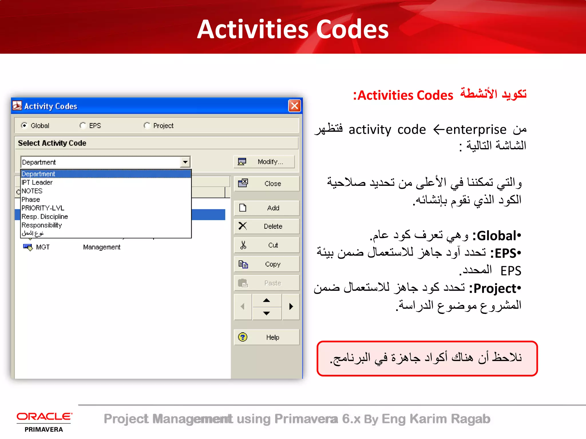 Project Management using Primavera 6.x By Eng Karim Ragab
Activities Codes
‫اﻷﻧﺷطﺔ‬ ‫ﺗﻛوﯾد‬Activities Codes:
‫ﻣن‬activity code ←enterprise‫ﻓﺗظﮭر‬
‫اﻟﺷﺎﺷﺔ‬‫اﻟﺗﺎﻟﯾﺔ‬:
‫ﺻﻼ‬ ‫ﺗﺣدﯾد‬ ‫ﻣن‬ ‫اﻷﻋﻠﻰ‬ ‫ﻓﻲ‬ ‫ﺗﻣﻛﻧﻧﺎ‬ ‫واﻟﺗﻲ‬‫ﺣﯾﺔ‬
‫ﺑﺈﻧﺷﺎﺋﮫ‬ ‫ﻧﻘوم‬ ‫اﻟذي‬ ‫اﻟﻛود‬.
•Global:‫ﻋﺎم‬ ‫ﻛود‬ ‫ﺗﻌرف‬ ‫وھﻲ‬.
•EPS:‫ﺑﯾ‬ ‫ﺿﻣن‬ ‫ﻟﻼﺳﺗﻌﻣﺎل‬ ‫ﺟﺎھز‬ ‫آود‬ ‫ﺗﺣدد‬‫ﺋﺔ‬
EPS‫اﻟﻣﺣدد‬.
•Project:‫ﺿﻣن‬ ‫ﻟﻼﺳﺗﻌﻣﺎل‬ ‫ﺟﺎھز‬ ‫ﻛود‬ ‫ﺗﺣدد‬
‫اﻟدراﺳﺔ‬ ‫ﻣوﺿوع‬ ‫اﻟﻣﺷروع‬.
‫اﻟﺑرﻧﺎﻣﺞ‬ ‫ﻓﻲ‬ ‫ﺟﺎھزة‬ ‫أﻛواد‬ ‫ھﻧﺎك‬ ‫أن‬ ‫ﻧﻼﺣظ‬.
 
