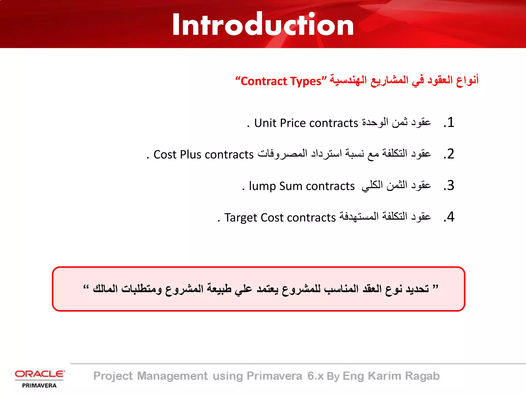 Introduction
“Contract Types” ‫اﻟﮭﻧدﺳﯾﺔ‬ ‫اﻟﻣﺷﺎرﯾﻊ‬ ‫ﻓﻲ‬ ‫اﻟﻌﻘود‬ ‫أﻧواع‬
.1‫اﻟوﺣدة‬ ‫ﺛﻣن‬ ‫ﻋﻘود‬Unit Price contracts.
.2‫اﻟﻣﺻروﻓﺎت‬ ‫اﺳﺗرداد‬ ‫ﻧﺳﺑﺔ‬ ‫ﻣﻊ‬ ‫اﻟﺗﻛﻠﻔﺔ‬ ‫ﻋﻘود‬Cost Plus contracts.
.3‫اﻟﻛﻠﻲ‬ ‫اﻟﺛﻣن‬ ‫ﻋﻘود‬lump Sum contracts.
.4‫اﻟﻣﺳﺗﮭدﻓﺔ‬ ‫اﻟﺗﻛﻠﻔﺔ‬ ‫ﻋﻘود‬Target Cost contracts.
”‫اﻟﻣﺎﻟك‬ ‫وﻣﺗطﻠﺑﺎت‬ ‫اﻟﻣﺷروع‬ ‫طﺑﯾﻌﺔ‬ ‫ﻋﻠﻲ‬ ‫ﯾﻌﺗﻣد‬ ‫ﻟﻠﻣﺷروع‬ ‫اﻟﻣﻧﺎﺳب‬ ‫اﻟﻌﻘد‬ ‫ﻧوع‬ ‫ﺗﺣدﯾد‬“
 