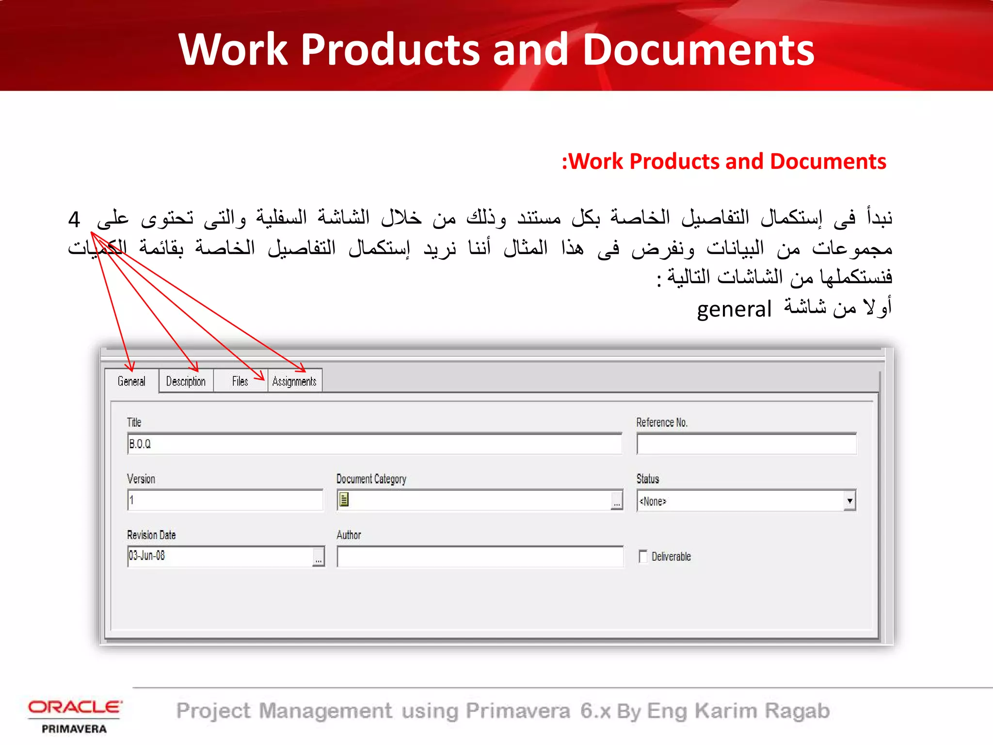 Work Products and Documents
:Work Products and Documents
‫ﻧﺑدأ‬‫ﻓﻰ‬‫إﺳﺗﻛﻣﺎل‬‫اﻟﺗﻔﺎﺻﯾل‬‫اﻟﺧﺎﺻﺔ‬‫ﺑﻛل‬‫ﻣﺳﺗﻧد‬‫وذﻟك‬‫ﻣن‬‫ﺧﻼل‬‫اﻟﺷﺎﺷﺔ‬‫اﻟﺳﻔﻠﯾﺔ‬‫واﻟﺗﻰ‬‫ﺗﺣﺗ‬‫وى‬‫ﻋﻠﻰ‬4
‫ﻣﺟﻣوﻋﺎت‬‫ﻣن‬‫اﻟﺑﯾﺎﻧﺎت‬‫وﻧﻔرض‬‫ﻓﻰ‬‫ھذا‬‫اﻟﻣﺛﺎل‬‫أﻧﻧﺎ‬‫ﻧرﯾد‬‫إﺳﺗﻛﻣﺎل‬‫اﻟﺗﻔﺎﺻﯾل‬‫اﻟﺧﺎﺻﺔ‬‫ﺑﻘﺎﺋﻣﺔ‬‫اﻟﻛ‬‫ﻣﯾﺎت‬
‫ﻓﻧﺳﺗﻛﻣﻠﮭﺎ‬‫ﻣن‬‫اﻟﺷﺎﺷﺎت‬‫اﻟﺗﺎﻟﯾﺔ‬:
‫أوﻻ‬‫ﻣن‬‫ﺷﺎﺷﺔ‬general
 