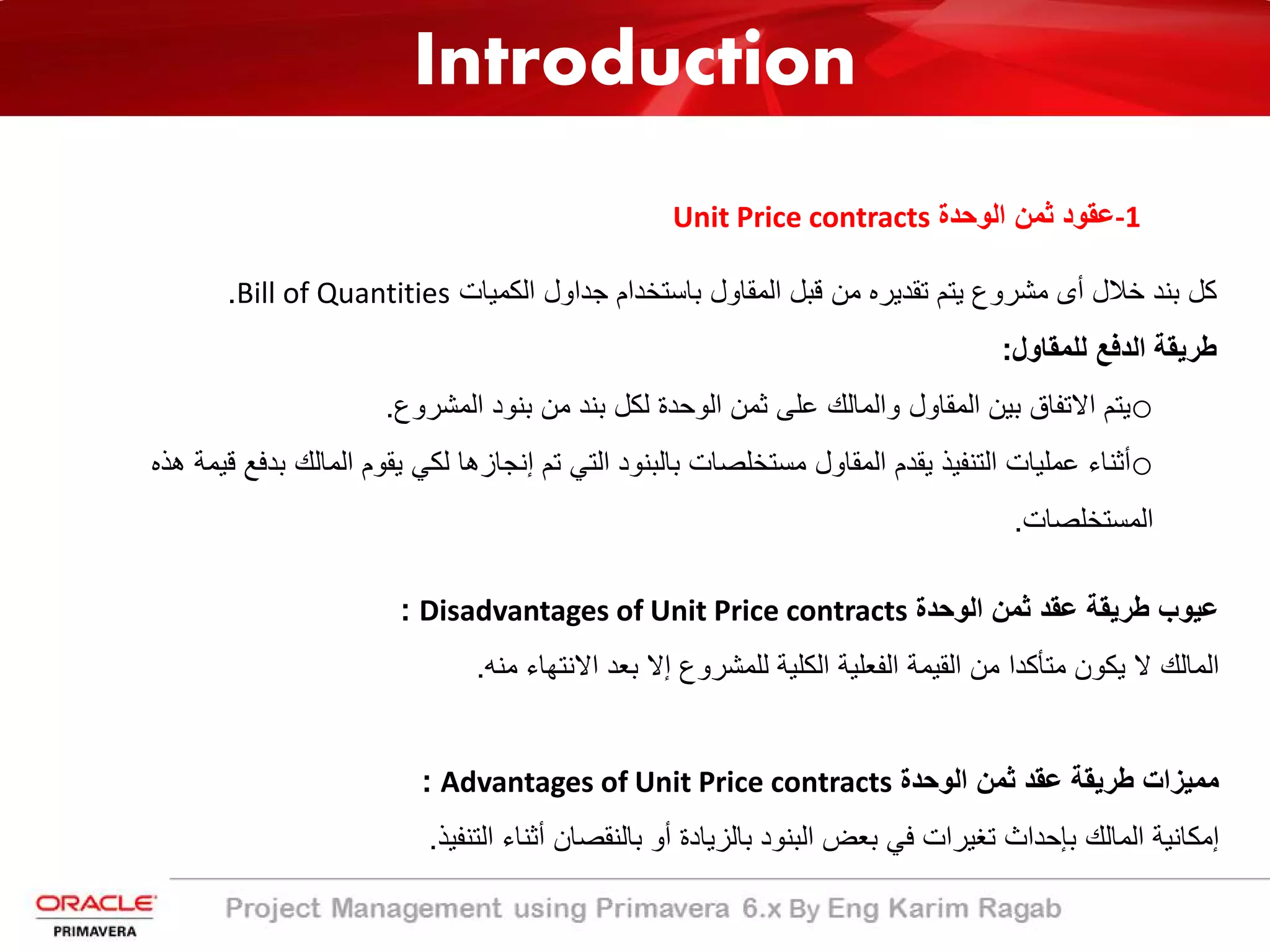 Introduction
-1‫اﻟوﺣدة‬ ‫ﺛﻣن‬ ‫ﻋﻘود‬Unit Price contracts
‫ﺧﻼل‬ ‫ﺑﻧد‬ ‫ﻛل‬‫أ‬‫اﻟﻛﻣﯾﺎت‬ ‫ﺟداول‬ ‫ﺑﺎﺳﺗﺧدام‬ ‫اﻟﻣﻘﺎول‬ ‫ﻗﺑل‬ ‫ﻣن‬ ‫ﺗﻘدﯾره‬ ‫ﯾﺗم‬ ‫ﻣﺷروع‬ ‫ى‬Bill of Quantities.
‫ﻟﻠﻣﻘﺎول‬ ‫اﻟدﻓﻊ‬ ‫طرﯾﻘﺔ‬:
o‫اﻟﻣﺷروع‬ ‫ﺑﻧود‬ ‫ﻣن‬ ‫ﺑﻧد‬ ‫ﻟﻛل‬ ‫اﻟوﺣدة‬ ‫ﺛﻣن‬ ‫ﻋﻠﻰ‬ ‫واﻟﻣﺎﻟك‬ ‫اﻟﻣﻘﺎول‬ ‫ﺑﯾن‬ ‫اﻻﺗﻔﺎق‬ ‫ﯾﺗم‬.
o‫ﺑدﻓ‬ ‫اﻟﻣﺎﻟك‬ ‫ﯾﻘوم‬ ‫ﻟﻛﻲ‬ ‫إﻧﺟﺎزھﺎ‬ ‫ﺗم‬ ‫اﻟﺗﻲ‬ ‫ﺑﺎﻟﺑﻧود‬ ‫ﻣﺳﺗﺧﻠﺻﺎت‬ ‫اﻟﻣﻘﺎول‬ ‫ﯾﻘدم‬ ‫اﻟﺗﻧﻔﯾذ‬ ‫ﻋﻣﻠﯾﺎت‬ ‫أﺛﻧﺎء‬‫ھذه‬ ‫ﻗﯾﻣﺔ‬ ‫ﻊ‬
‫اﻟﻣﺳﺗﺧﻠﺻﺎت‬.
‫اﻟوﺣدة‬ ‫ﺛﻣن‬ ‫ﻋﻘد‬ ‫طرﯾﻘﺔ‬ ‫ﻋﯾوب‬Disadvantages of Unit Price contracts:
‫ﻣﻧﮫ‬ ‫اﻻﻧﺗﮭﺎء‬ ‫ﺑﻌد‬ ‫إﻻ‬ ‫ﻟﻠﻣﺷروع‬ ‫اﻟﻛﻠﯾﺔ‬ ‫اﻟﻔﻌﻠﯾﺔ‬ ‫اﻟﻘﯾﻣﺔ‬ ‫ﻣن‬ ‫ﻣﺗﺄﻛدا‬ ‫ﯾﻛون‬ ‫ﻻ‬ ‫اﻟﻣﺎﻟك‬.
‫اﻟوﺣدة‬ ‫ﺛﻣن‬ ‫ﻋﻘد‬ ‫طرﯾﻘﺔ‬ ‫ﻣﻣﯾزات‬Advantages of Unit Price contracts:
‫اﻟﺗﻧﻔﯾذ‬ ‫أﺛﻧﺎء‬ ‫ﺑﺎﻟﻧﻘﺻﺎن‬ ‫أو‬ ‫ﺑﺎﻟزﯾﺎدة‬ ‫اﻟﺑﻧود‬ ‫ﺑﻌض‬ ‫ﻓﻲ‬ ‫ﺗﻐﯾرات‬ ‫ﺑﺈﺣداث‬ ‫اﻟﻣﺎﻟك‬ ‫إﻣﻛﺎﻧﯾﺔ‬.
 