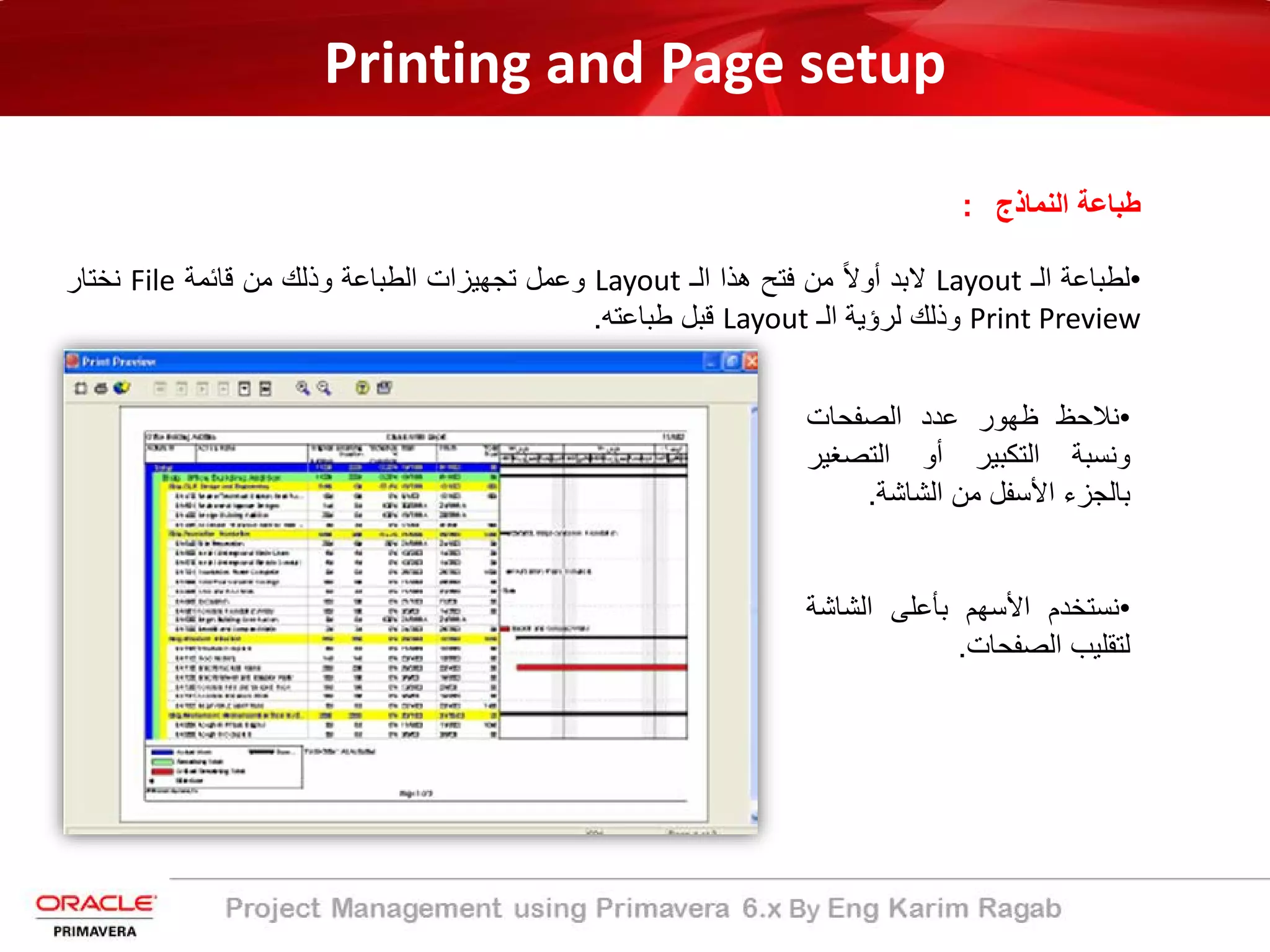Printing and Page setup
‫اﻟﻧﻣﺎذج‬ ‫طﺑﺎﻋﺔ‬:
•‫ﻟطﺑﺎﻋﺔ‬‫اﻟـ‬Layout‫ﻻﺑد‬ً‫ﻻ‬‫أو‬‫ﻣن‬‫ﻓﺗﺢ‬‫ھذا‬‫اﻟـ‬Layout‫وﻋﻣل‬‫ﺗﺟﮭﯾزات‬‫اﻟطﺑﺎﻋﺔ‬‫وذﻟك‬‫ﻣن‬‫ﻗﺎﺋﻣﺔ‬File‫ﻧﺧﺗﺎر‬
Print Preview‫وذﻟك‬‫ﻟرؤﯾﺔ‬‫اﻟـ‬Layout‫ﻗﺑل‬‫طﺑﺎﻋﺗﮫ‬.
•‫ﻧﻼﺣظ‬‫ظﮭور‬‫ﻋدد‬‫اﻟﺻﻔﺣﺎت‬
‫وﻧﺳﺑﺔ‬‫اﻟﺗﻛﺑﯾر‬‫أو‬‫اﻟﺗﺻﻐﯾ‬‫ر‬
‫ﺑﺎﻟﺟزء‬‫اﻷﺳﻔل‬‫ﻣن‬‫اﻟﺷﺎﺷﺔ‬.
•‫ﻧﺳﺗﺧدم‬‫اﻷﺳﮭم‬‫ﺑﺄﻋﻠﻰ‬‫اﻟﺷﺎﺷ‬‫ﺔ‬
‫ﻟﺗﻘﻠﯾب‬‫اﻟﺻﻔﺣﺎت‬.
 