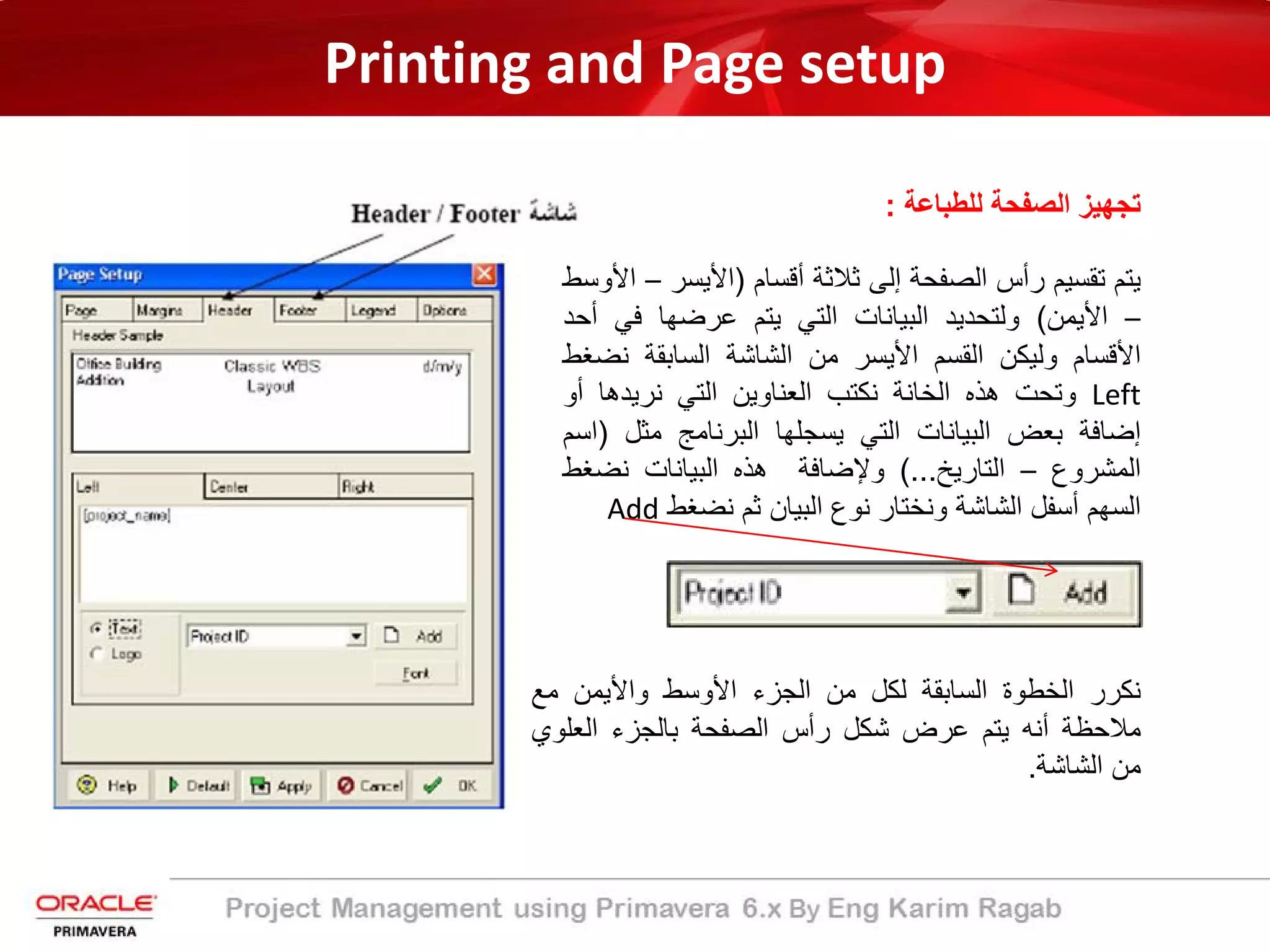 Printing and Page setup
‫ﻟﻠطﺑﺎﻋﺔ‬ ‫اﻟﺻﻔﺣﺔ‬ ‫ﺗﺟﮭﯾز‬:
‫ﯾﺗم‬‫ﺗﻘﺳﯾم‬‫رأس‬‫اﻟﺻﻔﺣﺔ‬‫إﻟﻰ‬‫ﺛﻼﺛﺔ‬‫أﻗﺳﺎم‬)‫اﻷﯾﺳر‬–‫اﻷوﺳط‬
–‫اﻷﯾﻣن‬(‫وﻟﺗﺣدﯾد‬‫اﻟﺑﯾﺎﻧﺎت‬‫اﻟﺗﻲ‬‫ﯾﺗم‬‫ﻋرﺿﮭﺎ‬‫ﻓﻲ‬‫أ‬‫ﺣد‬
‫اﻷﻗﺳﺎم‬‫وﻟﯾﻛن‬‫اﻟﻘﺳم‬‫اﻷﯾﺳر‬‫ﻣن‬‫اﻟﺷﺎﺷﺔ‬‫اﻟﺳﺎﺑﻘﺔ‬‫ﻧﺿ‬‫ﻐط‬
Left‫وﺗﺣت‬‫ھذه‬‫اﻟﺧﺎﻧﺔ‬‫ﻧﻛﺗب‬‫اﻟﻌﻧﺎوﯾن‬‫اﻟﺗﻲ‬‫ﻧرﯾدھﺎ‬‫أو‬
‫إﺿﺎﻓﺔ‬‫ﺑﻌض‬‫اﻟﺑﯾﺎﻧﺎت‬‫اﻟﺗﻲ‬‫ﯾﺳﺟﻠﮭﺎ‬‫اﻟﺑرﻧﺎﻣﺞ‬‫ﻣﺛل‬)‫اﺳم‬
‫اﻟﻣﺷروع‬–‫اﻟﺗﺎرﯾﺦ‬...(‫وﻹﺿﺎﻓﺔ‬‫ھذه‬‫اﻟﺑﯾﺎﻧﺎت‬‫ﻧﺿﻐ‬‫ط‬
‫اﻟﺳﮭم‬‫أﺳﻔل‬‫اﻟﺷﺎﺷﺔ‬‫وﻧﺧﺗﺎر‬‫ﻧوع‬‫اﻟﺑﯾﺎن‬‫ﺛم‬‫ﻧﺿﻐط‬Add
‫ﻧﻛرر‬‫اﻟﺧطوة‬‫اﻟﺳﺎﺑﻘﺔ‬‫ﻟﻛل‬‫ﻣن‬‫اﻟﺟزء‬‫اﻷوﺳط‬‫واﻷﯾﻣن‬‫ﻣﻊ‬
‫ﻣﻼﺣظﺔ‬‫أﻧﮫ‬‫ﯾﺗم‬‫ﻋرض‬‫ﺷﻛل‬‫رأس‬‫اﻟﺻﻔﺣﺔ‬‫ﺑﺎﻟﺟزء‬‫اﻟﻌﻠوي‬
‫ﻣن‬‫اﻟﺷﺎﺷﺔ‬.
 
