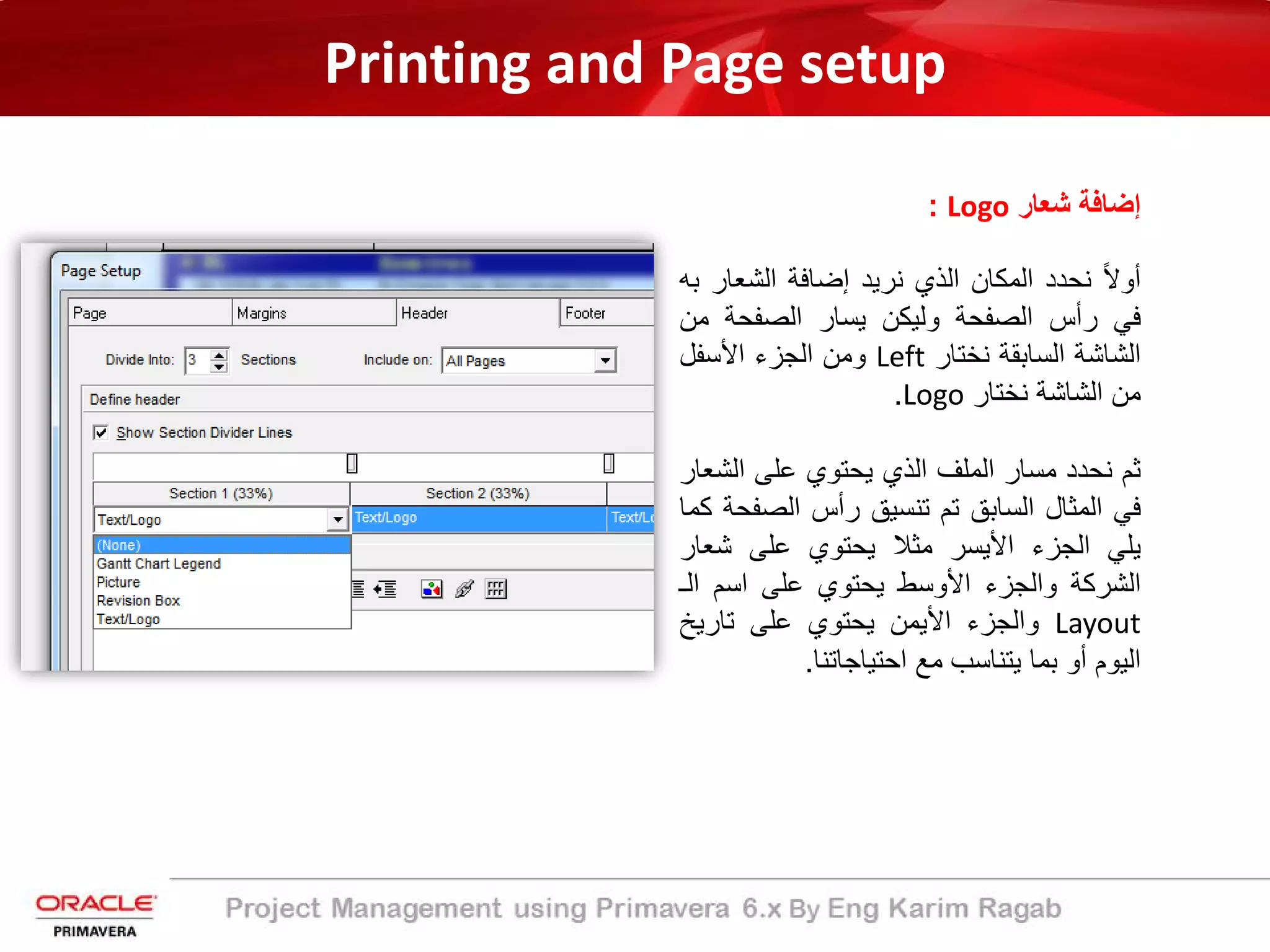 Printing and Page setup
‫ﺷﻌﺎر‬ ‫إﺿﺎﻓﺔ‬Logo:
ً‫ﻻ‬‫أو‬‫ﻧﺣدد‬‫اﻟﻣﻛﺎن‬‫اﻟذي‬‫ﻧرﯾد‬‫إﺿﺎﻓﺔ‬‫اﻟﺷﻌﺎ‬‫ر‬‫ﺑﮫ‬
‫ﻓﻲ‬‫رأس‬‫اﻟﺻﻔﺣﺔ‬‫وﻟﯾﻛن‬‫ﯾﺳﺎر‬‫اﻟﺻﻔﺣﺔ‬‫ﻣ‬‫ن‬
‫اﻟﺷﺎﺷﺔ‬‫اﻟﺳﺎﺑﻘﺔ‬‫ﻧﺧﺗﺎر‬Left‫وﻣن‬‫اﻟﺟزء‬‫اﻷﺳﻔل‬
‫ﻣن‬‫اﻟﺷﺎﺷﺔ‬‫ﻧﺧﺗﺎر‬Logo.
‫ﺛم‬‫ﻧﺣدد‬‫ﻣﺳﺎر‬‫اﻟﻣﻠف‬‫اﻟذي‬‫ﯾﺣﺗوي‬‫ﻋﻠﻰ‬‫اﻟﺷ‬‫ﻌﺎر‬
‫ﻓﻲ‬‫اﻟﻣﺛﺎل‬‫اﻟﺳﺎﺑﻖ‬‫ﺗم‬‫ﺗﻧﺳﯾﻖ‬‫رأس‬‫اﻟﺻﻔ‬‫ﺣﺔ‬‫ﻛﻣﺎ‬
‫ﯾﻠﻲ‬‫اﻟﺟزء‬‫اﻷﯾﺳر‬‫ﻣﺛﻼ‬‫ﯾﺣﺗوي‬‫ﻋﻠﻰ‬‫ﺷﻌﺎ‬‫ر‬
‫اﻟﺷرﻛﺔ‬‫واﻟﺟزء‬‫اﻷوﺳط‬‫ﯾﺣﺗوي‬‫ﻋﻠﻰ‬‫اﺳم‬‫اﻟ‬‫ـ‬
Layout‫واﻟﺟزء‬‫اﻷﯾﻣن‬‫ﯾﺣﺗوي‬‫ﻋﻠﻰ‬‫ﺗﺎرﯾﺦ‬
‫اﻟﯾوم‬‫أو‬‫ﺑﻣﺎ‬‫ﯾﺗﻧﺎﺳب‬‫ﻣﻊ‬‫اﺣﺗﯾﺎﺟﺎﺗﻧﺎ‬.
 