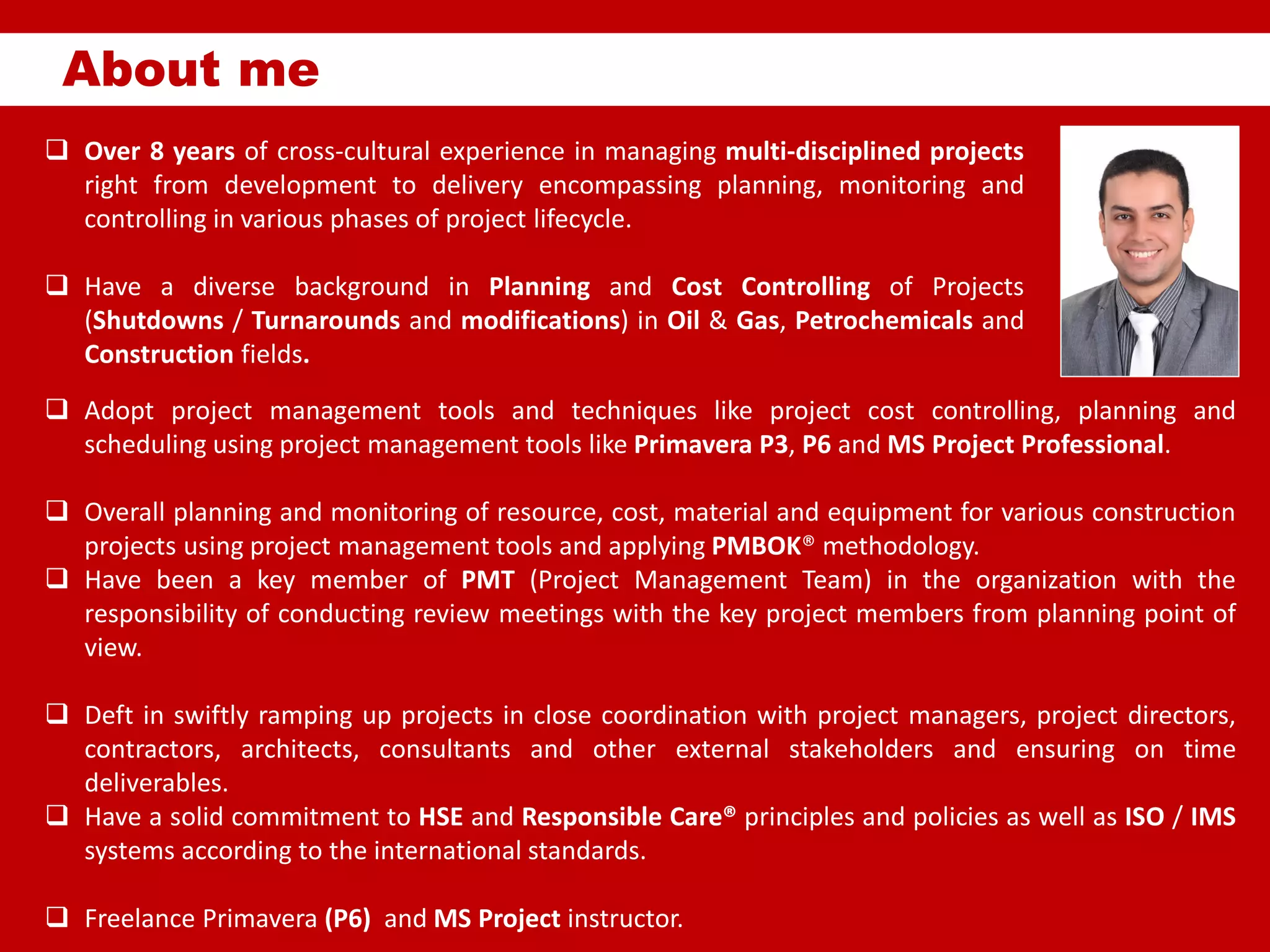 About me
 Over 8 years of cross-cultural experience in managing multi-disciplined projects
right from development to delivery encompassing planning, monitoring and
controlling in various phases of project lifecycle.
 Have a diverse background in Planning and Cost Controlling of Projects
(Shutdowns / Turnarounds and modifications) in Oil & Gas, Petrochemicals and
Construction fields.
 Adopt project management tools and techniques like project cost controlling, planning and
scheduling using project management tools like Primavera P3, P6 and MS Project Professional.
 Overall planning and monitoring of resource, cost, material and equipment for various construction
projects using project management tools and applying PMBOK® methodology.
 Have been a key member of PMT (Project Management Team) in the organization with the
responsibility of conducting review meetings with the key project members from planning point of
view.
 Deft in swiftly ramping up projects in close coordination with project managers, project directors,
contractors, architects, consultants and other external stakeholders and ensuring on time
deliverables.
 Have a solid commitment to HSE and Responsible Care® principles and policies as well as ISO / IMS
systems according to the international standards.
 Freelance Primavera (P6) and MS Project instructor.
 
