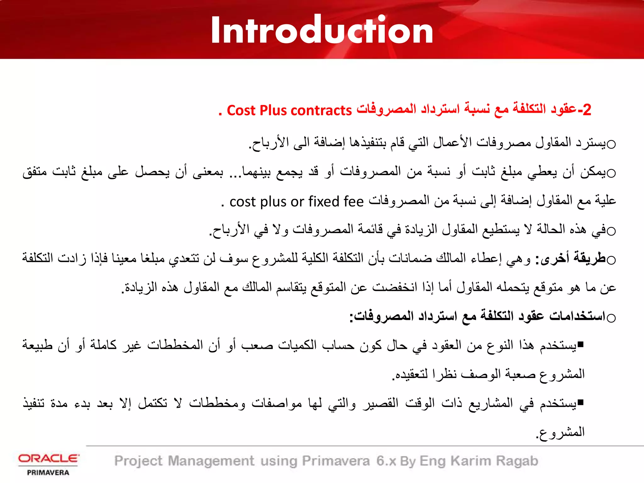 Introduction
2-‫اﻟﻣﺻروﻓﺎت‬ ‫اﺳﺗرداد‬ ‫ﻧﺳﺑﺔ‬ ‫ﻣﻊ‬ ‫اﻟﺗﻛﻠﻔﺔ‬ ‫ﻋﻘود‬Cost Plus contracts.
o‫ﯾﺳﺗرد‬‫اﻟﻣﻘﺎول‬‫ﻣﺻروﻓﺎت‬‫اﻷ‬‫ﻋﻣﺎل‬‫اﻟﺗﻲ‬‫ﻗﺎ‬‫م‬‫ﺑﺗﻧﻔﯾذھﺎ‬‫إﺿﺎﻓﺔ‬‫اﻟﻰ‬‫اﻷ‬‫رﺑﺎح‬.
o‫ﯾﻣﻛن‬‫أن‬‫ﯾﻌطﻲ‬‫ﻣﺑﻠﻎ‬‫ﺛﺎﺑت‬‫أو‬‫ﻧﺳﺑﺔ‬‫ﻣن‬‫اﻟﻣﺻروﻓﺎت‬‫أو‬‫ﻗد‬‫ﯾﺟﻣﻊ‬‫ﺑﯾﻧﮭﻣﺎ‬...‫ﺑﻣﻌﻧﻰ‬‫أ‬‫ن‬‫ﯾﺣﺻل‬‫ﻋﻠﻰ‬‫ﻣﺑﻠﻎ‬‫ﺛ‬‫ﺎﺑت‬‫ﻣﺗﻔﻖ‬
‫ﻋﻠﯾﺔ‬‫ﻣﻊ‬‫اﻟﻣﻘﺎول‬‫إ‬‫ﺿﺎﻓﺔ‬‫إ‬‫ﻟﻰ‬‫ﻧﺳﺑﺔ‬‫ﻣن‬‫اﻟﻣﺻروﻓﺎت‬cost plus or fixed fee.
o‫ﻓﻲ‬‫ھذه‬‫اﻟﺣﺎﻟﺔ‬‫ﻻ‬‫ﯾﺳﺗطﯾﻊ‬‫اﻟﻣﻘﺎول‬‫اﻟزﯾﺎدة‬‫ﻓﻲ‬‫ﻗﺎﺋﻣﺔ‬‫اﻟﻣﺻروﻓﺎت‬‫وﻻ‬‫ﻓﻲ‬‫اﻷ‬‫رﺑﺎح‬.
o‫طرﯾﻘﺔ‬‫أﺧرى‬:‫وھﻲ‬‫إﻋطﺎء‬‫اﻟﻣﺎﻟك‬‫ﺿﻣﺎﻧﺎت‬‫ﺑﺄن‬‫اﻟﺗﻛﻠﻔﺔ‬‫اﻟﻛﻠﯾﺔ‬‫ﻟﻠﻣﺷروع‬‫ﺳوف‬‫ﻟن‬‫ﺗﺗﻌدي‬‫ﻣﺑﻠﻐﺎ‬‫ﻣﻌﯾﻧﺎ‬‫ﻓﺈذ‬‫ا‬‫ز‬‫ادت‬‫اﻟﺗﻛﻠﻔﺔ‬
‫ﻋن‬‫ﻣﺎ‬‫ھو‬‫ﻣﺗوﻗﻊ‬‫ﯾﺗﺣﻣﻠﮫ‬‫اﻟﻣﻘﺎول‬‫أﻣﺎ‬‫إذا‬‫اﻧﺧﻔﺿت‬‫ﻋن‬‫اﻟﻣﺗوﻗﻊ‬‫ﯾﺗﻘﺎﺳم‬‫اﻟﻣﺎﻟك‬‫ﻣﻊ‬‫اﻟﻣﻘﺎول‬‫ھذه‬‫اﻟزﯾﺎدة‬.
o‫اﺳﺗﺧداﻣﺎت‬‫ﻋﻘود‬‫اﻟﺗﻛﻠﻔﺔ‬‫ﻣﻊ‬‫اﺳﺗرداد‬‫اﻟﻣﺻروﻓﺎت‬:
‫ﯾﺳﺗﺧدم‬‫ھذا‬‫اﻟﻧوع‬‫ﻣن‬‫اﻟﻌﻘود‬‫ﻓﻲ‬‫ﺣﺎل‬‫ﻛون‬‫ﺣﺳﺎب‬‫اﻟﻛﻣﯾﺎت‬‫ﺻﻌب‬‫أو‬‫أن‬‫اﻟﻣﺧططﺎت‬‫ﻏﯾر‬‫ﻛﺎﻣﻠﺔ‬‫أو‬‫أن‬‫طﺑﯾ‬‫ﻌﺔ‬
‫اﻟﻣﺷروع‬‫ﺻﻌﺑﺔ‬‫اﻟوﺻف‬‫ﻧظرا‬‫ﻟﺗﻌﻘﯾده‬.
‫ﯾﺳﺗﺧدم‬‫ﻓﻲ‬‫اﻟﻣﺷﺎرﯾﻊ‬‫ذات‬‫اﻟوﻗت‬‫اﻟﻘﺻﯾر‬‫واﻟﺗﻲ‬‫ﻟﮭﺎ‬‫ﻣواﺻﻔﺎت‬‫وﻣﺧططﺎت‬‫ﻻ‬‫ﺗﻛﺗﻣل‬‫إﻻ‬‫ﺑﻌد‬‫ﺑدء‬‫ﻣدة‬‫ﺗﻧﻔﯾذ‬
‫اﻟﻣﺷروع‬.
 