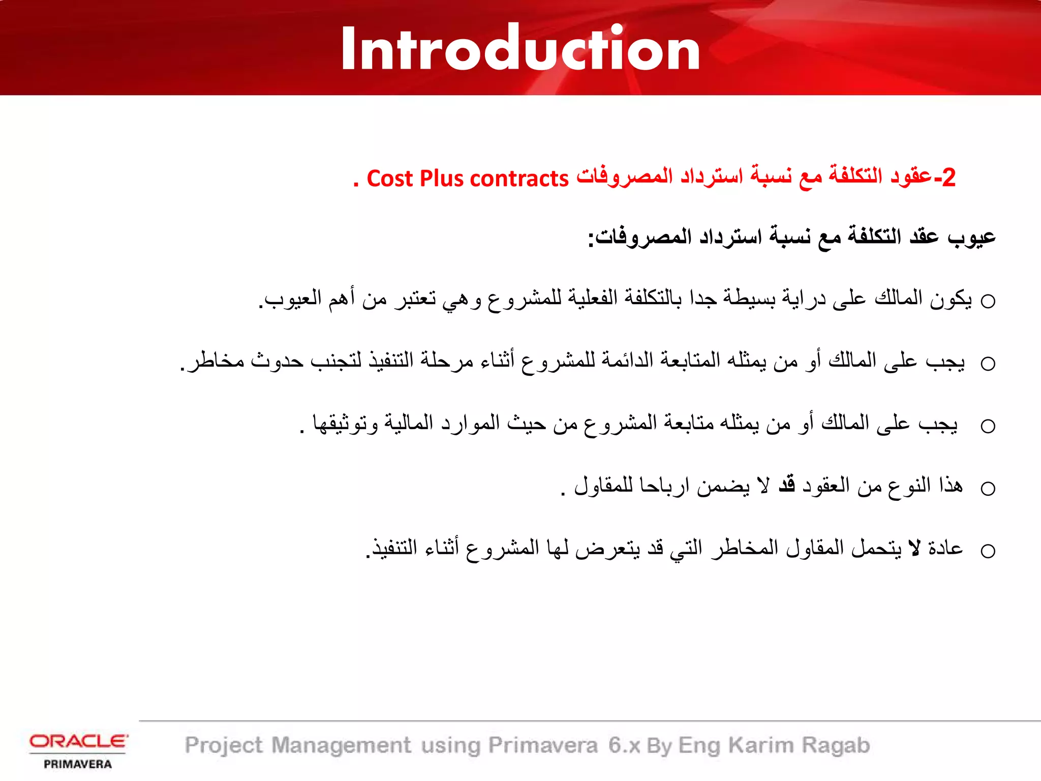 Introduction
2-‫اﻟﻣﺻروﻓﺎت‬ ‫اﺳﺗرداد‬ ‫ﻧﺳﺑﺔ‬ ‫ﻣﻊ‬ ‫اﻟﺗﻛﻠﻔﺔ‬ ‫ﻋﻘود‬Cost Plus contracts.
‫اﻟﻣﺻروﻓﺎت‬ ‫اﺳﺗرداد‬ ‫ﻧﺳﺑﺔ‬ ‫ﻣﻊ‬ ‫اﻟﺗﻛﻠﻔﺔ‬ ‫ﻋﻘد‬ ‫ﻋﯾوب‬:
o‫اﻟﻌﯾوب‬ ‫أھم‬ ‫ﻣن‬ ‫ﺗﻌﺗﺑر‬ ‫وھﻲ‬ ‫ﻟﻠﻣﺷروع‬ ‫اﻟﻔﻌﻠﯾﺔ‬ ‫ﺑﺎﻟﺗﻛﻠﻔﺔ‬ ‫ﺟدا‬ ‫ﺑﺳﯾطﺔ‬ ‫دراﯾﺔ‬ ‫ﻋﻠﻰ‬ ‫اﻟﻣﺎﻟك‬ ‫ﯾﻛون‬.
o‫ﻣﺧﺎطر‬ ‫ﺣدوث‬ ‫ﻟﺗﺟﻧب‬ ‫اﻟﺗﻧﻔﯾذ‬ ‫ﻣرﺣﻠﺔ‬ ‫أﺛﻧﺎء‬ ‫ﻟﻠﻣﺷروع‬ ‫اﻟداﺋﻣﺔ‬ ‫اﻟﻣﺗﺎﺑﻌﺔ‬ ‫ﯾﻣﺛﻠﮫ‬ ‫ﻣن‬ ‫أو‬ ‫اﻟﻣﺎﻟك‬ ‫ﻋﻠﻰ‬ ‫ﯾﺟب‬.
o‫وﺗوﺛﯾﻘﮭﺎ‬ ‫اﻟﻣﺎﻟﯾﺔ‬ ‫اﻟﻣوارد‬ ‫ﺣﯾث‬ ‫ﻣن‬ ‫اﻟﻣﺷروع‬ ‫ﻣﺗﺎﺑﻌﺔ‬ ‫ﯾﻣﺛﻠﮫ‬ ‫ﻣن‬ ‫أو‬ ‫اﻟﻣﺎﻟك‬ ‫ﻋﻠﻰ‬ ‫ﯾﺟب‬.
o‫اﻟﻌﻘود‬ ‫ﻣن‬ ‫اﻟﻧوع‬ ‫ھذا‬‫ﻗد‬‫ﻟﻠﻣﻘﺎول‬ ‫ارﺑﺎﺣﺎ‬ ‫ﯾﺿﻣن‬ ‫ﻻ‬.
o‫ﻋﺎدة‬‫ﻻ‬‫اﻟﺗﻧﻔﯾذ‬ ‫أﺛﻧﺎء‬ ‫اﻟﻣﺷروع‬ ‫ﻟﮭﺎ‬ ‫ﯾﺗﻌرض‬ ‫ﻗد‬ ‫اﻟﺗﻲ‬ ‫اﻟﻣﺧﺎطر‬ ‫اﻟﻣﻘﺎول‬ ‫ﯾﺗﺣﻣل‬.
 