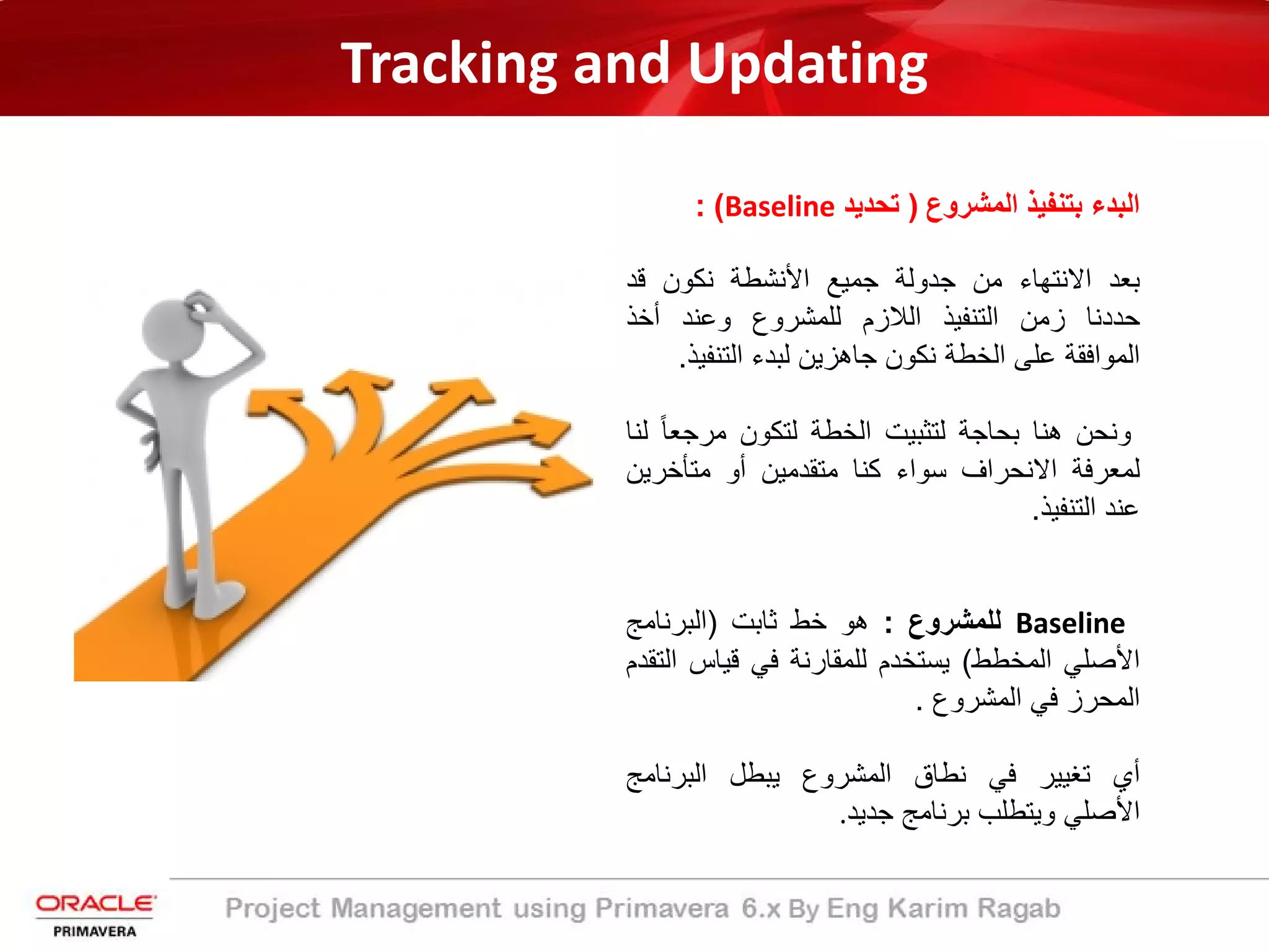 Tracking and Updating
‫اﻟﻣﺷروع‬ ‫ﺑﺗﻧﻔﯾذ‬ ‫اﻟﺑدء‬)‫ﺗﺣدﯾد‬Baseline: (
‫ﺑﻌد‬‫اﻻﻧﺗﮭﺎء‬‫ﻣن‬‫ﺟدوﻟﺔ‬‫ﺟﻣﯾﻊ‬‫اﻷﻧﺷطﺔ‬‫ﻧﻛون‬‫ﻗد‬
‫ﺣددﻧﺎ‬‫زﻣن‬‫اﻟﺗﻧﻔﯾذ‬‫اﻟﻼزم‬‫ﻟﻠﻣﺷروع‬‫وﻋﻧد‬‫أﺧذ‬
‫اﻟﻣواﻓﻘﺔ‬‫ﻋﻠﻰ‬‫اﻟﺧطﺔ‬‫ﻧﻛون‬‫ﺟﺎھزﯾن‬‫ﻟﺑدء‬‫اﻟﺗﻧﻔ‬‫ﯾذ‬.
‫وﻧﺣن‬‫ھﻧﺎ‬‫ﺑﺣﺎﺟﺔ‬‫ﻟﺗﺛﺑﯾت‬‫اﻟﺧطﺔ‬‫ﻟﺗﻛون‬ً‫ﺎ‬‫ﻣرﺟﻌ‬‫ﻟﻧﺎ‬
‫ﻟﻣﻌرﻓﺔ‬‫اﻻﻧﺣراف‬‫ﺳواء‬‫ﻛﻧﺎ‬‫ﻣﺗﻘدﻣﯾن‬‫أو‬‫ﻣﺗﺄﺧرﯾ‬‫ن‬
‫ﻋﻧد‬‫اﻟﺗﻧﻔﯾذ‬.
Baseline‫ﻟﻠﻣﺷروع‬:‫ھو‬‫ﺧط‬‫ﺛﺎﺑت‬)‫اﻟﺑرﻧﺎﻣﺞ‬
‫اﻷﺻﻠﻲ‬‫اﻟﻣﺧطط‬(‫ﯾﺳﺗﺧدم‬‫ﻟﻠﻣﻘﺎرﻧﺔ‬‫ﻓﻲ‬‫ﻗﯾﺎس‬‫ا‬‫ﻟﺗﻘدم‬
‫اﻟﻣﺣرز‬‫ﻓﻲ‬‫اﻟﻣﺷروع‬.
‫أي‬‫ﺗﻐﯾﯾر‬‫ﻓﻲ‬‫ﻧطﺎق‬‫اﻟﻣﺷروع‬‫ﯾﺑطل‬‫اﻟﺑرﻧﺎﻣﺞ‬
‫اﻷﺻﻠﻲ‬‫وﯾﺗطﻠب‬‫ﺑرﻧﺎﻣﺞ‬‫ﺟدﯾد‬.
 