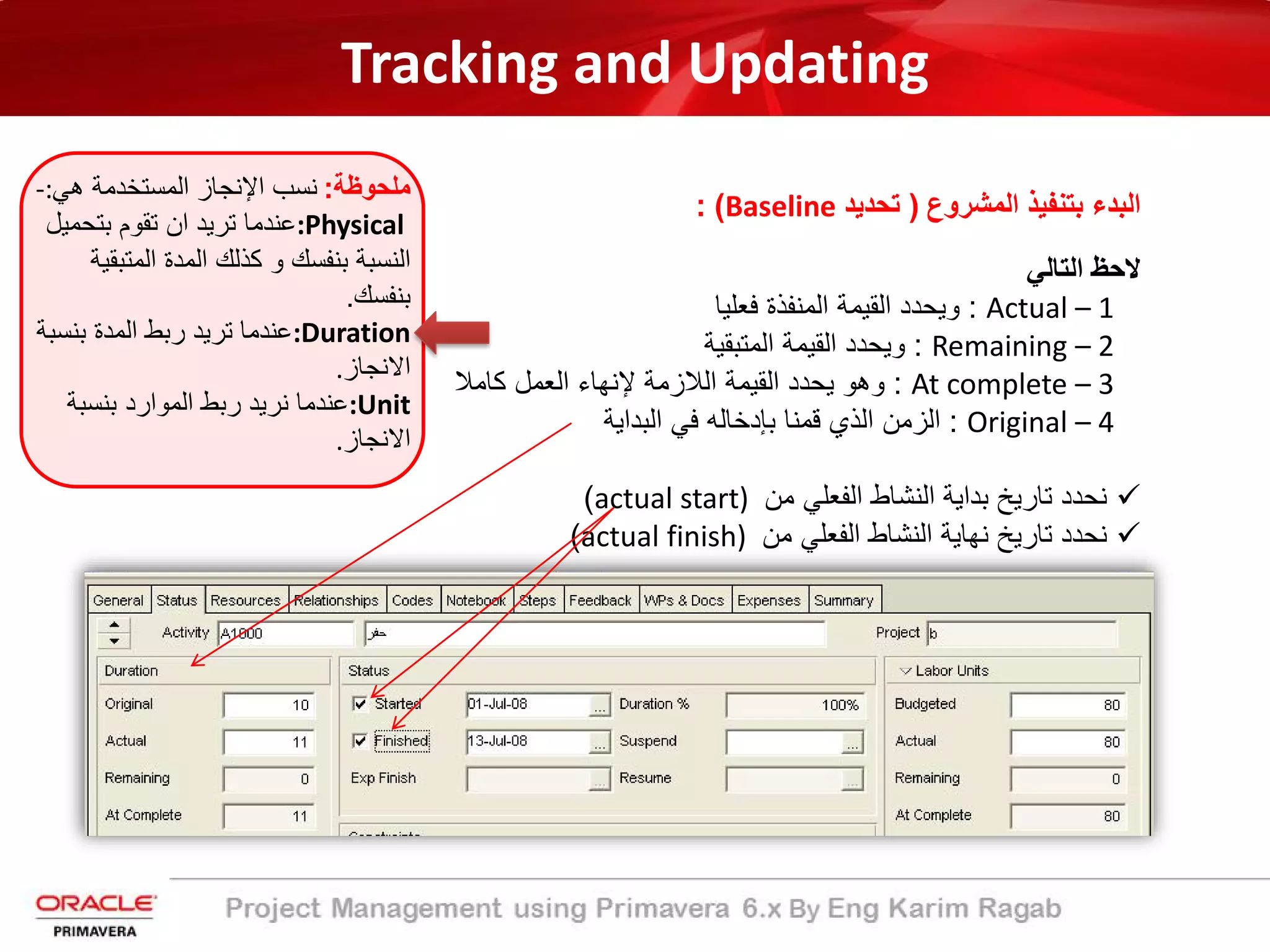 Tracking and Updating
‫اﻟﻣﺷروع‬ ‫ﺑﺗﻧﻔﯾذ‬ ‫اﻟﺑدء‬)‫ﺗﺣدﯾد‬Baseline: (
‫اﻟﺗﺎﻟﻲ‬ ‫ﻻﺣظ‬
:‫ﻓﻌﻠﯾﺎ‬ ‫اﻟﻣﻧﻔذة‬ ‫اﻟﻘﯾﻣﺔ‬ ‫وﯾﺣدد‬ Actual – 1
:‫اﻟﻣﺗﺑﻘﯾﺔ‬ ‫اﻟﻘﯾﻣﺔ‬ ‫وﯾﺣدد‬ Remaining – 2
:‫ﻛﺎﻣﻼ‬ ‫اﻟﻌﻣل‬ ‫ﻹﻧﮭﺎء‬ ‫اﻟﻼزﻣﺔ‬ ‫اﻟﻘﯾﻣﺔ‬ ‫ﯾﺣدد‬ ‫وھو‬ At complete – 3
:‫اﻟﺑداﯾﺔ‬ ‫ﻓﻲ‬ ‫ﺑﺈدﺧﺎﻟﮫ‬ ‫ﻗﻣﻧﺎ‬ ‫اﻟذي‬ ‫اﻟزﻣن‬ Original – 4
‫ﻣن‬ ‫اﻟﻔﻌﻠﻲ‬ ‫اﻟﻧﺷﺎط‬ ‫ﺑداﯾﺔ‬ ‫ﺗﺎرﯾﺦ‬ ‫ﻧﺣدد‬actual start)(
‫ﻣن‬ ‫اﻟﻔﻌﻠﻲ‬ ‫اﻟﻧﺷﺎط‬ ‫ﻧﮭﺎﯾﺔ‬ ‫ﺗﺎرﯾﺦ‬ ‫ﻧﺣدد‬actual finish)(
‫ﻣﻠﺣوظﺔ‬:‫ھﻲ‬ ‫اﻟﻣﺳﺗﺧدﻣﺔ‬ ‫اﻹﻧﺟﺎز‬ ‫ﻧﺳب‬-:
:Physical‫ﺑﺗﺣﻣﯾ‬ ‫ﺗﻘوم‬ ‫ان‬ ‫ﺗرﯾد‬ ‫ﻋﻧدﻣﺎ‬‫ل‬
‫اﻟﻣﺗﺑ‬ ‫اﻟﻣدة‬ ‫ﻛذﻟك‬ ‫و‬ ‫ﺑﻧﻔﺳك‬ ‫اﻟﻧﺳﺑﺔ‬‫ﻘﯾﺔ‬
‫ﺑﻧﻔﺳك‬.
:Duration‫ﺑﻧﺳ‬ ‫اﻟﻣدة‬ ‫رﺑط‬ ‫ﺗرﯾد‬ ‫ﻋﻧدﻣﺎ‬‫ﺑﺔ‬
‫اﻻﻧﺟﺎز‬.
:Unit‫ﺑﻧﺳﺑﺔ‬ ‫اﻟﻣوارد‬ ‫رﺑط‬ ‫ﻧرﯾد‬ ‫ﻋﻧدﻣﺎ‬
‫اﻻﻧﺟﺎز‬.
 