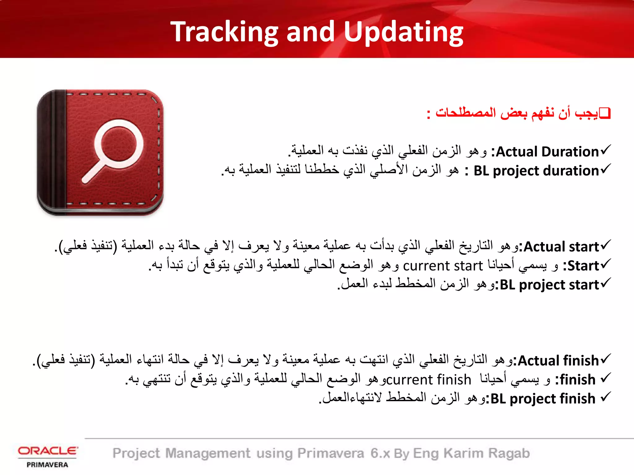 Tracking and Updating
‫ﯾﺟب‬‫أن‬‫ﻧﻔﮭم‬‫ﺑﻌض‬‫اﻟﻣﺻطﻠﺣﺎت‬:
Actual Duration:‫وھو‬‫اﻟزﻣن‬‫اﻟﻔﻌﻠﻲ‬‫اﻟذي‬‫ﻧﻔذت‬‫ﺑﮫ‬‫اﻟﻌﻣﻠﯾﺔ‬.
BL project duration:‫ھو‬‫اﻟزﻣن‬‫اﻷﺻﻠﻲ‬‫اﻟذي‬‫ﺧططﻧﺎ‬‫ﻟﺗﻧﻔﯾذ‬‫اﻟﻌﻣﻠﯾﺔ‬‫ﺑﮫ‬.
Actual start:‫وھو‬‫اﻟﺗﺎرﯾﺦ‬‫اﻟﻔﻌﻠﻲ‬‫اﻟذي‬‫ﺑدأت‬‫ﺑﮫ‬‫ﻋﻣﻠﯾﺔ‬‫ﻣﻌﯾﻧﺔ‬‫وﻻ‬‫ﯾﻌرف‬‫إﻻ‬‫ﻓﻲ‬‫ﺣﺎﻟﺔ‬‫ﺑدء‬‫اﻟﻌﻣﻠﯾﺔ‬)‫ﺗﻧﻔﯾ‬‫ذ‬‫ﻓﻌﻠﻲ‬(.
Start:‫و‬‫ﯾﺳﻣﻲ‬‫أﺣﯾﺎﻧﺎ‬current start‫وھو‬‫اﻟوﺿﻊ‬‫اﻟﺣﺎﻟﻲ‬‫ﻟﻠﻌﻣﻠﯾﺔ‬‫واﻟذي‬‫ﯾﺗوﻗﻊ‬‫أن‬‫ﺗﺑدأ‬‫ﺑﮫ‬.
BL project start:‫وھو‬‫اﻟزﻣن‬‫اﻟﻣﺧطط‬‫ﻟﺑدء‬‫اﻟﻌﻣل‬.
Actual finish:‫وھو‬‫اﻟﺗﺎرﯾﺦ‬‫اﻟﻔﻌﻠﻲ‬‫اﻟذي‬‫اﻧﺗﮭت‬‫ﺑﮫ‬‫ﻋﻣﻠﯾﺔ‬‫ﻣﻌﯾﻧﺔ‬‫وﻻ‬‫ﯾﻌرف‬‫إﻻ‬‫ﻓﻲ‬‫ﺣﺎﻟﺔ‬‫اﻧﺗﮭﺎء‬‫اﻟﻌﻣﻠﯾﺔ‬)‫ﺗﻧ‬‫ﻔﯾذ‬‫ﻓﻌﻠﻲ‬(.
finish:‫و‬‫ﯾﺳﻣﻲ‬‫أﺣﯾﺎﻧﺎ‬current finish‫وھو‬‫اﻟوﺿﻊ‬‫اﻟﺣﺎﻟﻲ‬‫ﻟﻠﻌﻣﻠﯾﺔ‬‫واﻟذي‬‫ﯾﺗوﻗﻊ‬‫أن‬‫ﺗﻧﺗﮭﻲ‬‫ﺑﮫ‬.
BL project finish:‫وھو‬‫اﻟزﻣن‬‫اﻟﻣﺧطط‬‫ﻻﻧﺗﮭﺎءاﻟﻌﻣل‬.
 