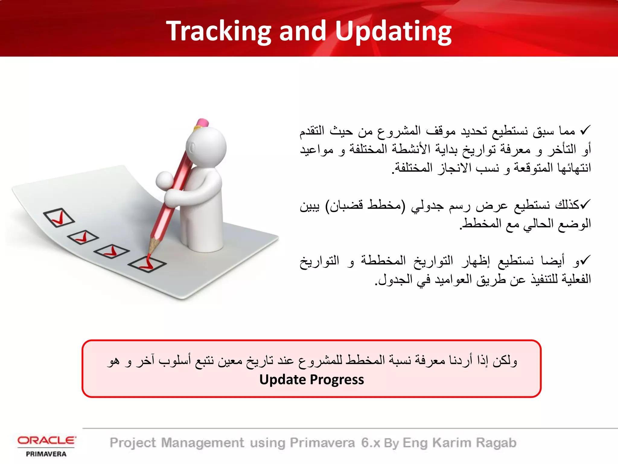 Tracking and Updating
‫ﻣﻣﺎ‬‫ﺳﺑﻖ‬‫ﻧﺳﺗطﯾﻊ‬‫ﺗﺣدﯾد‬‫ﻣوﻗف‬‫اﻟﻣﺷروع‬‫ﻣن‬‫ﺣﯾث‬‫اﻟ‬‫ﺗﻘدم‬
‫أو‬‫اﻟﺗﺄﺧر‬‫و‬‫ﻣﻌرﻓﺔ‬‫ﺗوارﯾﺦ‬‫ﺑداﯾﺔ‬‫اﻷﻧﺷطﺔ‬‫اﻟﻣﺧﺗﻠﻔﺔ‬‫و‬‫ﻣ‬‫واﻋﯾد‬
‫اﻧﺗﮭﺎﺋﮭﺎ‬‫اﻟﻣﺗوﻗﻌﺔ‬‫و‬‫ﻧﺳب‬‫اﻻﻧﺟﺎز‬‫اﻟﻣﺧﺗﻠﻔﺔ‬.
‫ﻛذﻟك‬‫ﻧﺳﺗطﯾﻊ‬‫ﻋرض‬‫رﺳم‬‫ﺟدوﻟﻲ‬)‫ﻣﺧطط‬‫ﻗﺿﺑﺎن‬(‫ﯾ‬‫ﺑﯾن‬
‫اﻟوﺿﻊ‬‫اﻟﺣﺎﻟﻲ‬‫ﻣﻊ‬‫اﻟﻣﺧطط‬.
‫و‬‫أﯾﺿﺎ‬‫ﻧﺳﺗطﯾﻊ‬‫إظﮭﺎر‬‫اﻟﺗوارﯾﺦ‬‫اﻟﻣﺧططﺔ‬‫و‬‫اﻟﺗوارﯾ‬‫ﺦ‬
‫اﻟﻔﻌﻠﯾﺔ‬‫ﻟﻠﺗﻧﻔﯾذ‬‫ﻋن‬‫طرﯾﻖ‬‫اﻟﻌواﻣﯾد‬‫ﻓﻲ‬‫اﻟﺟدول‬.
‫و‬ ‫آﺧر‬ ‫أﺳﻠوب‬ ‫ﻧﺗﺑﻊ‬ ‫ﻣﻌﯾن‬ ‫ﺗﺎرﯾﺦ‬ ‫ﻋﻧد‬ ‫ﻟﻠﻣﺷروع‬ ‫اﻟﻣﺧطط‬ ‫ﻧﺳﺑﺔ‬ ‫ﻣﻌرﻓﺔ‬ ‫أردﻧﺎ‬ ‫إذا‬ ‫وﻟﻛن‬‫ھو‬
Update Progress
 