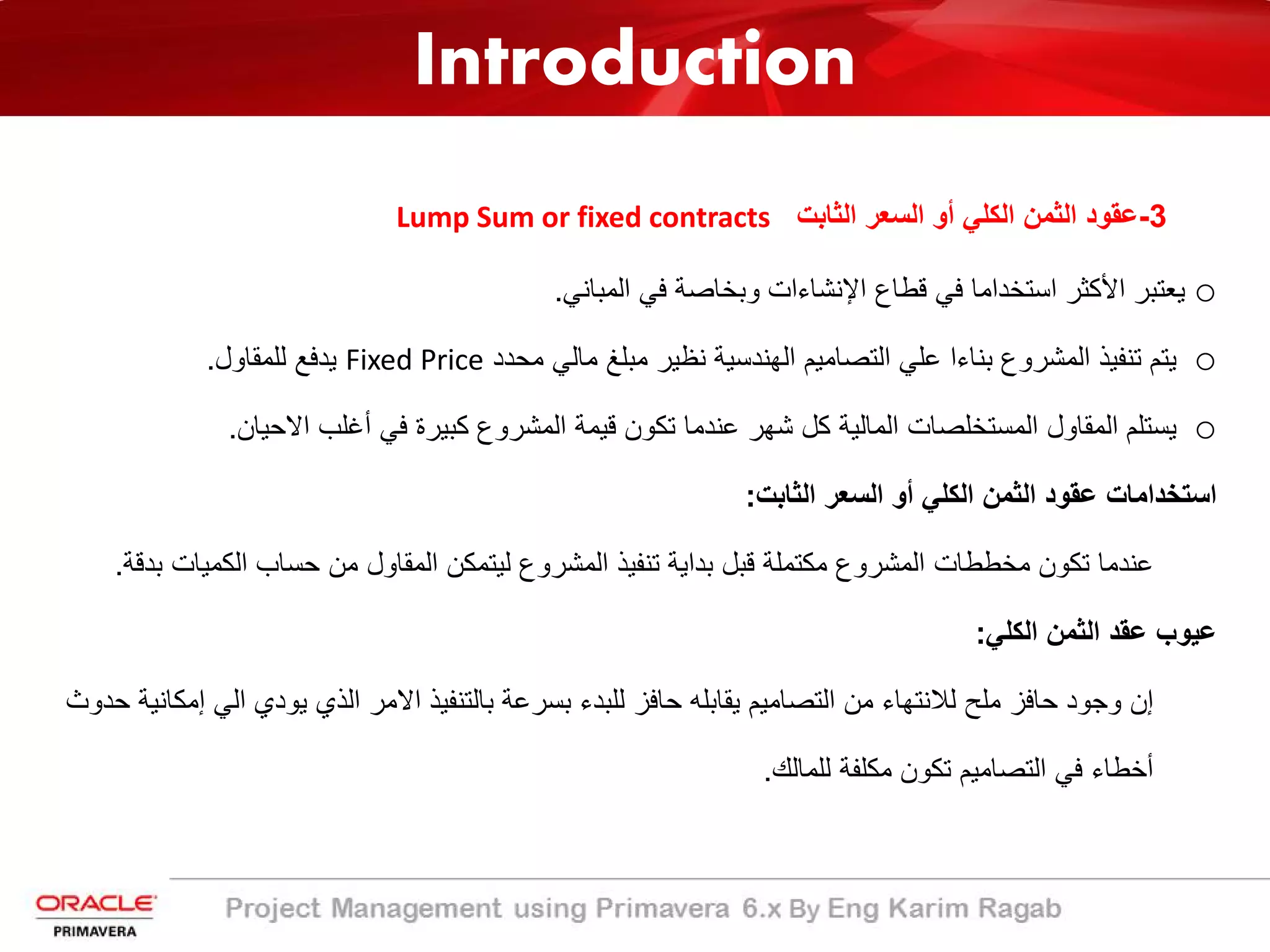 Introduction
3-‫اﻟﺛﺎﺑت‬ ‫اﻟﺳﻌر‬ ‫أو‬ ‫اﻟﻛﻠﻲ‬ ‫اﻟﺛﻣن‬ ‫ﻋﻘود‬Lump Sum or fixed contracts
o‫اﻷ‬ ‫ﯾﻌﺗﺑر‬‫ا‬ ‫ﻗطﺎع‬ ‫ﻓﻲ‬ ‫اﺳﺗﺧداﻣﺎ‬ ‫ﻛﺛر‬‫ﻹ‬‫اﻟﻣﺑﺎﻧﻲ‬ ‫ﻓﻲ‬ ‫وﺑﺧﺎﺻﺔ‬ ‫ﻧﺷﺎءات‬.
o‫ﻣﺣدد‬ ‫ﻣﺎﻟﻲ‬ ‫ﻣﺑﻠﻎ‬ ‫ﻧظﯾر‬ ‫اﻟﮭﻧدﺳﯾﺔ‬ ‫اﻟﺗﺻﺎﻣﯾم‬ ‫ﻋﻠﻲ‬ ‫ﺑﻧﺎءا‬ ‫اﻟﻣﺷروع‬ ‫ﺗﻧﻔﯾذ‬ ‫ﯾﺗم‬Fixed Price‫ﻟﻠﻣﻘﺎول‬ ‫ﯾدﻓﻊ‬.
o‫اﻻﺣﯾﺎن‬ ‫أﻏﻠب‬ ‫ﻓﻲ‬ ‫ﻛﺑﯾرة‬ ‫اﻟﻣﺷروع‬ ‫ﻗﯾﻣﺔ‬ ‫ﺗﻛون‬ ‫ﻋﻧدﻣﺎ‬ ‫ﺷﮭر‬ ‫ﻛل‬ ‫اﻟﻣﺎﻟﯾﺔ‬ ‫اﻟﻣﺳﺗﺧﻠﺻﺎت‬ ‫اﻟﻣﻘﺎول‬ ‫ﯾﺳﺗﻠم‬.
‫اﻟﺛﺎﺑت‬ ‫اﻟﺳﻌر‬ ‫أو‬ ‫اﻟﻛﻠﻲ‬ ‫اﻟﺛﻣن‬ ‫ﻋﻘود‬ ‫اﺳﺗﺧداﻣﺎت‬:
‫اﻟﻛﻣﯾﺎت‬ ‫ﺣﺳﺎب‬ ‫ﻣن‬ ‫اﻟﻣﻘﺎول‬ ‫ﻟﯾﺗﻣﻛن‬ ‫اﻟﻣﺷروع‬ ‫ﺗﻧﻔﯾذ‬ ‫ﺑداﯾﺔ‬ ‫ﻗﺑل‬ ‫ﻣﻛﺗﻣﻠﺔ‬ ‫اﻟﻣﺷروع‬ ‫ﻣﺧططﺎت‬ ‫ﺗﻛون‬ ‫ﻋﻧدﻣﺎ‬‫ﺑدﻗﺔ‬.
‫اﻟﻛﻠﻲ‬ ‫اﻟﺛﻣن‬ ‫ﻋﻘد‬ ‫ﻋﯾوب‬:
‫اﻟﻲ‬ ‫ﯾودي‬ ‫اﻟذي‬ ‫اﻻﻣر‬ ‫ﺑﺎﻟﺗﻧﻔﯾذ‬ ‫ﺑﺳرﻋﺔ‬ ‫ﻟﻠﺑدء‬ ‫ﺣﺎﻓز‬ ‫ﯾﻘﺎﺑﻠﮫ‬ ‫اﻟﺗﺻﺎﻣﯾم‬ ‫ﻣن‬ ‫ﻟﻼﻧﺗﮭﺎء‬ ‫ﻣﻠﺢ‬ ‫ﺣﺎﻓز‬ ‫وﺟود‬ ‫إن‬‫إ‬‫ﺣدوث‬ ‫ﻣﻛﺎﻧﯾﺔ‬
‫ﻟﻠﻣﺎﻟك‬ ‫ﻣﻛﻠﻔﺔ‬ ‫ﺗﻛون‬ ‫اﻟﺗﺻﺎﻣﯾم‬ ‫ﻓﻲ‬ ‫أﺧطﺎء‬.
 