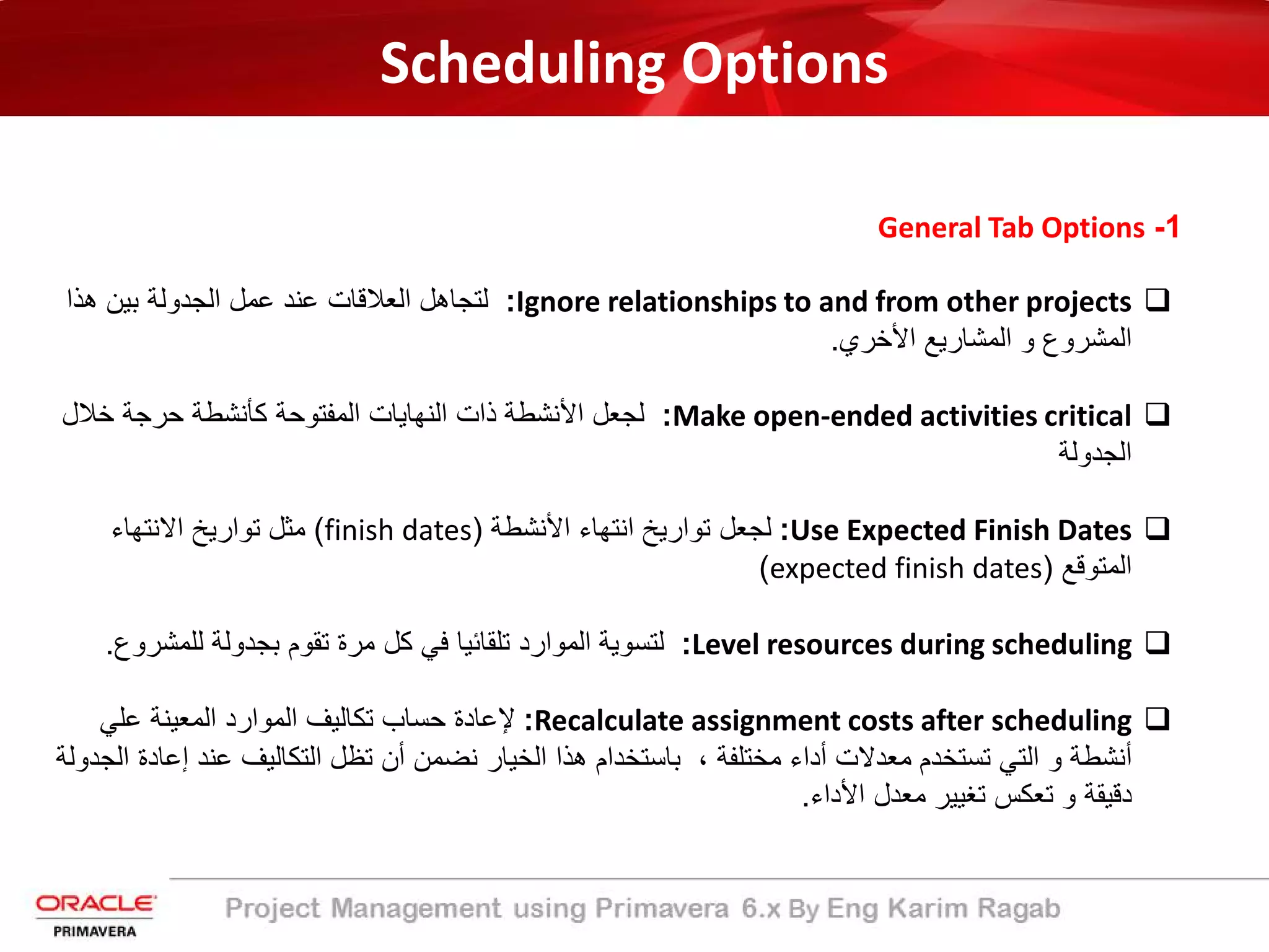 Scheduling Options
1-General Tab Options
Ignore relationships to and from other projects:‫ھذا‬ ‫ﺑﯾن‬ ‫اﻟﺟدوﻟﺔ‬ ‫ﻋﻣل‬ ‫ﻋﻧد‬ ‫اﻟﻌﻼﻗﺎت‬ ‫ﻟﺗﺟﺎھل‬
‫اﻷﺧري‬ ‫اﻟﻣﺷﺎرﯾﻊ‬ ‫و‬ ‫اﻟﻣﺷروع‬.
Make open-ended activities critical:‫ﺧﻼل‬ ‫ﺣرﺟﺔ‬ ‫ﻛﺄﻧﺷطﺔ‬ ‫اﻟﻣﻔﺗوﺣﺔ‬ ‫اﻟﻧﮭﺎﯾﺎت‬ ‫ذات‬ ‫اﻷﻧﺷطﺔ‬ ‫ﻟﺟﻌل‬
‫اﻟﺟدوﻟﺔ‬
Use Expected Finish Dates:‫اﻷﻧﺷطﺔ‬ ‫اﻧﺗﮭﺎء‬ ‫ﺗوارﯾﺦ‬ ‫ﻟﺟﻌل‬)finish dates(‫اﻻﻧﺗﮭﺎء‬ ‫ﺗوارﯾﺦ‬ ‫ﻣﺛل‬
‫اﻟﻣﺗوﻗﻊ‬)expected finish dates(
Level resources during scheduling:‫ﻟﻠﻣﺷروع‬ ‫ﺑﺟدوﻟﺔ‬ ‫ﺗﻘوم‬ ‫ﻣرة‬ ‫ﻛل‬ ‫ﻓﻲ‬ ‫ﺗﻠﻘﺎﺋﯾﺎ‬ ‫اﻟﻣوارد‬ ‫ﻟﺗﺳوﯾﺔ‬.
Recalculate assignment costs after scheduling:‫ﻋﻠﻲ‬ ‫اﻟﻣﻌﯾﻧﺔ‬ ‫اﻟﻣوارد‬ ‫ﺗﻛﺎﻟﯾف‬ ‫ﺣﺳﺎب‬ ‫ﻹﻋﺎدة‬
، ‫ﻣﺧﺗﻠﻔﺔ‬ ‫أداء‬ ‫ﻣﻌدﻻت‬ ‫ﺗﺳﺗﺧدم‬ ‫اﻟﺗﻲ‬ ‫و‬ ‫أﻧﺷطﺔ‬‫إ‬ ‫ﻋﻧد‬ ‫اﻟﺗﻛﺎﻟﯾف‬ ‫ﺗظل‬ ‫أن‬ ‫ﻧﺿﻣن‬ ‫اﻟﺧﯾﺎر‬ ‫ھذا‬ ‫ﺑﺎﺳﺗﺧدام‬‫اﻟﺟدوﻟﺔ‬ ‫ﻋﺎدة‬
‫اﻷداء‬ ‫ﻣﻌدل‬ ‫ﺗﻐﯾﯾر‬ ‫ﺗﻌﻛس‬ ‫و‬ ‫دﻗﯾﻘﺔ‬.
 