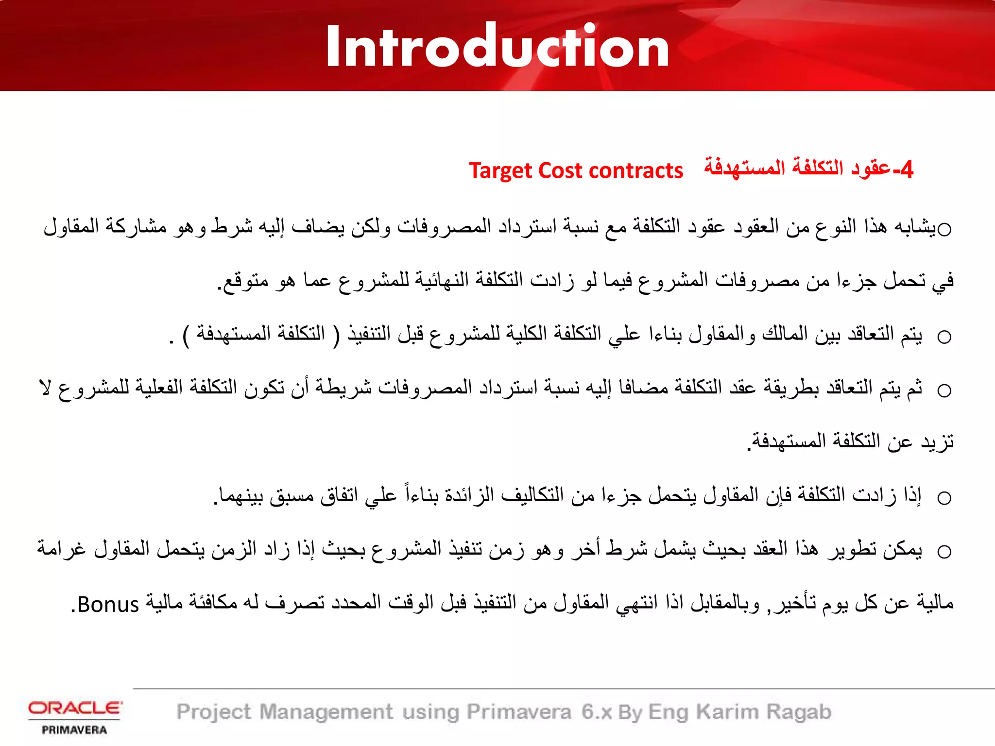 Introduction
4-‫اﻟﻣﺳﺗﮭدﻓﺔ‬ ‫اﻟﺗﻛﻠﻔﺔ‬ ‫ﻋﻘود‬Target Cost contracts
o‫ﯾﺿﺎف‬ ‫وﻟﻛن‬ ‫اﻟﻣﺻروﻓﺎت‬ ‫اﺳﺗرداد‬ ‫ﻧﺳﺑﺔ‬ ‫ﻣﻊ‬ ‫اﻟﺗﻛﻠﻔﺔ‬ ‫ﻋﻘود‬ ‫اﻟﻌﻘود‬ ‫ﻣن‬ ‫اﻟﻧوع‬ ‫ھذا‬ ‫ﯾﺷﺎﺑﮫ‬‫إﻟﯾﮫ‬‫ﻣﺷ‬ ‫وھو‬ ‫ﺷرط‬‫اﻟﻣﻘﺎول‬ ‫ﺎرﻛﺔ‬
‫ﻣﺗوﻗﻊ‬ ‫ھو‬ ‫ﻋﻣﺎ‬ ‫ﻟﻠﻣﺷروع‬ ‫اﻟﻧﮭﺎﺋﯾﺔ‬ ‫اﻟﺗﻛﻠﻔﺔ‬ ‫زادت‬ ‫ﻟو‬ ‫ﻓﯾﻣﺎ‬ ‫اﻟﻣﺷروع‬ ‫ﻣﺻروﻓﺎت‬ ‫ﻣن‬ ‫ﺟزءا‬ ‫ﺗﺣﻣل‬ ‫ﻓﻲ‬.
o‫اﻟﺗﻧﻔﯾذ‬ ‫ﻗﺑل‬ ‫ﻟﻠﻣﺷروع‬ ‫اﻟﻛﻠﯾﺔ‬ ‫اﻟﺗﻛﻠﻔﺔ‬ ‫ﻋﻠﻲ‬ ‫ﺑﻧﺎءا‬ ‫واﻟﻣﻘﺎول‬ ‫اﻟﻣﺎﻟك‬ ‫ﺑﯾن‬ ‫اﻟﺗﻌﺎﻗد‬ ‫ﯾﺗم‬)‫اﻟﻣ‬ ‫اﻟﺗﻛﻠﻔﺔ‬‫ﺳﺗﮭدﻓﺔ‬. (
o‫ﻣﺿﺎﻓﺎ‬ ‫اﻟﺗﻛﻠﻔﺔ‬ ‫ﻋﻘد‬ ‫ﺑطرﯾﻘﺔ‬ ‫اﻟﺗﻌﺎﻗد‬ ‫ﯾﺗم‬ ‫ﺛم‬‫إﻟﯾﮫ‬‫اﻟﺗﻛ‬ ‫ﺗﻛون‬ ‫أن‬ ‫ﺷرﯾطﺔ‬ ‫اﻟﻣﺻروﻓﺎت‬ ‫اﺳﺗرداد‬ ‫ﻧﺳﺑﺔ‬‫ﻻ‬ ‫ﻟﻠﻣﺷروع‬ ‫اﻟﻔﻌﻠﯾﺔ‬ ‫ﻠﻔﺔ‬
‫اﻟﻣﺳﺗﮭدﻓﺔ‬ ‫اﻟﺗﻛﻠﻔﺔ‬ ‫ﻋن‬ ‫ﺗزﯾد‬.
o‫اﻟﺗﻛﻠﻔﺔ‬ ‫زادت‬ ‫إذا‬‫ﻓﺈن‬ً‫ا‬‫ﺑﻧﺎء‬ ‫اﻟزاﺋدة‬ ‫اﻟﺗﻛﺎﻟﯾف‬ ‫ﻣن‬ ‫ﺟزءا‬ ‫ﯾﺗﺣﻣل‬ ‫اﻟﻣﻘﺎول‬‫ﺑﯾﻧﮭﻣﺎ‬ ‫ﻣﺳﺑﻖ‬ ‫اﺗﻔﺎق‬ ‫ﻋﻠﻲ‬.
o‫اﻟﻣﻘ‬ ‫ﯾﺗﺣﻣل‬ ‫اﻟزﻣن‬ ‫زاد‬ ‫إذا‬ ‫ﺑﺣﯾث‬ ‫اﻟﻣﺷروع‬ ‫ﺗﻧﻔﯾذ‬ ‫زﻣن‬ ‫وھو‬ ‫أﺧر‬ ‫ﺷرط‬ ‫ﯾﺷﻣل‬ ‫ﺑﺣﯾث‬ ‫اﻟﻌﻘد‬ ‫ھذا‬ ‫ﺗطوﯾر‬ ‫ﯾﻣﻛن‬‫ﻏراﻣﺔ‬ ‫ﺎول‬
‫ﺗﺄﺧﯾر‬ ‫ﯾوم‬ ‫ﻛل‬ ‫ﻋن‬ ‫ﻣﺎﻟﯾﺔ‬,‫ﻣ‬ ‫ﻣﻛﺎﻓﺋﺔ‬ ‫ﻟﮫ‬ ‫ﺗﺻرف‬ ‫اﻟﻣﺣدد‬ ‫اﻟوﻗت‬ ‫ﻓﺑل‬ ‫اﻟﺗﻧﻔﯾذ‬ ‫ﻣن‬ ‫اﻟﻣﻘﺎول‬ ‫اﻧﺗﮭﻲ‬ ‫اذا‬ ‫وﺑﺎﻟﻣﻘﺎﺑل‬‫ﺎﻟﯾﺔ‬Bonus.
 