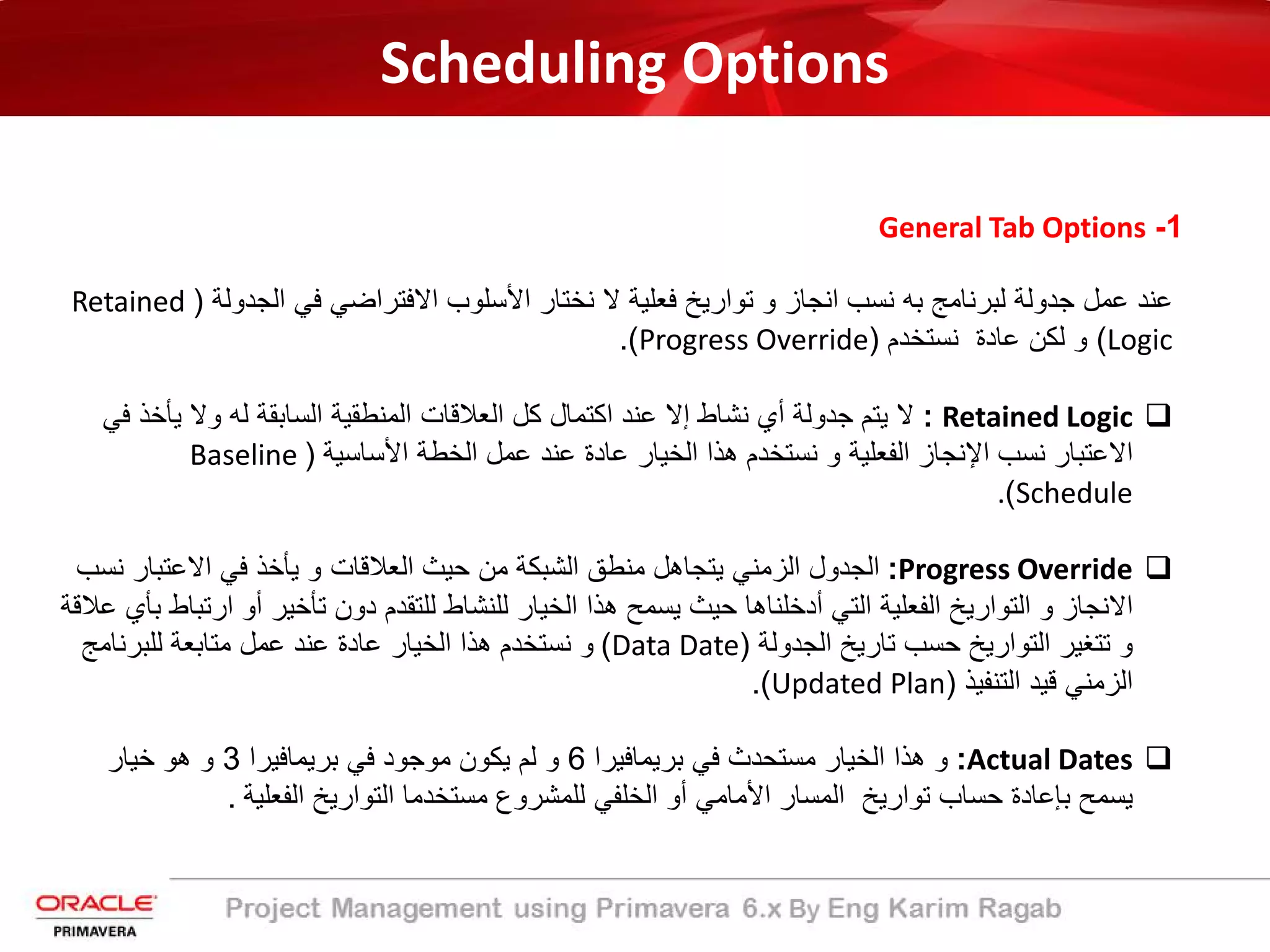 Scheduling Options
1-General Tab Options
‫اﻟﺟدوﻟﺔ‬ ‫ﻓﻲ‬ ‫اﻻﻓﺗراﺿﻲ‬ ‫اﻷﺳﻠوب‬ ‫ﻧﺧﺗﺎر‬ ‫ﻻ‬ ‫ﻓﻌﻠﯾﺔ‬ ‫ﺗوارﯾﺦ‬ ‫و‬ ‫اﻧﺟﺎز‬ ‫ﻧﺳب‬ ‫ﺑﮫ‬ ‫ﻟﺑرﻧﺎﻣﺞ‬ ‫ﺟدوﻟﺔ‬ ‫ﻋﻣل‬ ‫ﻋﻧد‬)Retained
Logic(‫ﻧﺳﺗﺧدم‬ ‫ﻋﺎدة‬ ‫ﻟﻛن‬ ‫و‬)Progress Override.(
Retained Logic:‫ﯾﺄﺧذ‬ ‫وﻻ‬ ‫ﻟﮫ‬ ‫اﻟﺳﺎﺑﻘﺔ‬ ‫اﻟﻣﻧطﻘﯾﺔ‬ ‫اﻟﻌﻼﻗﺎت‬ ‫ﻛل‬ ‫اﻛﺗﻣﺎل‬ ‫ﻋﻧد‬ ‫إﻻ‬ ‫ﻧﺷﺎط‬ ‫أي‬ ‫ﺟدوﻟﺔ‬ ‫ﯾﺗم‬ ‫ﻻ‬‫ﻓﻲ‬
‫اﻷﺳﺎﺳﯾﺔ‬ ‫اﻟﺧطﺔ‬ ‫ﻋﻣل‬ ‫ﻋﻧد‬ ‫ﻋﺎدة‬ ‫اﻟﺧﯾﺎر‬ ‫ھذا‬ ‫ﻧﺳﺗﺧدم‬ ‫و‬ ‫اﻟﻔﻌﻠﯾﺔ‬ ‫اﻹﻧﺟﺎز‬ ‫ﻧﺳب‬ ‫اﻻﻋﺗﺑﺎر‬)Baseline
Schedule(.
Progress Override:‫ﻧ‬ ‫اﻻﻋﺗﺑﺎر‬ ‫ﻓﻲ‬ ‫ﯾﺄﺧذ‬ ‫و‬ ‫اﻟﻌﻼﻗﺎت‬ ‫ﺣﯾث‬ ‫ﻣن‬ ‫اﻟﺷﺑﻛﺔ‬ ‫ﻣﻧطﻖ‬ ‫ﯾﺗﺟﺎھل‬ ‫اﻟزﻣﻧﻲ‬ ‫اﻟﺟدول‬‫ﺳب‬
‫ار‬ ‫أو‬ ‫ﺗﺄﺧﯾر‬ ‫دون‬ ‫ﻟﻠﺗﻘدم‬ ‫ﻟﻠﻧﺷﺎط‬ ‫اﻟﺧﯾﺎر‬ ‫ھذا‬ ‫ﯾﺳﻣﺢ‬ ‫ﺣﯾث‬ ‫أدﺧﻠﻧﺎھﺎ‬ ‫اﻟﺗﻲ‬ ‫اﻟﻔﻌﻠﯾﺔ‬ ‫اﻟﺗوارﯾﺦ‬ ‫و‬ ‫اﻻﻧﺟﺎز‬‫ﻋﻼﻗﺔ‬ ‫ﺑﺄي‬ ‫ﺗﺑﺎط‬
‫اﻟﺟدوﻟﺔ‬ ‫ﺗﺎرﯾﺦ‬ ‫ﺣﺳب‬ ‫اﻟﺗوارﯾﺦ‬ ‫ﺗﺗﻐﯾر‬ ‫و‬)Data Date(‫ﻟﻠﺑرﻧﺎﻣﺞ‬ ‫ﻣﺗﺎﺑﻌﺔ‬ ‫ﻋﻣل‬ ‫ﻋﻧد‬ ‫ﻋﺎدة‬ ‫اﻟﺧﯾﺎر‬ ‫ھذا‬ ‫ﻧﺳﺗﺧدم‬ ‫و‬
‫اﻟﺗﻧﻔﯾذ‬ ‫ﻗﯾد‬ ‫اﻟزﻣﻧﻲ‬)Updated Plan.(
Actual Dates:‫ﺑرﯾﻣﺎﻓﯾرا‬ ‫ﻓﻲ‬ ‫ﻣﺳﺗﺣدث‬ ‫اﻟﺧﯾﺎر‬ ‫ھذا‬ ‫و‬6‫ﺑرﯾﻣﺎﻓﯾرا‬ ‫ﻓﻲ‬ ‫ﻣوﺟود‬ ‫ﯾﻛون‬ ‫ﻟم‬ ‫و‬3‫ﺧﯾﺎر‬ ‫ھو‬ ‫و‬
‫اﻟﻔﻌﻠﯾﺔ‬ ‫اﻟﺗوارﯾﺦ‬ ‫ﻣﺳﺗﺧدﻣﺎ‬ ‫ﻟﻠﻣﺷروع‬ ‫اﻟﺧﻠﻔﻲ‬ ‫أو‬ ‫اﻷﻣﺎﻣﻲ‬ ‫اﻟﻣﺳﺎر‬ ‫ﺗوارﯾﺦ‬ ‫ﺣﺳﺎب‬ ‫ﺑﺈﻋﺎدة‬ ‫ﯾﺳﻣﺢ‬.
 