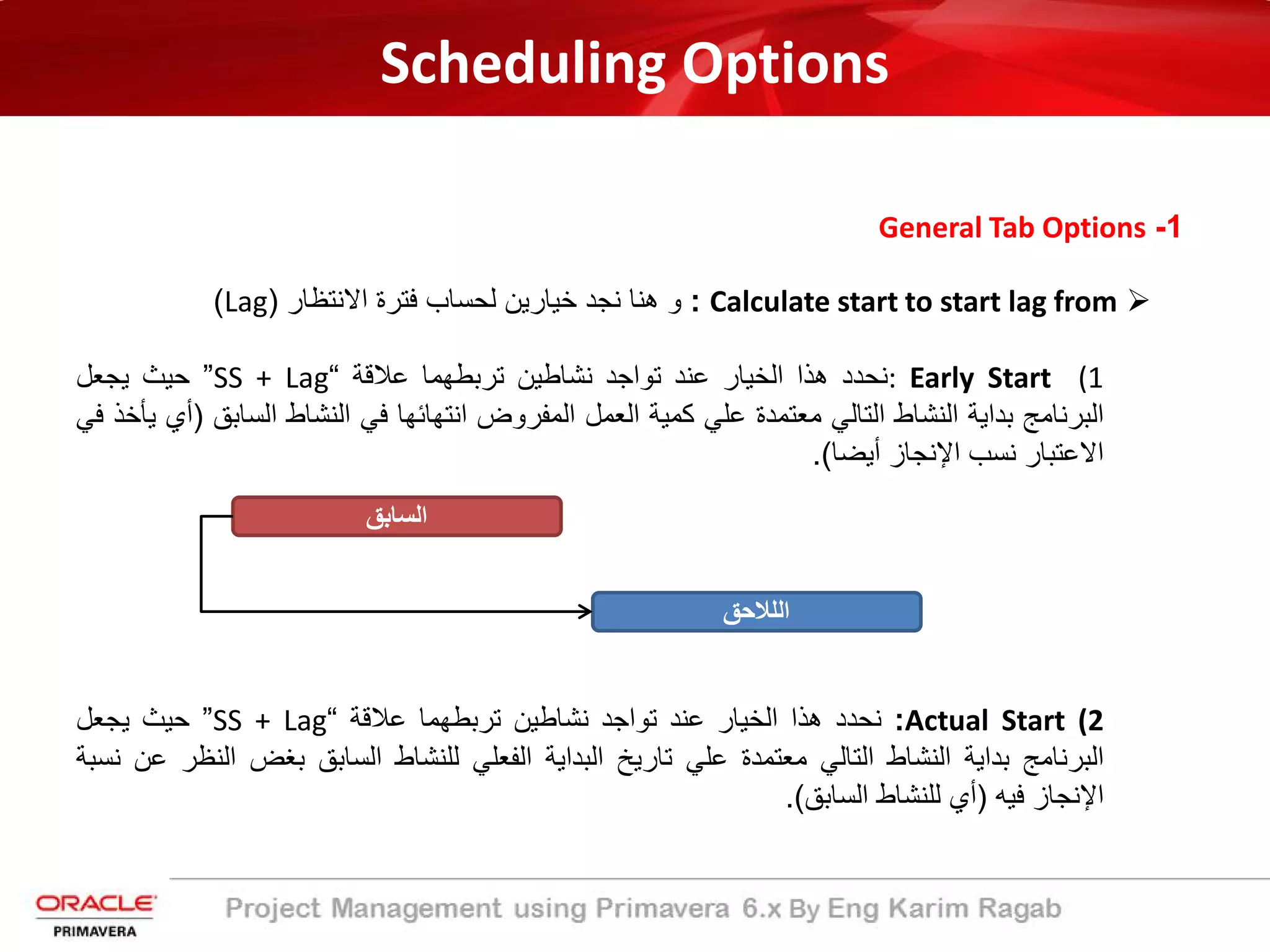 Scheduling Options
1-General Tab Options
Calculate start to start lag from:‫و‬‫ھﻧﺎ‬‫ﻧﺟد‬‫ﺧﯾﺎرﯾن‬‫ﻟﺣﺳﺎب‬‫ﻓﺗرة‬‫اﻻﻧﺗظﺎر‬)Lag(
(1: Early Start‫ﻧﺣدد‬‫ھذا‬‫اﻟﺧﯾﺎر‬‫ﻋﻧد‬‫ﺗواﺟد‬‫ﻧﺷﺎطﯾن‬‫ﺗرﺑطﮭﻣﺎ‬‫ﻋﻼﻗﺔ‬“SS + Lag”‫ﺣﯾث‬‫ﯾﺟﻌل‬
‫اﻟﺑرﻧﺎﻣﺞ‬‫ﺑداﯾﺔ‬‫اﻟﻧﺷﺎط‬‫اﻟﺗﺎﻟﻲ‬‫ﻣﻌﺗﻣدة‬‫ﻋﻠﻲ‬‫ﻛﻣﯾﺔ‬‫اﻟﻌﻣل‬‫اﻟﻣﻔروض‬‫اﻧﺗﮭﺎﺋﮭﺎ‬‫ﻓﻲ‬‫اﻟﻧﺷﺎط‬‫اﻟﺳﺎﺑ‬‫ﻖ‬)‫أي‬‫ﯾﺄﺧذ‬‫ﻓﻲ‬
‫اﻻﻋﺗﺑﺎر‬‫ﻧﺳب‬‫اﻹﻧﺟﺎز‬‫أﯾﺿﺎ‬(.
(2Actual Start:‫ﻧﺣدد‬‫ھذا‬‫اﻟﺧﯾﺎر‬‫ﻋﻧد‬‫ﺗواﺟد‬‫ﻧﺷﺎطﯾن‬‫ﺗرﺑطﮭﻣﺎ‬‫ﻋﻼﻗﺔ‬“SS + Lag”‫ﺣﯾث‬‫ﯾﺟﻌل‬
‫اﻟﺑرﻧﺎﻣﺞ‬‫ﺑداﯾﺔ‬‫اﻟﻧﺷﺎط‬‫اﻟﺗﺎﻟﻲ‬‫ﻣﻌﺗﻣدة‬‫ﻋﻠﻲ‬‫ﺗﺎرﯾﺦ‬‫اﻟﺑداﯾﺔ‬‫اﻟﻔﻌﻠﻲ‬‫ﻟﻠﻧﺷﺎط‬‫اﻟﺳﺎﺑﻖ‬‫ﺑﻐض‬‫اﻟ‬‫ﻧظر‬‫ﻋن‬‫ﻧﺳﺑﺔ‬
‫اﻹﻧﺟﺎز‬‫ﻓﯾﮫ‬)‫أي‬‫ﻟﻠﻧﺷﺎط‬‫اﻟﺳﺎﺑﻖ‬(.
‫اﻟﺳﺎﺑﻖ‬
‫اﻟﻠﻼﺣﻖ‬
 