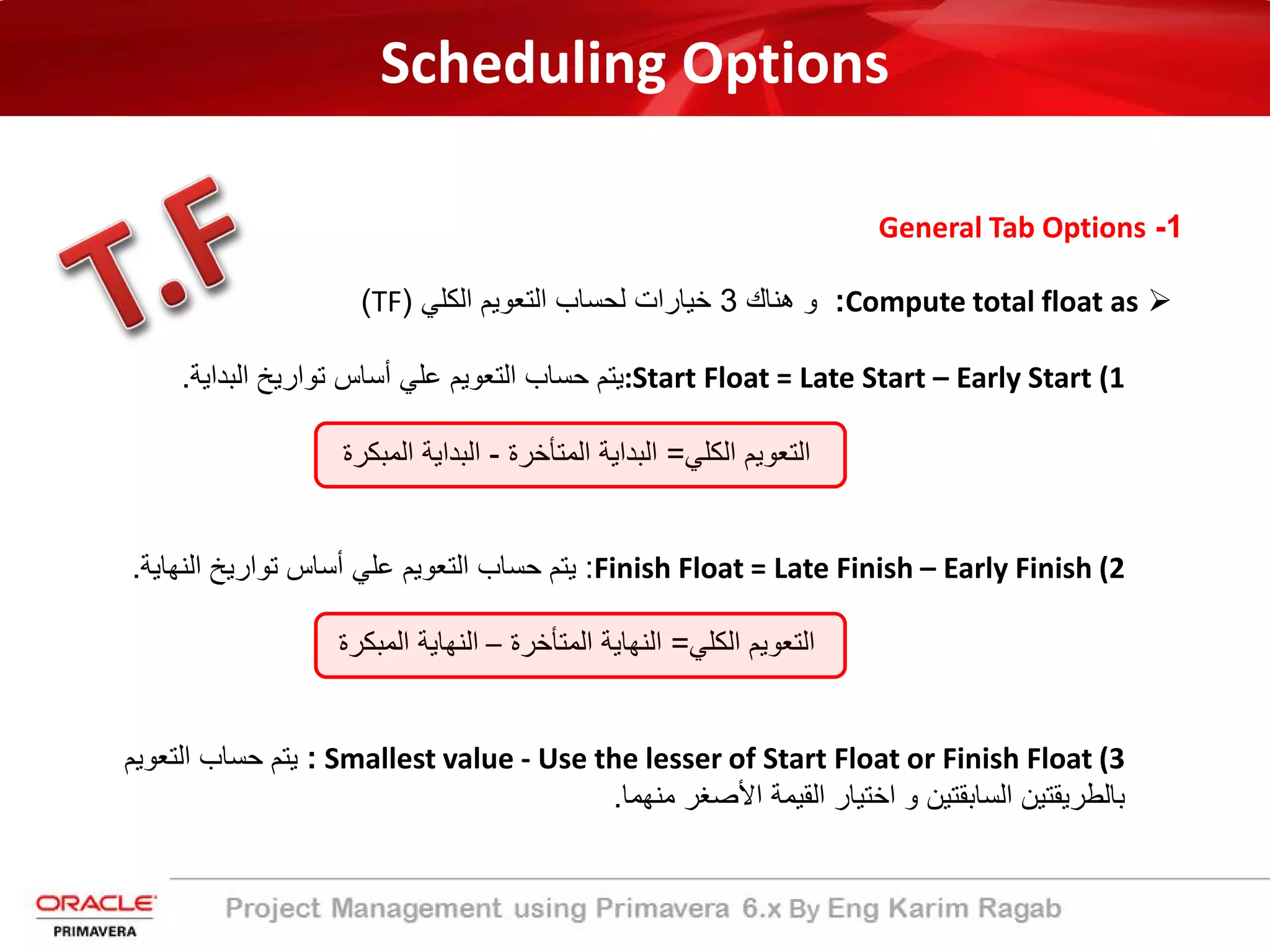 Scheduling Options
1-General Tab Options
Compute total float as:‫ھﻧﺎك‬ ‫و‬3‫اﻟﻛﻠﻲ‬ ‫اﻟﺗﻌوﯾم‬ ‫ﻟﺣﺳﺎب‬ ‫ﺧﯾﺎرات‬)TF(
(1:Start Float = Late Start – Early Start‫ﯾﺗم‬‫ﺣﺳﺎب‬‫اﻟﺗﻌوﯾم‬‫ﻋﻠﻲ‬‫أﺳﺎس‬‫ﺗوارﯾﺦ‬‫اﻟﺑداﯾﺔ‬.
‫اﻟﻛﻠﻲ‬ ‫اﻟﺗﻌوﯾم‬=‫اﻟﻣﺗﺄﺧرة‬ ‫اﻟﺑداﯾﺔ‬-‫اﻟﻣﺑﻛرة‬ ‫اﻟﺑداﯾﺔ‬
(2Finish Float = Late Finish – Early Finish:‫ﯾﺗم‬‫ﺣﺳﺎب‬‫اﻟﺗﻌوﯾم‬‫ﻋﻠﻲ‬‫أﺳﺎس‬‫ﺗوارﯾﺦ‬‫اﻟﻧﮭﺎﯾﺔ‬.
‫اﻟﻛﻠﻲ‬ ‫اﻟﺗﻌوﯾم‬=‫اﻟﻣﺗﺄﺧرة‬ ‫اﻟﻧﮭﺎﯾﺔ‬–‫اﻟﻣﺑﻛرة‬ ‫اﻟﻧﮭﺎﯾﺔ‬
(3Smallest value - Use the lesser of Start Float or Finish Float:‫اﻟﺗﻌوﯾم‬ ‫ﺣﺳﺎب‬ ‫ﯾﺗم‬
‫ﻣﻧﮭﻣﺎ‬ ‫اﻷﺻﻐر‬ ‫اﻟﻘﯾﻣﺔ‬ ‫اﺧﺗﯾﺎر‬ ‫و‬ ‫اﻟﺳﺎﺑﻘﺗﯾن‬ ‫ﺑﺎﻟطرﯾﻘﺗﯾن‬.
 