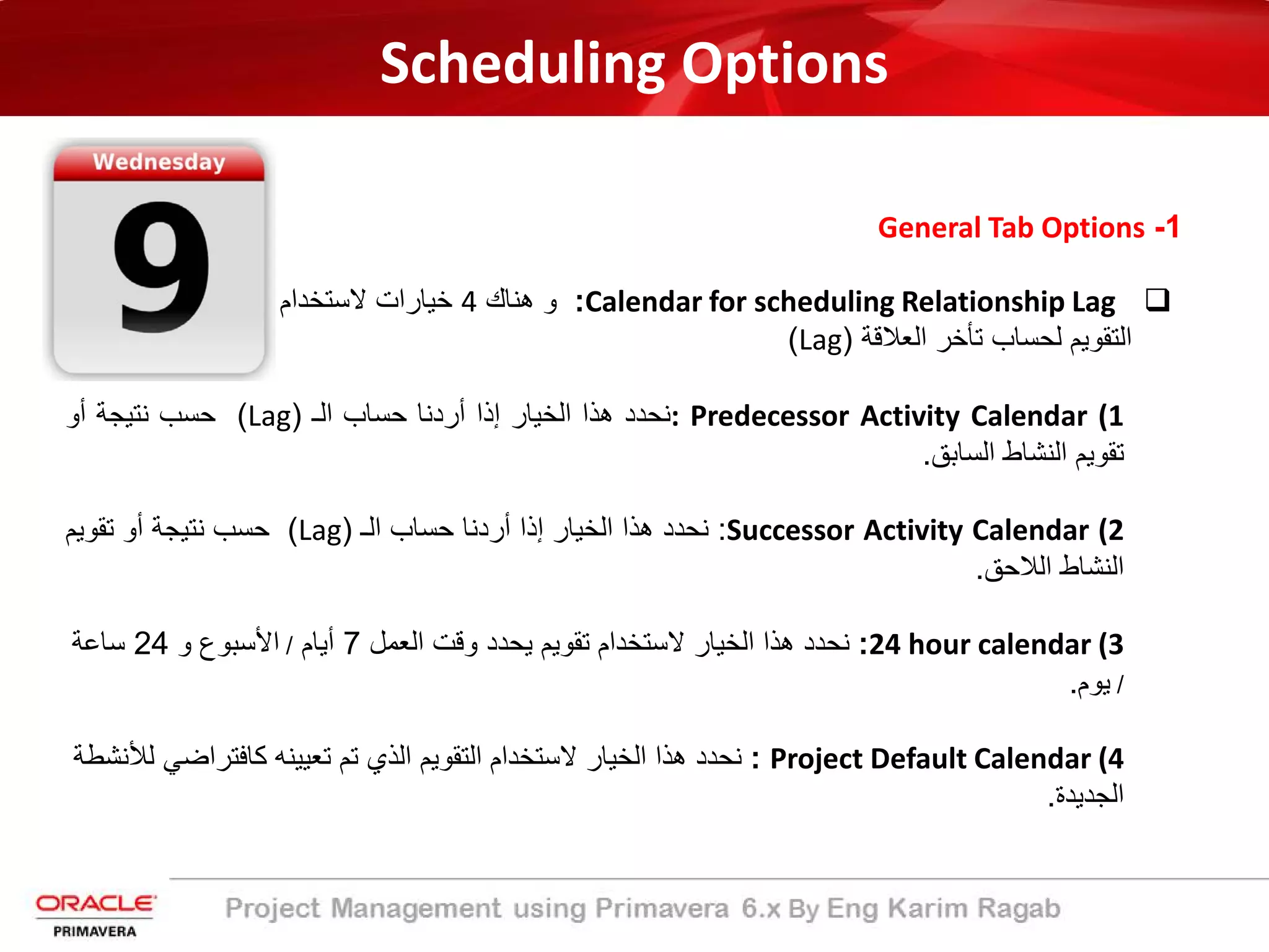 Scheduling Options
1-General Tab Options
Calendar for scheduling Relationship Lag:‫ھﻧﺎك‬ ‫و‬4‫ﻻﺳﺗﺧدام‬ ‫ﺧﯾﺎرات‬
‫اﻟﻌﻼﻗﺔ‬ ‫ﺗﺄﺧر‬ ‫ﻟﺣﺳﺎب‬ ‫اﻟﺗﻘوﯾم‬)Lag(
(1: Predecessor Activity Calendar‫ﻧﺣدد‬‫ھذا‬‫اﻟﺧﯾﺎر‬‫إذا‬‫أردﻧﺎ‬‫ﺣﺳﺎب‬‫اﻟـ‬)Lag(‫ﺣﺳب‬‫ﻧﺗﯾﺟﺔ‬‫أو‬
‫ﺗﻘوﯾم‬‫اﻟﻧﺷﺎط‬‫اﻟﺳﺎﺑﻖ‬.
(2Successor Activity Calendar:‫ﻧﺣدد‬‫ھذا‬‫اﻟﺧﯾﺎر‬‫إذا‬‫أردﻧﺎ‬‫ﺣﺳﺎب‬‫اﻟـ‬)Lag(‫ﺣﺳب‬‫ﻧﺗﯾﺟﺔ‬‫أو‬‫ﺗﻘوﯾم‬
‫اﻟﻧﺷﺎط‬‫اﻟﻼﺣﻖ‬.
(324 hour calendar:‫اﻟﻌﻣل‬ ‫وﻗت‬ ‫ﯾﺣدد‬ ‫ﺗﻘوﯾم‬ ‫ﻻﺳﺗﺧدام‬ ‫اﻟﺧﯾﺎر‬ ‫ھذا‬ ‫ﻧﺣدد‬7‫أﯾﺎم‬/‫و‬ ‫اﻷﺳﺑوع‬24‫ﺳﺎﻋﺔ‬
/‫ﯾوم‬.
(4Project Default Calendar:‫ﻟ‬ ‫ﻛﺎﻓﺗراﺿﻲ‬ ‫ﺗﻌﯾﯾﻧﮫ‬ ‫ﺗم‬ ‫اﻟذي‬ ‫اﻟﺗﻘوﯾم‬ ‫ﻻﺳﺗﺧدام‬ ‫اﻟﺧﯾﺎر‬ ‫ھذا‬ ‫ﻧﺣدد‬‫ﻸﻧﺷطﺔ‬
‫اﻟﺟدﯾدة‬.
 
