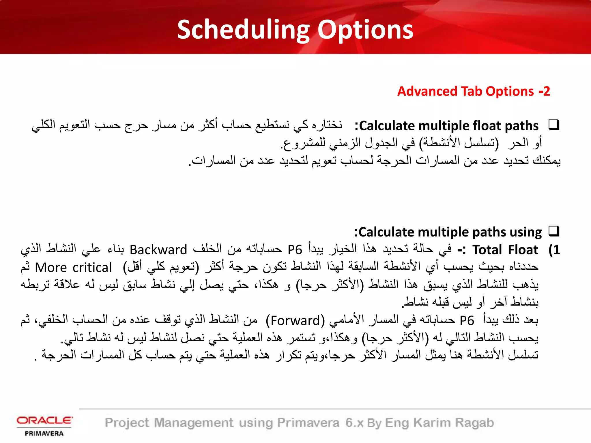 Scheduling Options
2-Advanced Tab Options
Calculate multiple float paths:‫اﻟﻛﻠ‬ ‫اﻟﺗﻌوﯾم‬ ‫ﺣﺳب‬ ‫ﺣرج‬ ‫ﻣﺳﺎر‬ ‫ﻣن‬ ‫أﻛﺛر‬ ‫ﺣﺳﺎب‬ ‫ﻧﺳﺗطﯾﻊ‬ ‫ﻛﻲ‬ ‫ﻧﺧﺗﺎره‬‫ﻲ‬
‫اﻟﺣر‬ ‫أو‬)‫اﻷﻧﺷطﺔ‬ ‫ﺗﺳﻠﺳل‬(‫ﻟﻠﻣﺷروع‬ ‫اﻟزﻣﻧﻲ‬ ‫اﻟﺟدول‬ ‫ﻓﻲ‬.
‫اﻟﻣﺳﺎرات‬ ‫ﻣن‬ ‫ﻋدد‬ ‫ﻟﺗﺣدﯾد‬ ‫ﺗﻌوﯾم‬ ‫ﻟﺣﺳﺎب‬ ‫اﻟﺣرﺟﺔ‬ ‫اﻟﻣﺳﺎرات‬ ‫ﻣن‬ ‫ﻋدد‬ ‫ﺗﺣدﯾد‬ ‫ﯾﻣﻛﻧك‬.
Calculate multiple paths using:
(1Total Float:-‫ﻓﻲ‬‫ﺣﺎﻟﺔ‬‫ﺗﺣدﯾد‬‫ھذا‬‫اﻟﺧﯾﺎر‬‫ﯾﺑدأ‬P6‫ﺣﺳﺎﺑﺎﺗﮫ‬‫ﻣن‬‫اﻟﺧﻠف‬Backward‫ﺑﻧﺎء‬‫ﻋﻠﻲ‬‫اﻟﻧﺷﺎط‬‫اﻟذي‬
‫ﺣددﻧﺎه‬‫ﺑﺣﯾث‬‫ﯾﺣﺳب‬‫أي‬‫اﻷﻧﺷطﺔ‬‫اﻟﺳﺎﺑﻘﺔ‬‫ﻟﮭذا‬‫اﻟﻧﺷﺎط‬‫ﺗﻛون‬‫ﺣرﺟﺔ‬‫أﻛﺛر‬)‫ﺗﻌوﯾم‬‫ﻛﻠﻲ‬‫أﻗل‬(More critical‫ﺛم‬
‫ﯾذھب‬‫ﻟﻠﻧﺷﺎط‬‫اﻟذي‬‫ﯾﺳﺑﻖ‬‫ھذا‬‫اﻟﻧﺷﺎط‬)‫اﻷﻛﺛر‬‫ﺣرﺟﺎ‬(‫و‬،‫ھﻛذا‬‫ﺣﺗﻲ‬‫ﯾﺻل‬‫إﻟﻲ‬‫ﻧﺷﺎط‬‫ﺳﺎﺑﻖ‬‫ﻟﯾس‬‫ﻟﮫ‬‫ﻋﻼﻗ‬‫ﺔ‬‫ﺗرﺑطﮫ‬
‫ﺑﻧﺷﺎط‬‫آﺧر‬‫أو‬‫ﻟﯾس‬‫ﻗﺑﻠﮫ‬‫ﻧﺷﺎط‬.
‫ﺑﻌد‬‫ذﻟك‬‫ﯾﺑدأ‬P6‫ﺣﺳﺎﺑﺎﺗﮫ‬‫ﻓﻲ‬‫اﻟﻣﺳﺎر‬‫اﻷﻣﺎﻣﻲ‬)Forward(‫ﻣن‬‫اﻟﻧﺷﺎط‬‫اﻟذي‬‫ﺗوﻗف‬‫ﻋﻧده‬‫ﻣن‬‫اﻟﺣﺳﺎب‬،‫اﻟﺧﻠﻔﻲ‬‫ﺛم‬
‫ﯾﺣﺳب‬‫اﻟﻧﺷﺎط‬‫اﻟﺗﺎﻟﻲ‬‫ﻟﮫ‬)‫اﻷﻛﺛر‬‫ﺣرﺟﺎ‬(‫وھﻛذا،و‬‫ﺗﺳﺗﻣر‬‫ھذه‬‫اﻟﻌﻣﻠﯾﺔ‬‫ﺣﺗﻲ‬‫ﻧﺻل‬‫ﻟﻧﺷﺎط‬‫ﻟﯾس‬‫ﻟﮫ‬‫ﻧﺷﺎط‬‫ﺗﺎﻟﻲ‬.
‫ﺗﺳﻠﺳل‬‫اﻷﻧﺷطﺔ‬‫ھﻧﺎ‬‫ﯾﻣﺛل‬‫اﻟﻣﺳﺎر‬‫اﻷﻛﺛر‬‫ﺣرﺟﺎ،وﯾﺗم‬‫ﺗﻛرار‬‫ھذه‬‫اﻟﻌﻣﻠﯾﺔ‬‫ﺣﺗﻲ‬‫ﯾﺗم‬‫ﺣﺳﺎب‬‫ﻛل‬‫اﻟﻣﺳﺎرات‬‫اﻟﺣرﺟﺔ‬.
 