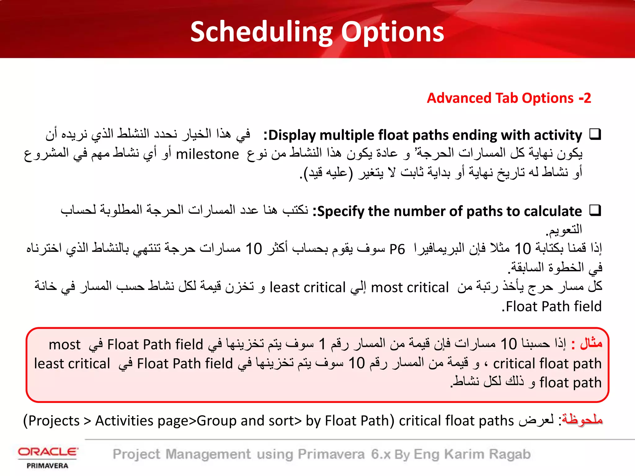 Scheduling Options
2-Advanced Tab Options
Display multiple float paths ending with activity:‫أن‬ ‫ﻧرﯾده‬ ‫اﻟذي‬ ‫اﻟﻧﺷﻠط‬ ‫ﻧﺣدد‬ ‫اﻟﺧﯾﺎر‬ ‫ھذا‬ ‫ﻓﻲ‬
‫اﻟﺣرﺟﺔ‬ ‫اﻟﻣﺳﺎرات‬ ‫ﻛل‬ ‫ﻧﮭﺎﯾﺔ‬ ‫ﯾﻛون‬’‫ﻧوع‬ ‫ﻣن‬ ‫اﻟﻧﺷﺎط‬ ‫ھذا‬ ‫ﯾﻛون‬ ‫ﻋﺎدة‬ ‫و‬milestone‫اﻟﻣﺷروع‬ ‫ﻓﻲ‬ ‫ﻣﮭم‬ ‫ﻧﺷﺎط‬ ‫أي‬ ‫أو‬
‫ﯾﺗﻐﯾر‬ ‫ﻻ‬ ‫ﺛﺎﺑت‬ ‫ﺑداﯾﺔ‬ ‫أو‬ ‫ﻧﮭﺎﯾﺔ‬ ‫ﺗﺎرﯾﺦ‬ ‫ﻟﮫ‬ ‫ﻧﺷﺎط‬ ‫أو‬)‫ﻗﯾد‬ ‫ﻋﻠﯾﮫ‬.(
Specify the number of paths to calculate:‫ﻟﺣﺳﺎب‬ ‫اﻟﻣطﻠوﺑﺔ‬ ‫اﻟﺣرﺟﺔ‬ ‫اﻟﻣﺳﺎرات‬ ‫ﻋدد‬ ‫ھﻧﺎ‬ ‫ﻧﻛﺗب‬
‫اﻟﺗﻌوﯾم‬.
‫ﺑﻛﺗﺎﺑﺔ‬ ‫ﻗﻣﻧﺎ‬ ‫إذا‬10‫اﻟﺑرﯾﻣﺎﻓﯾرا‬ ‫ﻓﺈن‬ ‫ﻣﺛﻼ‬P6‫أﻛﺛر‬ ‫ﺑﺣﺳﺎب‬ ‫ﯾﻘوم‬ ‫ﺳوف‬10‫اﺧﺗرﻧﺎه‬ ‫اﻟذي‬ ‫ﺑﺎﻟﻧﺷﺎط‬ ‫ﺗﻧﺗﮭﻲ‬ ‫ﺣرﺟﺔ‬ ‫ﻣﺳﺎرات‬
‫اﻟﺳﺎﺑﻘﺔ‬ ‫اﻟﺧطوة‬ ‫ﻓﻲ‬.
‫ﻣن‬ ‫رﺗﺑﺔ‬ ‫ﯾﺄﺧذ‬ ‫ﺣرج‬ ‫ﻣﺳﺎر‬ ‫ﻛل‬most critical‫إﻟﻲ‬least critical‫ﺧﺎﻧﺔ‬ ‫ﻓﻲ‬ ‫اﻟﻣﺳﺎر‬ ‫ﺣﺳب‬ ‫ﻧﺷﺎط‬ ‫ﻟﻛل‬ ‫ﻗﯾﻣﺔ‬ ‫ﺗﺧزن‬ ‫و‬
Float Path field.
‫ﻣﺛﺎل‬:‫ﺣﺳﺑﻧﺎ‬ ‫إذا‬10‫رﻗم‬ ‫اﻟﻣﺳﺎر‬ ‫ﻣن‬ ‫ﻗﯾﻣﺔ‬ ‫ﻓﺈن‬ ‫ﻣﺳﺎرات‬1‫ﻓﻲ‬ ‫ﺗﺧزﯾﻧﮭﺎ‬ ‫ﯾﺗم‬ ‫ﺳوف‬Float Path field‫ﻓﻲ‬most
critical float path‫رﻗم‬ ‫اﻟﻣﺳﺎر‬ ‫ﻣن‬ ‫ﻗﯾﻣﺔ‬ ‫و‬ ،10‫ﻓﻲ‬ ‫ﺗﺧزﯾﻧﮭﺎ‬ ‫ﯾﺗم‬ ‫ﺳوف‬Float Path field‫ﻓﻲ‬least critical
float path‫ﻧﺷﺎط‬ ‫ﻟﻛل‬ ‫ذﻟك‬ ‫و‬.
‫ﻣﻠﺣوظﺔ‬:‫ﻟﻌرض‬critical float paths)Projects > Activities page>Group and sort> by Float Path(
 