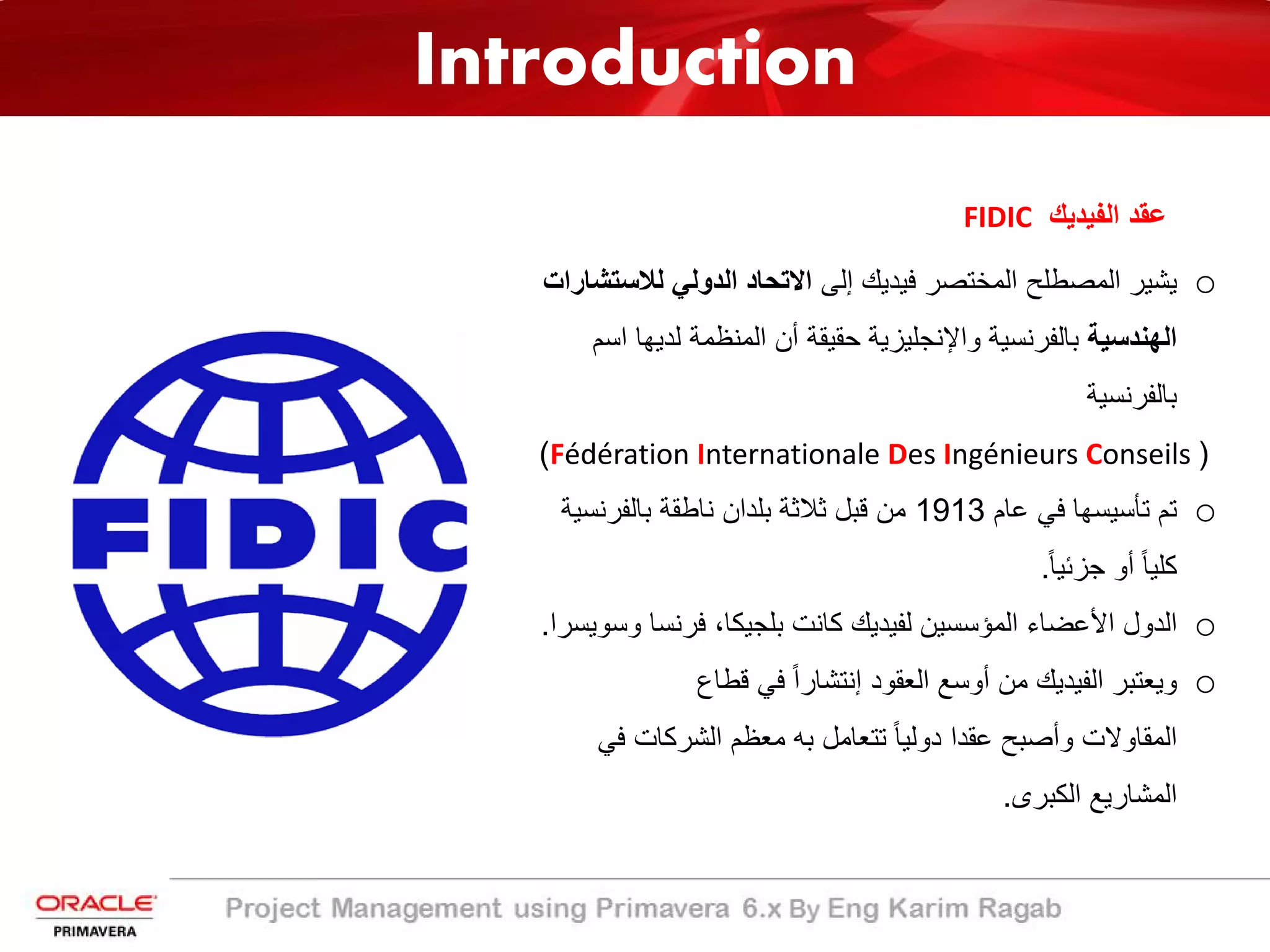 Introduction
‫اﻟﻔﯾدﯾك‬ ‫ﻋﻘد‬FIDIC
o‫إﻟﻰ‬ ‫ﻓﯾدﯾك‬ ‫اﻟﻣﺧﺗﺻر‬ ‫اﻟﻣﺻطﻠﺢ‬ ‫ﯾﺷﯾر‬‫ﻟﻼﺳ‬ ‫اﻟدوﻟﻲ‬ ‫اﻻﺗﺣﺎد‬‫ﺗﺷﺎرات‬
‫اﻟﮭﻧدﺳﯾﺔ‬‫ﻟدﯾ‬ ‫اﻟﻣﻧظﻣﺔ‬ ‫أن‬ ‫ﺣﻘﯾﻘﺔ‬ ‫واﻹﻧﺟﻠﯾزﯾﺔ‬ ‫ﺑﺎﻟﻔرﻧﺳﯾﺔ‬‫اﺳم‬ ‫ﮭﺎ‬
‫ﺑﺎﻟﻔرﻧﺳﯾﺔ‬
)Fédération Internationale Des Ingénieurs Conseils(
o‫ﻋﺎم‬ ‫ﻓﻲ‬ ‫ﺗﺄﺳﯾﺳﮭﺎ‬ ‫ﺗم‬1913‫ﺑﺎﻟﻔرﻧﺳ‬ ‫ﻧﺎطﻘﺔ‬ ‫ﺑﻠدان‬ ‫ﺛﻼﺛﺔ‬ ‫ﻗﺑل‬ ‫ﻣن‬‫ﯾﺔ‬
ً‫ﺎ‬‫ﺟزﺋﯾ‬ ‫أو‬ ً‫ﺎ‬‫ﻛﻠﯾ‬.
o‫ﻓرﻧﺳﺎ‬ ،‫ﺑﻠﺟﯾﻛﺎ‬ ‫ﻛﺎﻧت‬ ‫ﻟﻔﯾدﯾك‬ ‫اﻟﻣؤﺳﺳﯾن‬ ‫اﻷﻋﺿﺎء‬ ‫اﻟدول‬‫وﺳوﯾﺳرا‬.
o‫اﻟﻌﻘود‬ ‫أوﺳﻊ‬ ‫ﻣن‬ ‫اﻟﻔﯾدﯾك‬ ‫وﯾﻌﺗﺑر‬‫ﻗطﺎع‬ ‫ﻓﻲ‬ ً‫ا‬‫إﻧﺗﺷﺎر‬
‫اﻟﻣﻘﺎوﻻت‬‫ﻣﻌظم‬ ‫ﺑﮫ‬ ‫ﺗﺗﻌﺎﻣل‬ ً‫ﺎ‬‫دوﻟﯾ‬ ‫ﻋﻘدا‬ ‫وأﺻﺑﺢ‬‫ﻓ‬ ‫اﻟﺷرﻛﺎت‬‫ﻲ‬
‫اﻟﻛﺑرى‬ ‫اﻟﻣﺷﺎرﯾﻊ‬.
Introduction
 