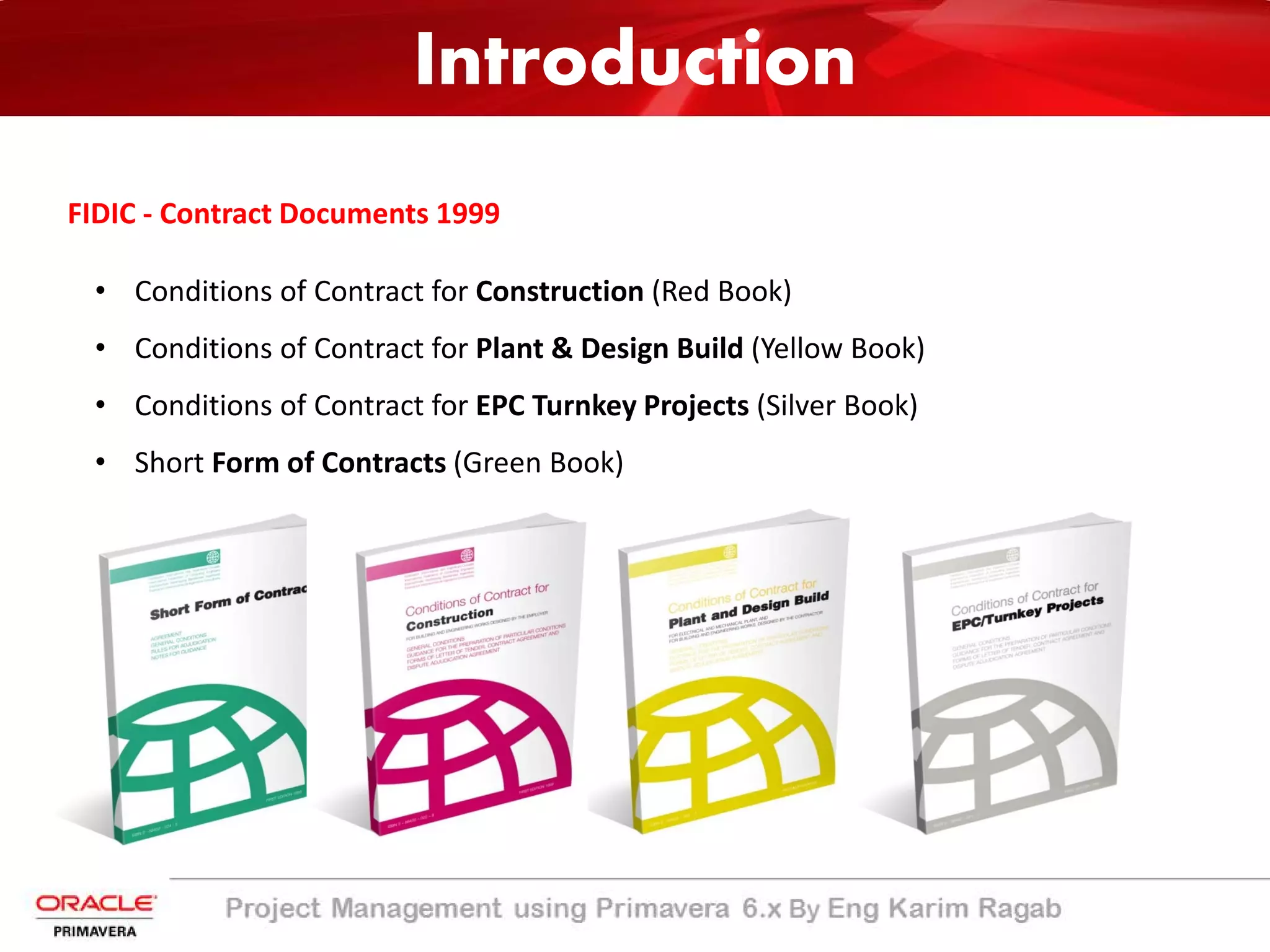Introduction
• Conditions of Contract for Construction (Red Book)
• Conditions of Contract for Plant & Design Build (Yellow Book)
• Conditions of Contract for EPC Turnkey Projects (Silver Book)
• Short Form of Contracts (Green Book)
FIDIC - Contract Documents 1999
Introduction
 