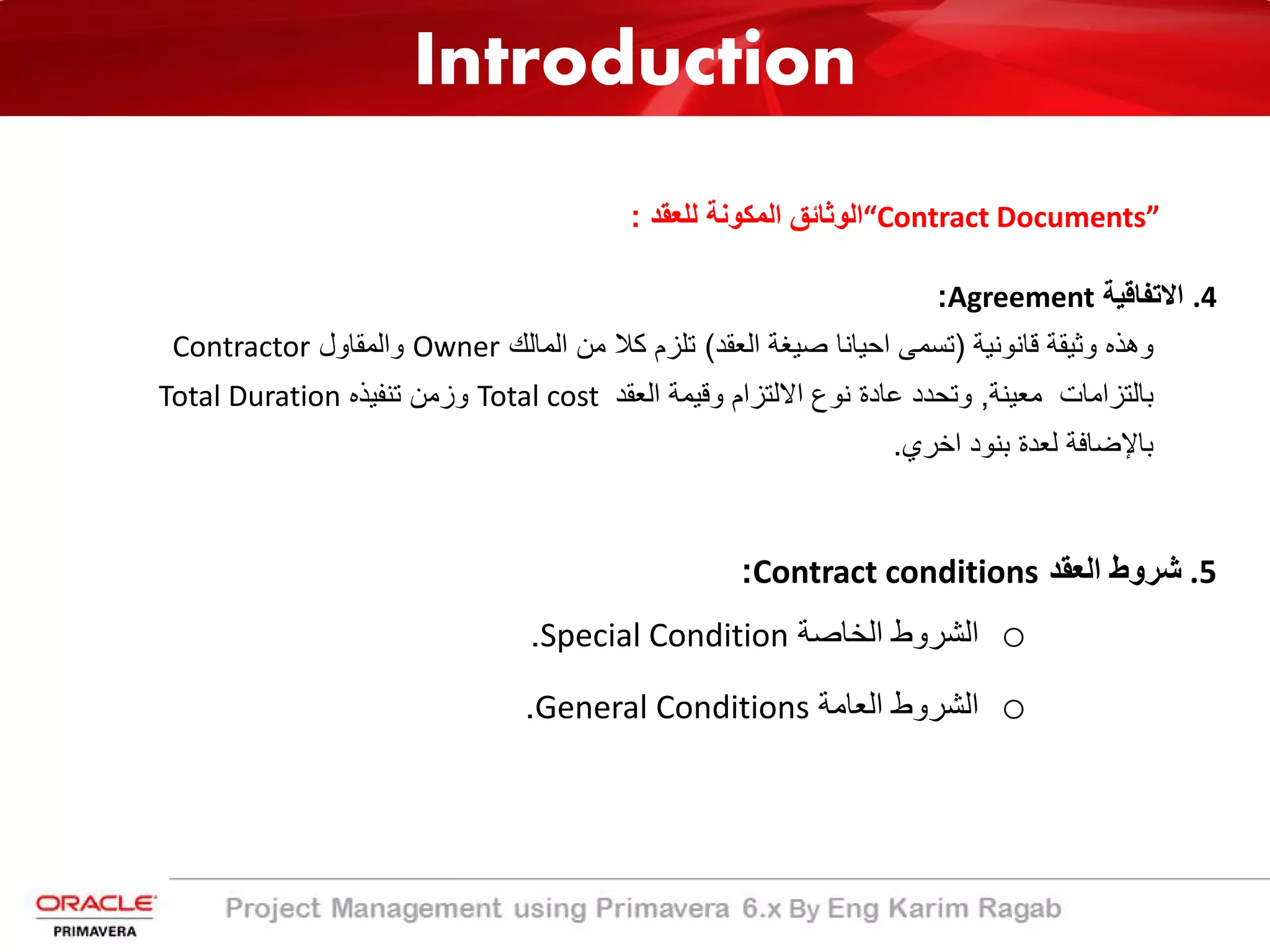 Introduction
“Contract Documents”‫ﻟﻠﻌﻘد‬ ‫اﻟﻣﻛوﻧﺔ‬ ‫اﻟوﺛﺎﺋﻖ‬:
.4‫اﻻﺗﻔﺎﻗﯾﺔ‬Agreement:
‫وھذه‬‫وﺛﯾﻘﺔ‬‫ﻗﺎﻧوﻧﯾﺔ‬)‫ﺗﺳﻣﻰ‬‫اﺣﯾﺎﻧﺎ‬‫ﺻﯾﻐﺔ‬‫اﻟﻌﻘد‬(‫ﺗﻠزم‬‫ﻛﻼ‬‫ﻣن‬‫اﻟﻣﺎﻟك‬Owner‫واﻟﻣﻘﺎول‬Contractor
‫ﺑﺎﻟﺗزاﻣﺎت‬‫ﻣﻌﯾﻧﺔ‬,‫وﺗﺣدد‬‫ﻋﺎدة‬‫ﻧوع‬‫اﻻﻟﺗزام‬‫وﻗﯾﻣﺔ‬‫اﻟﻌﻘد‬Total cost‫وزﻣن‬‫ﺗﻧﻔﯾذه‬Total Duration
‫ﺑﺎﻹﺿﺎﻓﺔ‬‫ﻟﻌدة‬‫ﺑﻧود‬‫اﺧري‬.
.5‫اﻟﻌﻘد‬ ‫ﺷروط‬Contract conditions:
o‫اﻟﺧﺎﺻﺔ‬ ‫اﻟﺷروط‬Special Condition.
o‫اﻟﻌﺎﻣﺔ‬ ‫اﻟﺷروط‬General Conditions.
 